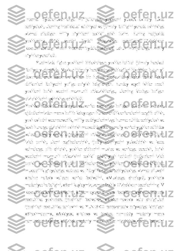 Internet   foydalanuvchilariga   mo‘ljallangan,   yoshlarni   yuksak   axloqiy   ruxda
tarbiyalash, ularning intellektual salohiyati va ijtimoiy faolligini yanada oshirishga
xizmat   qiladigan   milliy   o‘yinlarni   tashkil   etish   lozim.   Buning   natijasida
yoshlarning   bo‘sh   vaqtini   foydali   o‘tkazishga   qaratilgan   O‘zbekiston
Respublikasidagi   mobil   Internet   foydalanuvchilari   uchun   mo‘ljallangan   milliy
o‘yinlar yaratiladi.
Yurtimizda   ilg‘or   yoshlarni   birlashtirgan   yoshlar   ittifoqi   ijtimoiy   harakati
faoliyat yuritmokda. Mazkur ijtimoiy harakatning mablag‘lari hisobidan butun yil
davomida   mamlakatimizning   har   bir   hududi   markazida   yoshlar   ittifoqi   kitob
do‘konlari   faoliyatini   yo‘lga   qo‘yish   belgilangan.   Bunday   xayrli   ishlar   orqali
yoshlarni   bo‘sh   vaqtini   mazmunli   o‘tkazishlariga,   ularning   kitobga   bo‘lgan
qiziqishlarini oshirishga erishiladi.
Yoshlar   o‘rtasida   madaniyat   va   san’at   asarlariga   bo‘lgan   qiziqishni   oshirish,
ajdodlarimizdan meros bo‘lib kelayotgan hunarmandlik an’analarini targ‘ib qilish,
yosh avlodni vatanparvarlik, milliy qadriyatlarimizga hurmat ruhida tarbiyalash va
kasb-hunarga qiziqishini oshirish maqsadida «Xalq amaliy san’ati yoshlar qalbida»
xalqaro   amaliy   san’at   ko‘rgazmasini   o‘tkazish   belgilangan.   Iqtidorli   YOSHlarni
izlab   tonish,   ularni   rag‘batlantirish,   ijodiy   salohiyatini   yuksaltirish   va   katta
sahnalarga   olib   chiqish,   yoshlar   e’tiborini   musiqa   va   san’atga   qaratish,   bo‘sh
vaqtlarini   mazmunli   o‘tkazishni   tashkil   etish,   yosh   iqtidorli   ijodkorlarni   izlab
topish   va   ularning   ijodini   rag‘batlantirish,   yoshlarni   Vatanga   muhabbat,
mustaqillik   g‘oyalariga   sadoqat   va   fidoyilik   ruhida   tarbiyalashga   xizmat   qiluvchi
«Bahor   nafasi»   xalqaro   san’at   festivalini,   «Musiqaga   chorlaydi,   yoshlar!»
madaniyat haftaligini, «Seni kuylaymiz, zamondosh!» O‘zbekiston teatrlarining IV
Respublika   ko‘rik-festivalini,   «Onam   aytgan   allalar»  festivalini,   «yoshlik   bahori»
respublika   yoshopera   ijrochilari   festivalini,   «Sozlar   navosi»   xalq   cholg‘ulari
ijrochilari   respublika   tanlovini   va   YuNESKO   reprezentativ   ro‘yxatiga   kiritilgan
«Shashmaqom»,   «Askiya»,   «Palov»   va   boshqa   nomoddiy   madaniy   meros
namunalari   buyicha   «O‘zbek   madaniy   merosi   jahon   nigohida!»   nomli   festivalni 