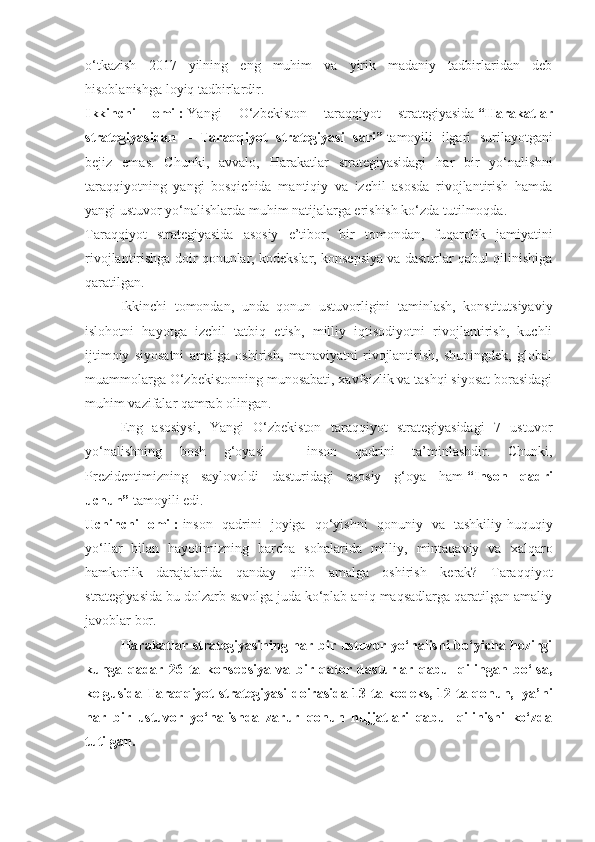 o‘tkazish   2017   yilning   eng   muhim   va   yirik   madaniy   tadbirlaridan   deb
hisoblanishga loyiq tadbirlardir.
Ikkinchi   omil:   Yangi   O‘zbekiston   taraqqiyot   strategiyasida   “Harakatlar
strategiyasidan   –   Taraqqiyot   strategiyasi   sari”   tamoyili   ilgari   surilayotgani
bejiz   emas.   Chunki,   avvalo,   Harakatlar   strategiyasidagi   har   bir   yo‘nalishni
taraqqiyotning   yangi   bosqichida   mantiqiy   va   izchil   asosda   rivojlantirish   hamda
yangi ustuvor yo‘nalishlarda muhim natijalarga erishish ko‘zda tutilmoqda.
Taraqqiyot   strategiyasida   asosiy   e’tibor,   bir   tomondan,   fuqarolik   jamiyatini
rivojlantirishga doir qonunlar, kodekslar, konsepsiya va dasturlar qabul qilinishiga
qaratilgan.
Ikkinchi   tomondan,   unda   qonun   ustuvorligini   taminlash,   konstitutsiyaviy
islohotni   hayotga   izchil   tatbiq   etish,   milliy   iqtisodiyotni   rivojlantirish,   kuchli
ijtimoiy   siyosatni   amalga   oshirish,   manaviyatni   rivojlantirish,   shuningdek,   global
muammolarga O‘zbekistonning munosabati, xavfsizlik va tashqi siyosat borasidagi
muhim vazifalar qamrab olingan.
Eng   asosiysi,   Yangi   O‘zbekiston   taraqqiyot   strategiyasidagi   7   ustuvor
yo‘nalishning   bosh   g‘oyasi   –   inson   qadrini   ta’minlashdir.   Chunki,
Prezidentimizning   saylovoldi   dasturidagi   asosiy   g‘oya   ham   “Inson   qadri
uchun”   tamoyili edi.
Uchinchi   omil:   inson   qadrini   joyiga   qo‘yishni   qonuniy   va   tashkiliy-huquqiy
yo‘llar   bilan   hayotimizning   barcha   sohalarida   milliy,   mintaqaviy   va   xalqaro
hamkorlik   darajalarida   qanday   qilib   amalga   oshirish   kerak?   Taraqqiyot
strategiyasida bu dolzarb savolga juda ko‘plab aniq maqsadlarga qaratilgan amaliy
javoblar bor.
Harakatlar strategiyasining har bir ustuvor yo‘nalishi bo‘yicha hozirgi
kunga   qadar   26   ta   konsepsiya   va   bir   qator   dasturlar   qabul   qilingan   bo‘lsa,
kelgusida Taraqqiyot strategiyasi doirasida 13 ta kodeks, 12 ta qonun,     ya’ni
har   bir   ustuvor   yo‘nalishda   zarur   qonun   hujjatlari   qabul   qilinishi   ko‘zda
tutilgan. 
