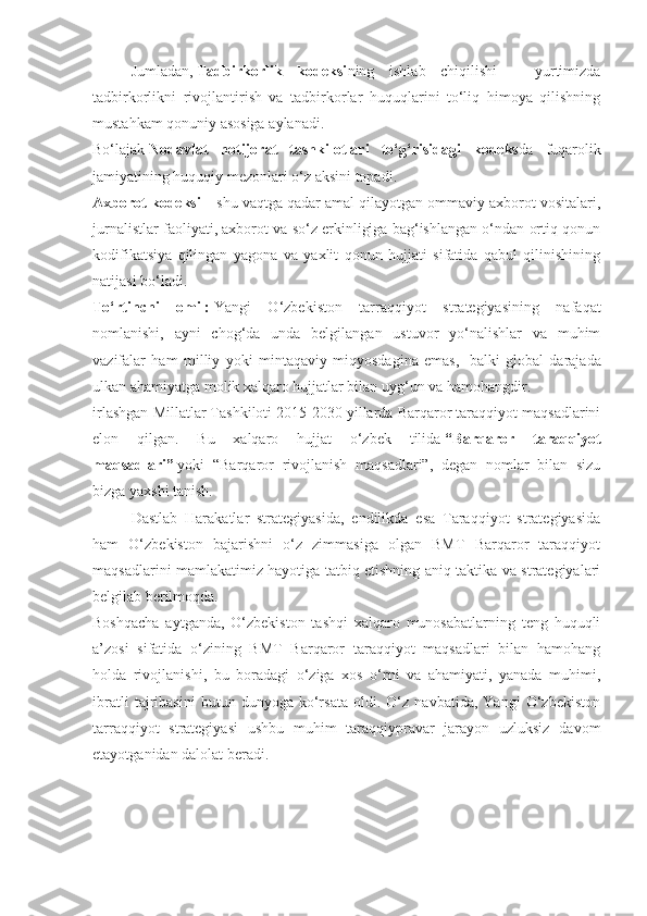 Jumladan,   Tadbirkorlik   kodeksi ning   ishlab   chiqilishi   –   yurtimizda
tadbirkorlikni   rivojlantirish   va   tadbirkorlar   huquqlarini   to‘liq   himoya   qilishning
mustahkam qonuniy asosiga aylanadi.
Bo‘lajak   Nodavlat   notijorat   tashkilotlari   to‘g‘risidagi   kodeks da   fuqarolik
jamiyatining huquqiy mezonlari o‘z aksini topadi.
Axborot kodeksi   – shu vaqtga qadar amal qilayotgan ommaviy axborot vositalari,
jurnalistlar faoliyati, axborot va so‘z erkinligiga bag‘ishlangan o‘ndan ortiq qonun
kodifikatsiya   qilingan   yagona   va   yaxlit   qonun   hujjati   sifatida   qabul   qilinishining
natijasi bo‘ladi.
To‘rtinchi   omil:   Yangi   O‘zbekiston   tarraqqiyot   strategiyasining   nafaqat
nomlanishi,   ayni   chog‘da   unda   belgilangan   ustuvor   yo‘nalishlar   va   muhim
vazifalar   ham   milliy   yoki   mintaqaviy   miqyosdagina   emas,     balki   global   darajada
ulkan ahamiyatga molik xalqaro hujjatlar bilan uyg‘un va hamohangdir.
irlashgan Millatlar Tashkiloti 2015-2030 yillarda Barqaror taraqqiyot maqsadlarini
elon   qilgan.   Bu   xalqaro   hujjat   o‘zbek   tilida   “Barqaror   taraqqiyot
maqsadlari”   yoki   “Barqaror   rivojlanish   maqsadlari”,   degan   nomlar   bilan   sizu
bizga yaxshi tanish.
Dastlab   Harakatlar   strategiyasida,   endilikda   esa   Taraqqiyot   strategiyasida
ham   O‘zbekiston   bajarishni   o‘z   zimmasiga   olgan   BMT   Barqaror   taraqqiyot
maqsadlarini mamlakatimiz hayotiga tatbiq etishning aniq taktika va strategiyalari
belgilab berilmoqda.
Boshqacha   aytganda,   O‘zbekiston   tashqi   xalqaro   munosabatlarning   teng   huquqli
a’zosi   sifatida   o‘zining   BMT   Barqaror   taraqqiyot   maqsadlari   bilan   hamohang
holda   rivojlanishi,   bu   boradagi   o‘ziga   xos   o‘rni   va   ahamiyati,   yanada   muhimi,
ibratli   tajribasini   butun   dunyoga   ko‘rsata   oldi.   O‘z   navbatida,   Yangi   O‘zbekiston
tarraqqiyot   strategiyasi   ushbu   muhim   taraqqiypravar   jarayon   uzluksiz   davom
etayotganidan dalolat beradi. 