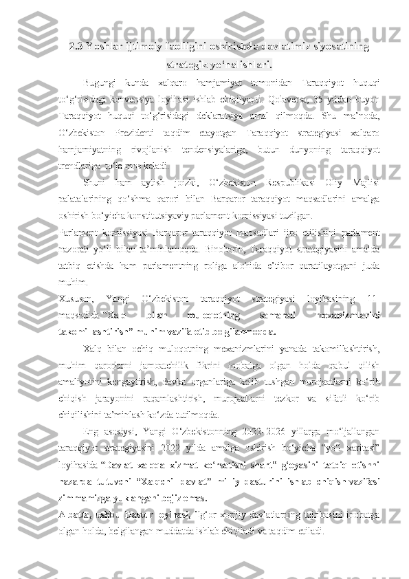 2.3 Yoshlar ijtimoiy faolligini oshirishda davlatimiz siyosatining
strategik yo‘nalishlari.
Bugungi   kunda   xalqaro   hamjamiyat   tomonidan   Taraqqiyot   huquqi
to‘g‘risidagi   konvensiya   loyihasi   ishlab   chiqilyapti.   Qolaversa,   35   yildan   buyon
Taraqqiyot   huquqi   to‘g‘risidagi   deklaratsiya   amal   qilmoqda.   Shu   ma’noda,
O‘zbekiston   Prezidenti   taqdim   etayotgan   Taraqqiyot   strategiyasi   xalqaro
hamjamiyatning   rivojlanish   tendensiyalariga,   butun   dunyoning   taraqqiyot
trendlariga    to‘la mos keladi.
Shuni   ham   aytish   joizki,   O‘zbekiston   Respublikasi   Oliy   Majlisi
palatalarining   qo‘shma   qarori   bilan   Barqaror   taraqqiyot   maqsadlarini   amalga
oshirish bo‘yicha konstitutsiyaviy parlament komissiyasi tuzilgan.
Parlament   komissiyasi   Barqaror   taraqqiyot   maqsadlari   ijro   etilishini   parlament
nazorati   yo‘li   bilan   ta’minlamoqda.   Binobarin,   Taraqqiyot   strategiyasini   amalda
tatbiq   etishda   ham   parlamentning   roliga   alohida   e’tibor   qaratilayotgani   juda
muhim.
Xususan,   Yangi   O‘zbekiston   taraqqiyot   strategiyasi   loyihasining   11-
maqsadida   “Xalq   bilan   muloqotning   samarali   mexanizmlarini
takomillashtirish” muhim vazifa etib belgilanmoqda.  
Xalq   bilan   ochiq   muloqotning   mexanizmlarini   yanada   takomillashtirish,
muhim   qarorlarni   jamoatchilik   fikrini   inobatga   olgan   holda   qabul   qilish
amaliyotini   kengaytirish,   davlat   organlariga   kelib   tushgan   murojaatlarni   ko‘rib
chiqish   jarayonini   raqamlashtirish,   murojaatlarni   tezkor   va   sifatli   ko‘rib
chiqilishini ta’minlash ko‘zda tutilmoqda.  
Eng   asosiysi,   Yangi   O‘zbekistonning   2022–2026   yillarga   mo‘ljallangan
taraqqiyot   strategiyasini   2022   yilda   amalga   oshirish   bo‘yicha   “yo‘l   xaritasi”
loyihasida   “Davlat   xalqqa   xizmat   ko‘rsatishi   shart”   g‘oyasini   tatbiq   etishni
nazarda   tutuvchi   “Xalqchil   davlat”   milliy   dasturini   ishlab   chiqish   vazifasi
zimmamizga yuklangani bejiz emas.
Albatta,   ushbu   Dastur   loyihasi,   i lg‘or   xorijiy   davlatlarning   tajribasini   inobatga
olgan holda, belgilangan muddatda ishlab chiqiladi va taqdim etiladi. 