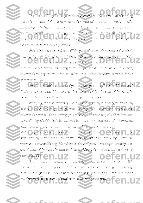 “Yo‘l xaritasi” loyihasida yana bir muhim vazifa –   Xalq qabulxonalarining
huquqiy   maqomini   takomillashtirish   masalasi   uchun   mas’ul   etib
belgilanganmiz.   Xalq   qabulxonalari   faoliyatining   huquqiy   asoslarini
takomillashtirish   va   ularning   davlat   boshqaruvi   tizimidagi   maqomini
mustahkamlashga   qaratilgan   Konstitutsiyaviy   qonunni   qabul   qilish   bo‘yicha
ishlarni allaqachon boshlab yubordik.
Xalq   bilan   bevosita   muloqot   qilish,   yurtdoshlarimizning   dardu   tashvishlari,
muammolarini   ijobiy   hal   etish   bo‘yicha   mutlaqo   yangi   demokratik   tizim   –   Xalq
qabulxonalari o‘tgan besh yilda faoliyat yuritib kelmoqda va o‘zini oqladi.
Bundan tashqari barcha davlat organlari faoliyatida “ xalq dardiga kuloq solish ”,
muammolarni   joyida   hal   etish   va   xalqni   rozi   qilish   bo‘yicha   samarali   ishlar
qilinmoqda.
Yangi   O‘zbekiston   taraqqiyot   strategiyasi   loyihasining   12-maqsadi
“Ta’sirchan   jamoatchilik   nazoratini   amalga   oshirishning   tashkiliy-huquqiy
asoslarini takomillashtirish”   deb nomlangani bejiz emas.
Zero,   bu   o‘rinda   o mmaviy   axborot   vositalarining   roli   va   jurnalistlarning
kasbiy   faoliyati   himoyasini   yanada   kuchaytirish,   odamlarni   qiynayotgan
muammolar hamda islohotlarning ijrosi ahvolini o‘rganishda ijod ahli mehnatidan
samarali   foydalanish   ko‘zda   tutilmoqda.   Bularning   barchasi,   o‘z   navbatida,
yurtimizda ta’sirchan jamotchilik nazoratini o‘rnatishga xizmat qiladi.
Ma’lumki,   Harakatlar   strategiyasi   doirasida   yurtimizda   ommaviy   axborot
vositalarining   jamoatchilik   nazoratini   amalga   oshirish   borasidagi   o‘rni   va
ahamiyati qonunchilik negizida tubdan kuchaytirilgandi. Taraqqiyot strategiyasida
ana   shu   tashkiliy-huquqiy   asoslarni   takomillashtirish   ko‘zda   tutilgani   yangi
davr talabidir.
Shu   nuqtai   nazardan,   Taraqqiyot   strategiyasi   loyihasining   83-
maqsadi   “Fuqarolarning   axborot   olish   va   tarqatish   erkinligi   borasidagi
huquqlarini   yanada   mustahkamlash”   deb   atalgani   hamda   unda   bir   qator
muhim vazifalar ko‘zda tutilgani ham katta hamiyatga ega. 