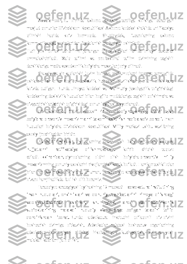 Avvalambor,   bu   o‘rinda   axborot   sohasini   tartibga   solishga   qaratilgan
mavjud qonunlar O‘zbekiston Respublikasi  Axborot kodeksi shaklida unifikatsiya
qilinishi   haqida   so‘z   bormoqda.   Shuningdek,   fuqarolarning   axborot
kommunikatsiya vositalaridan foydalanish madaniyati oshiriladi.
Turli   yosh   toifasi   uchun   mo‘ljallangan   o‘quv   kurslari   hamda   onlayn   dasturlar
ommalashtiriladi.   Xalq   ta’limi   va   professional   ta’lim   tizimining   tegishli
darsliklariga media savodxonlik bo‘yicha mavzular joriy qilinadi.
Shaxsiy   va   sir   saqlanishi   lozim   bo‘lgan   ma’lumotlarni   internet   tarmog‘ida
oshkor   qilish   bilan   bog‘liq   daxlsizlik   huquqlari   buzilishining   oldini   olish   ham
ko‘zda   tutilgan.   Bunda   Jinoyat   kodeksi   va   Ma’muriy   javobgarlik   to‘g‘risidagi
kodeksning daxlsizlik huquqlari bilan bog‘liq moddalariga tegishli qo‘shimcha va
o‘zgartirishlar kiritish to‘g‘risidagi qonun loyihasi tayyorlanadi.
O‘z   navbatida,   “Yo‘l   xaritasi”   46-bandida   qiynoqlarning   oldini   olish
bo‘yicha preventiv mexanizmlarni takomillashtirish   haqida so‘z boradi.   Inson
huquqlari   bo‘yicha   O‘zbekiston   Respublikasi   Milliy   markazi   ushbu   vazifaning
asosiy ijrochilaridan biridir.
Bunda,   birinchidan,   qiynoqlarning   oldini   olish     bo‘yicha   tegishli   xalqaro
hujjatlarni   ratifikatsiya   qilish   masalasini   ko‘rib   chiqish   taqozo
etiladi.   Ikkinchidan,   qiynoqlarning   oldini   olish   bo‘yicha   preventiv   milliy
mexanizm ning qonuniy asoslarini rivojlantirish kerak bo‘ladi. Hamkor tashkilotlar
bilan har  ikki  masala bo‘yicha, umuman, Taraqqqiyot  strategiyasi  ijrosi  doirasida
o‘zaro hamjihatlikda faol ish olib boramiz.
Taraqqiyot strategiyasi loyihasining 19-maqsadi   – advokatura institutining
inson   huquqlari,   erkinliklari   va   qonuniy   manfaatlarini   himoya   qilishdagi
salohiyatini   tubdan   oshirish,   shuningdek,   aholi   va   tadbirkorlik
sub’ektlarining   malakali   huquqiy   xizmatlarga   bo‘lgan   talabini   to‘liq
qondirishdan   iborat.   Bunda:   advokatura   institutini   to‘laqonli   o‘z-o‘zini
boshqarish   tizimiga   o‘tkazish,   Advokatlar   palatasi   boshqaruv   organlarining
advokatlar   hamjamiyati   oldidagi   hisobdorligini   kuchaytirish,   tizimga   yosh
malakali kadrlarni jalb qilish; 