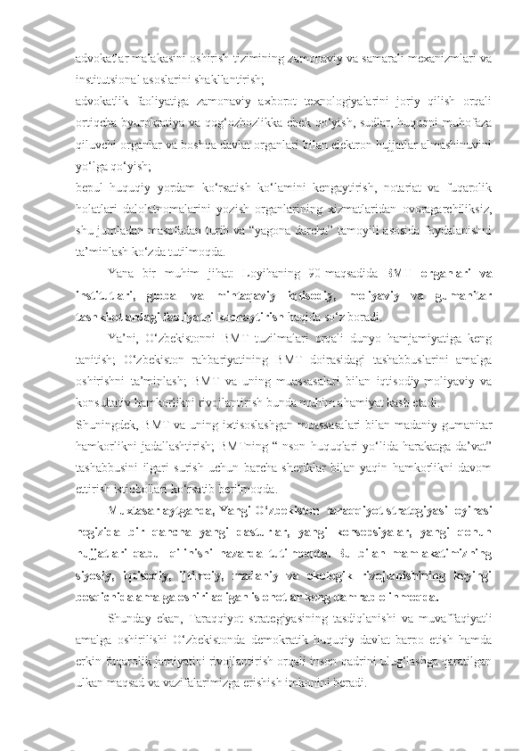 advokatlar malakasini oshirish tizimining zamonaviy va samarali mexanizmlari va
institutsional asoslarini shakllantirish;
advokatlik   faoliyatiga   zamonaviy   axborot   texnologiyalarini   joriy   qilish   orqali
ortiqcha  byurokratiya va qog‘ozbozlikka chek qo‘yish, sudlar, huquqni  muhofaza
qiluvchi organlar va boshqa davlat organlari bilan elektron hujjatlar almashinuvini
yo‘lga qo‘yish;
bepul   huquqiy   yordam   ko‘rsatish   ko‘lamini   kengaytirish,   notariat   va   fuqarolik
holatlari   dalolatnomalarini   yozish   organlarining   xizmatlaridan   ovoragarchiliksiz,
shu jumladan masofadan turib va “yagona darcha” tamoyili asosida foydalanishni
ta’minlash ko‘zda tutilmoqda.
Yana   bir   muhim   jihat:   Loyihaning   90-maqsadida     BMT   organlari   va
institutlari,   global   va   mintaqaviy   iqtisodiy,   moliyaviy   va   gumanitar
tashkilotlardagi faoliyatni kuchaytirish   haqida so‘z boradi.
Ya’ni,   O‘zbekistonni   BMT   tuzilmalari   orqali   dunyo   hamjamiyatiga   keng
tanitish;   O‘zbekiston   rahbariyatining   BMT   doirasidagi   tashabbuslarini   amalga
oshirishni   ta’minlash;   BMT   va   uning   muassasalari   bilan   iqtisodiy-moliyaviy   va
konsultativ hamkorlikni rivojlantirish bunda muhim ahamiyat kasb etadi.
Shuningdek, BMT  va uning ixtisoslashgan  muassasalari  bilan madaniy-gumanitar
hamkorlikni   jadallashtirish;   BMTning   “Inson   huquqlari   yo‘lida  harakatga   da’vat”
tashabbusini   ilgari   surish   uchun   barcha   sheriklar   bilan   yaqin   hamkorlikni   davom
ettirish istiqbollari ko‘rsatib berilmoqda.
Muxtasar aytganda, Yangi O‘zbekiston     taraqqiyot strategiyasi loyihasi
negizida   bir   qancha   yangi   dasturlar,   yangi   konsepsiyalar,   yangi   qonun
hujjatlari   qabul   qilinishi   nazarda   tutilmoqda.   Bu   bilan   mamlakatimizning
siyosiy,   iqtisodiy,   ijtimoiy,   madaniy   va   ekologik   rivojlanishining   keyingi
bosqichida amalga oshiriladigan islohotlar keng qamrab olinmoqda.
Shunday   ekan,   Taraqqiyot   strategiyasining   tasdiqlanishi   va   muvaffaqiyatli
amalga   oshirilishi   O‘zbekistonda   demokratik   huquqiy   davlat   barpo   etish   hamda
erkin fuqarolik jamiyatini rivojlantirish orqali inson qadrini ulug‘lashga qaratilgan
ulkan maqsad va vazifalarimizga erishish imkonini beradi. 