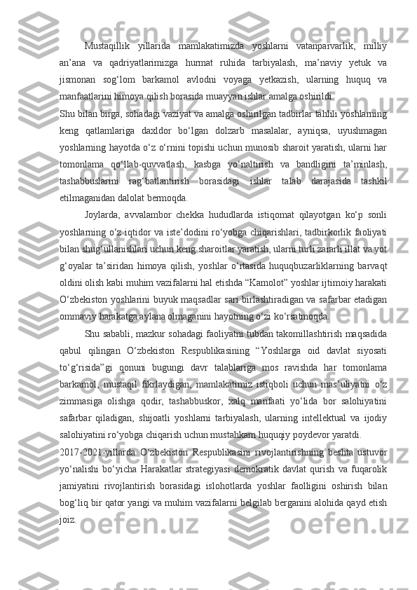 Mustaqillik   yillarida   mamlakatimizda   yoshlarni   vatanparvarlik,   milliy
an’ana   va   qadriyatlarimizga   hurmat   ruhida   tarbiyalash,   ma’naviy   yetuk   va
jismonan   sog‘lom   barkamol   avlodni   voyaga   yetkazish,   ularning   huquq   va
manfaatlarini himoya qilish borasida muayyan ishlar amalga oshirildi.
Shu bilan birga, sohadagi vaziyat va amalga oshirilgan tadbirlar tahlili yoshlarning
keng   qatlamlariga   daxldor   bo‘lgan   dolzarb   masalalar,   ayniqsa,   uyushmagan
yoshlarning hayotda o‘z o‘rnini topishi uchun munosib sharoit yaratish, ularni har
tomonlama   qo‘llab-quvvatlash,   kasbga   yo‘naltirish   va   bandligini   ta’minlash,
tashabbuslarini   rag‘batlantirish   borasidagi   ishlar   talab   darajasida   tashkil
etilmaganidan dalolat bermoqda.
Joylarda,   avvalambor   chekka   hududlarda   istiqomat   qilayotgan   ko‘p   sonli
yoshlarning o‘z iqtidor va iste’dodini ro‘yobga chiqarishlari, tadbirkorlik faoliyati
bilan shug‘ullanishlari uchun keng sharoitlar yaratish, ularni turli zararli illat va yot
g‘oyalar   ta’siridan   himoya   qilish,   yoshlar   o‘rtasida   huquqbuzarliklarning   barvaqt
oldini olish kabi muhim vazifalarni hal etishda “Kamolot” yoshlar ijtimoiy harakati
O‘zbekiston yoshlarini buyuk maqsadlar sari birlashtiradigan va safarbar etadigan
ommaviy harakatga aylana olmaganini hayotning o‘zi ko‘rsatmoqda.
Shu sababli, mazkur sohadagi faoliyatni tubdan takomillashtirish maqsadida
qabul   qilingan   O‘zbekiston   Respublikasining   “Yoshlarga   oid   davlat   siyosati
to‘g‘risida”gi   qonuni   bugungi   davr   talablariga   mos   ravishda   har   tomonlama
barkamol,   mustaqil   fikrlaydigan,   mamlakatimiz   istiqboli   uchun   mas’uliyatni   o‘z
zimmasiga   olishga   qodir,   tashabbuskor,   xalq   manfaati   yo‘lida   bor   salohiyatini
safarbar   qiladigan,   shijoatli   yoshlarni   tarbiyalash,   ularning   intellektual   va   ijodiy
salohiyatini ro‘yobga chiqarish uchun mustahkam huquqiy poydevor yaratdi.
2017-2021-yillarda   O‘zbekiston   Respublikasini   rivojlantirishning   beshta   ustuvor
yo‘nalishi   bo‘yicha   Harakatlar   strategiyasi   demokratik   davlat   qurish   va   fuqarolik
jamiyatini   rivojlantirish   borasidagi   islohotlarda   yoshlar   faolligini   oshirish   bilan
bog‘liq bir qator yangi va muhim vazifalarni belgilab berganini alohida qayd etish
joiz. 