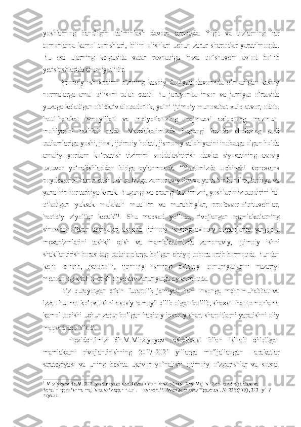 yoshlarning   bandligini   ta minlash   davom   etmoqda.   Yigit   va   qizlarning   harʼ
tomonlama   kamol   topishlari,   bilim   olishlari   uchun   zarur   sharoitlar   yaratilmoqda.
Bu   esa   ularning   kelgusida   vatan   ravnaqiga   hissa   qo shuvchi   avlod   bo lib	
ʻ ʻ
yetishishlarida ahamiyatlidir.
Ijtimoiy   ish   xodimi   o’zining   kasbiy   faoliyati   davomida   o’rnatilgan   kasbiy
normalarga   amal   qilishni   talab   etadi.   Bu   jarayonda   inson   va   jamiyat   o’rtasida
yuzaga keladigan ob`ektiv aloqadorlik, ya`ni ijtimoiy munosabat-xulq-atvor, odob,
hatti-harakat   tamoyillari   va   me`yorlarining   majmuasi   axloqning   mazmun-
mohiyatini   tashkil   etadi.   Mamlakatimizda   bugungi   kunda   aholining   turli
qatlamlariga yoshi, jinsi, ijtimoiy holati, jismoniy salohiyatini inobatga olgan holda
amaliy   yordam   ko‘rsatish   tizimini   soddalashtirish   davlat   siyosatining   asosiy
ustuvor   yo‘nalish laridan   biriga   aylanmoqda.   “Y u rtimizda   Uchinchi   Renessans
poydevorini barpo etish uchun bizga zamonaviy ilm va yana bir bor ilm, tarbiya va
yana bir bor tarbiya kerak. Bugungi va ertangi kunimizni, yoshlarimiz taqdirini hal
qiladigan   yuksak   malakali   muallim   va   murabbiylar,   professor-o‘qituvchilar,
haqiqiy   ziyolilar   kerak” 1
.   Shu   maqsad   yo‘lida,   rivojlangan   mamlakatlarning
sinovdan   o‘tgan   tajribalari   asosida   ijtimoiy   ishning   axloqiy   tomonlarini   yangicha
mexanizmlarini   tashkil   etish   va   mamlakatimizda   zamonaviy,   ijtimoiy   ish ni
shakllantirish borasidagi tadqiqot larga bo‘lgan ehtiyoj tobora ortib bormoqda. Bundan
kelib   chiqib,   istiqbolli,   ijtimoiy   ishning   axloqiy   qonuniyatlarini   nazariy-
metodologik tahlil etish obyektiv zaruriyatga aylanmoqda.     
Biz   qurayotgan   erkin   fuqarolik   jamiyati   ham   insonga   mehr-muhabbat   va
izzat hurmat ko’rsatishni asosiy tamoyil qilib olgan bo’lib, shaxsni har tomonlama
kamol topishi uchun zarur bo’lgan haqiqiy insoniy shart-sharoitlarni yaratishni oliy
maqsad deb biladi. 
  Prezidentimiz   Sh.M.Mirziyoyev   tashabbusi   bilan   ishlab   chiqilgan
mamlakatni   rivojlantirishning   2017-2021   yillarga   mo’ljallangan   Harakatlar
strategiyasi   va   uning   beshta   ustivor   yo’nalishi   ijtimoiy   o’zgarishlar   va   sotsial
1
  Mirziyoyev Sh.M. 2021 yil 6 noyabr kuni O‘zbekiston Respublikasi Oliy Majlisi Qonunchilik palatasi va 
Senatining qo‘shma majlisida so‘zlagan nutqi. –Toshkent “O‘zbekiston ovozi” gazetasi. № 223 (479), 2021 yil 7 
noyabr. 