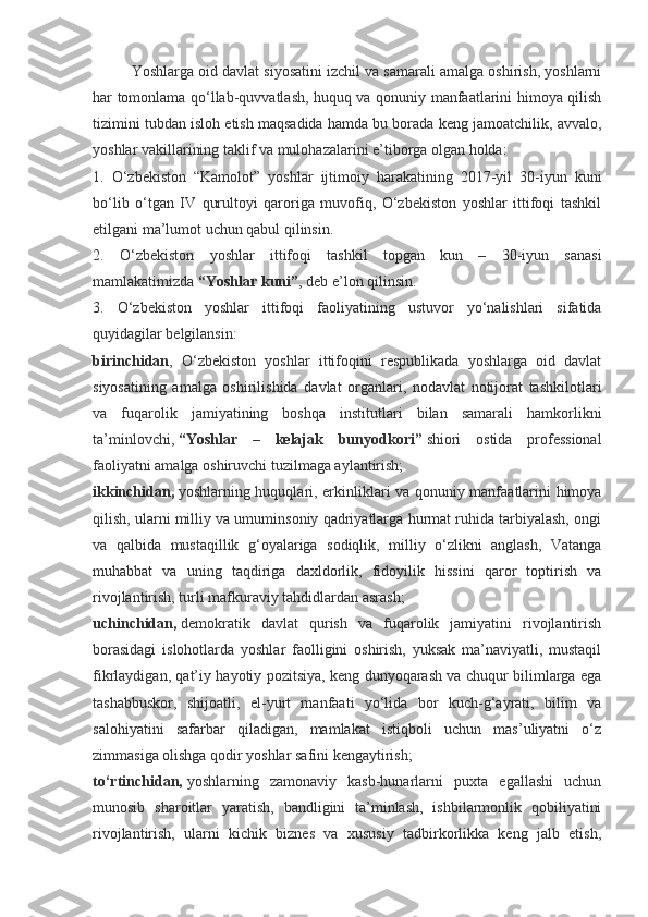 Yoshlarga oid davlat siyosatini izchil va samarali amalga oshirish, yoshlarni
har tomonlama qo‘llab-quvvatlash, huquq va qonuniy manfaatlarini himoya qilish
tizimini tubdan isloh etish maqsadida hamda bu borada keng jamoatchilik, avvalo,
yoshlar vakillarining taklif va mulohazalarini e’tiborga olgan holda:
1.   O‘zbekiston   “Kamolot”   yoshlar   ijtimoiy   harakatining   2017-yil   30-iyun   kuni
bo‘lib   o‘tgan   IV   qurultoyi   qaroriga   muvofiq,   O‘zbekiston   yoshlar   ittifoqi   tashkil
etilgani ma’lumot uchun qabul qilinsin.
2.   O‘zbekiston   yoshlar   ittifoqi   tashkil   topgan   kun   –   30-iyun   sanasi
mamlakatimizda   “Yoshlar kuni” , deb e’lon qilinsin.
3.   O‘zbekiston   yoshlar   ittifoqi   faoliyatining   ustuvor   yo‘nalishlari   sifatida
quyidagilar belgilansin:
birinchidan ,   O‘zbekiston   yoshlar   ittifoqini   respublikada   yoshlarga   oid   davlat
siyosatining   amalga   oshirilishida   davlat   organlari,   nodavlat   notijorat   tashkilotlari
va   fuqarolik   jamiyatining   boshqa   institutlari   bilan   samarali   hamkorlikni
ta’minlovchi,   “Yoshlar   –   kelajak   bunyodkori”   shiori   ostida   professional
faoliyatni amalga oshiruvchi tuzilmaga aylantirish;
ikkinchidan,   yoshlarning huquqlari, erkinliklari va qonuniy manfaatlarini himoya
qilish, ularni milliy va umuminsoniy qadriyatlarga hurmat ruhida tarbiyalash, ongi
va   qalbida   mustaqillik   g‘oyalariga   sodiqlik,   milliy   o‘zlikni   anglash,   Vatanga
muhabbat   va   uning   taqdiriga   daxldorlik,   fidoyilik   hissini   qaror   toptirish   va
rivojlantirish, turli mafkuraviy tahdidlardan asrash;
uchinchidan,   demokratik   davlat   qurish   va   fuqarolik   jamiyatini   rivojlantirish
borasidagi   islohotlarda   yoshlar   faolligini   oshirish,   yuksak   ma’naviyatli,   mustaqil
fikrlaydigan, qat’iy hayotiy pozitsiya, keng dunyoqarash va chuqur bilimlarga ega
tashabbuskor,   shijoatli,   el-yurt   manfaati   yo‘lida   bor   kuch-g‘ayrati,   bilim   va
salohiyatini   safarbar   qiladigan,   mamlakat   istiqboli   uchun   mas’uliyatni   o‘z
zimmasiga olishga qodir yoshlar safini kengaytirish;
to‘rtinchidan,   yoshlarning   zamonaviy   kasb-hunarlarni   puxta   egallashi   uchun
munosib   sharoitlar   yaratish,   bandligini   ta’minlash,   ishbilarmonlik   qobiliyatini
rivojlantirish,   ularni   kichik   biznes   va   xususiy   tadbirkorlikka   keng   jalb   etish, 