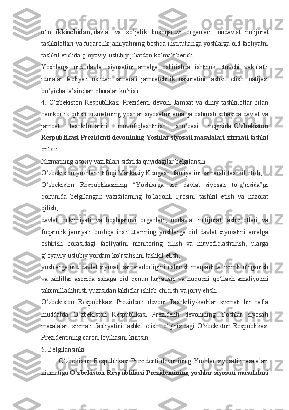 o‘n   ikkinchidan,   davlat   va   xo‘jalik   boshqaruvi   organlari,   nodavlat   notijorat
tashkilotlari va fuqarolik jamiyatining boshqa institutlariga yoshlarga oid faoliyatni
tashkil etishda g‘oyaviy-uslubiy jihatdan ko‘mak berish.
Yoshlarga   oid   davlat   siyosatini   amalga   oshirishda   ishtirok   etuvchi   vakolatli
idoralar   faoliyati   ustidan   samarali   jamoatchilik   nazoratini   tashkil   etish,   natijasi
bo‘yicha ta’sirchan choralar ko‘rish.
4.   O‘zbekiston   Respublikasi   Prezidenti   devoni   Jamoat   va   diniy   tashkilotlar   bilan
hamkorlik qilish xizmatining yoshlar siyosatini amalga oshirish sohasida davlat va
jamoat   tashkilotlarini   muvofiqlashtirish   sho‘basi   negizida   O‘zbekiston
Respublikasi Prezidenti devonining Yoshlar siyosati masalalari xizmati   tashkil
etilsin.
Xizmatning asosiy vazifalari sifatida quyidagilar belgilansin:
O‘zbekiston yoshlar ittifoqi Markaziy Kengashi faoliyatini samarali tashkil etish;
O‘zbekiston   Respublikasining   “Yoshlarga   oid   davlat   siyosati   to‘g‘risida”gi
qonunida   belgilangan   vazifalarning   to‘laqonli   ijrosini   tashkil   etish   va   nazorat
qilish;
davlat   hokimiyati   va   boshqaruvi   organlari,   nodavlat   notijorat   tashkilotlari   va
fuqarolik   jamiyati   boshqa   institutlarining   yoshlarga   oid   davlat   siyosatini   amalga
oshirish   borasidagi   faoliyatini   monitoring   qilish   va   muvofiqlashtirish,   ularga
g‘oyaviy-uslubiy yordam ko‘rsatishni tashkil etish;
yoshlarga oid davlat siyosati  samaradorligini oshirish maqsadida tizimli o‘rganish
va   tahlillar   asosida   sohaga   oid   qonun   hujjatlari   va   huquqni   qo‘llash   amaliyotini
takomillashtirish yuzasidan takliflar ishlab chiqish va joriy etish.
O‘zbekiston   Respublikasi   Prezidenti   devoni   Tashkiliy-kadrlar   xizmati   bir   hafta
muddatda   O‘zbekiston   Respublikasi   Prezidenti   devonining   Yoshlar   siyosati
masalalari   xizmati   faoliyatini   tashkil   etish   to‘g‘risidagi   O‘zbekiston   Respublikasi
Prezidentining qarori loyihasini kiritsin.
5. Belgilansinki:
O‘zbekiston Respublikasi  Prezidenti devonining Yoshlar siyosati masalalari
xizmatiga   O‘zbekiston Respublikasi Prezidentining yoshlar siyosati masalalari 