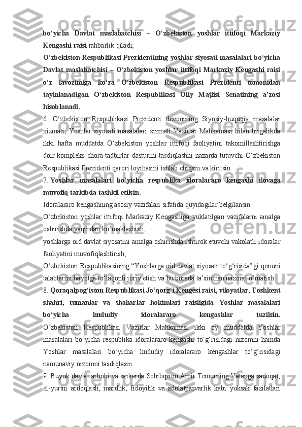 bo‘yicha   Davlat   maslahatchisi   –   O‘zbekiston   yoshlar   ittifoqi   Markaziy
Kengashi raisi   rahbarlik qiladi;
O‘zbekiston Respublikasi Prezidentining yoshlar siyosati masalalari bo‘yicha
Davlat   maslahatchisi   –   O‘zbekiston   yoshlar   ittifoqi   Markaziy   Kengashi   raisi
o‘z   lavozimiga   ko‘ra   O‘zbekiston   Respublikasi   Prezidenti   tomonidan
tayinlanadigan   O‘zbekiston   Respublikasi   Oliy   Majlisi   Senatining   a’zosi
hisoblanadi.
6.   O‘zbekiston   Respublikasi   Prezidenti   devonining   Siyosiy-huquqiy   masalalar
xizmati, Yoshlar  siyosati  masalalari  xizmati   Vazirlar   Mahkamasi   bilan birgalikda
ikki   hafta   muddatda   O‘zbekiston   yoshlar   ittifoqi   faoliyatini   takomillashtirishga
doir  kompleks chora-tadbirlar dasturini tasdiqlashni  nazarda tutuvchi O‘zbekiston
Respublikasi Prezidenti qarori loyihasini ishlab chiqsin va kiritsin.
7.   Yoshlar   masalalari   bo‘yicha   respublika   idoralararo   kengashi   ilovaga
muvofiq tarkibda tashkil etilsin.
Idoralararo kengashning asosiy vazifalari sifatida quyidagilar belgilansin:
O‘zbekiston   yoshlar   ittifoqi   Markaziy   Kengashiga   yuklatilgan   vazifalarni   amalga
oshirishda yaqindan ko‘maklashish;
yoshlarga oid davlat siyosatini amalga oshirishda ishtirok etuvchi vakolatli idoralar
faoliyatini muvofiqlashtirish;
O‘zbekiston Respublikasining “Yoshlarga oid davlat siyosati to‘g‘risida”gi qonuni
talablarini hayotga to‘laqonli joriy etish va bu borada ta’sirchan nazorat o‘rnatish.
8.   Qoraqalpog‘iston Respublikasi Jo‘qorg‘i Kengesi raisi, viloyatlar, Toshkent
shahri,   tumanlar   va   shaharlar   hokimlari   raisligida   Yoshlar   masalalari
bo‘yicha   hududiy   idoralararo   kengashlar   tuzilsin.
O‘zbekiston   Respublikasi   Vazirlar   Mahkamasi   ikki   oy   muddatda   Yoshlar
masalalari   bo‘yicha   respublika   idoralararo   kengashi   to‘g‘risidagi   nizomni   hamda
Yoshlar   masalalari   bo‘yicha   hududiy   idoralararo   kengashlar   to‘g‘risidagi
namunaviy nizomni tasdiqlasin.
9. Buyuk davlat arbobi va sarkarda Sohibqiron Amir Temurning Vatanga sadoqat,
el-yurtni   ardoqlash,   mardlik,   fidoyilik   va   adolatparvarlik   kabi   yuksak   fazilatlari 