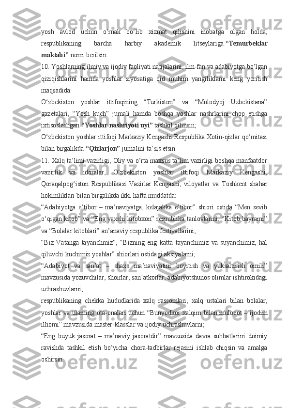 yosh   avlod   uchun   o‘rnak   bo‘lib   xizmat   qilishini   inobatga   olgan   holda,
respublikaning   barcha   harbiy   akademik   litseylariga   “Temurbeklar
maktabi”   nomi berilsin.
10. Yoshlarning ilmiy va ijodiy faoliyati natijalarini, ilm-fan va adabiyotga bo‘lgan
qiziqishlarini   hamda   yoshlar   siyosatiga   oid   muhim   yangiliklarni   keng   yoritish
maqsadida:
O‘zbekiston   yoshlar   ittifoqining   “Turkiston”   va   “Molodyoj   Uzbekistana”
gazetalari,   “Yosh   kuch”   jurnali   hamda   boshqa   yoshlar   nashrlarini   chop   etishga
ixtisoslashgan   “Yoshlar nashriyoti uyi”   tashkil qilinsin;
O‘zbekiston yoshlar ittifoqi Markaziy Kengashi Respublika Xotin-qizlar qo‘mitasi
bilan birgalikda   “Qizlarjon”   jurnalini ta’sis etsin.
11. Xalq ta’limi vazirligi, Oliy va o‘rta maxsus ta’lim vazirligi boshqa manfaatdor
vazirlik   va   idoralar,   O‘zbekiston   yoshlar   ittifoqi   Markaziy   Kengashi,
Qoraqalpog‘iston   Respublikasi   Vazirlar   Kengashi,   viloyatlar   va   Toshkent   shahar
hokimliklari bilan birgalikda ikki hafta muddatda:
“Adabiyotga   e’tibor   –   ma’naviyatga,   kelajakka   e’tibor”   shiori   ostida   “Men   sevib
o‘qigan kitob” va “Eng yaxshi kitobxon” respublika tanlovlarini, “Kitob bayrami”
va “Bolalar kitoblari” an’anaviy respublika festivallarini;
“Biz   Vatanga   tayanchmiz”,   “Bizning   eng   katta   tayanchimiz   va   suyanchimiz,   hal
qiluvchi kuchimiz yoshlar” shiorlari ostidagi aksiyalarni;
“Adabiyot   va   san’at   –   shaxs   ma’naviyatini   boyitish   va   yuksaltirish   omili”
mavzusida yozuvchilar, shoirlar, san’atkorlar, adabiyotshunos olimlar ishtirokidagi
uchrashuvlarni;
respublikaning   chekka   hududlarida   xalq   rassomlari,   xalq   ustalari   bilan   bolalar,
yoshlar va ularning ota-onalari uchun “Bunyodkor xalqim bilan muloqot – ijodim
ilhomi” mavzusida master-klasslar va ijodiy uchrashuvlarni;
“Eng   buyuk   jasorat   –   ma’naviy   jasoratdir”   mavzusida   davra   suhbatlarini   doimiy
ravishda   tashkil   etish   bo‘yicha   chora-tadbirlar   rejasini   ishlab   chiqsin   va   amalga
oshirsin. 