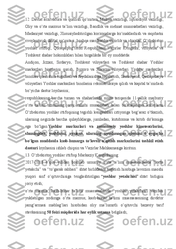 12. Davlat arxitektura va qurilish qo‘mitasi, Moliya vazirligi, Iqtisodiyot vazirligi,
Oliy va o‘rta maxsus  ta’lim  vazirligi, Bandlik  va mehnat  munosabatlari  vazirligi,
Madaniyat vazirligi, Xususiylashtirilgan korxonalarga ko‘maklashish va raqobatni
rivojlantirish davlat qo‘mitasi, boshqa manfaatdor vazirlik va idoralar, O‘zbekiston
yoshlar   ittifoqi,   Qoraqalpog‘iston   Respublikasi   Vazirlar   Kengashi,   viloyatlar   va
Toshkent shahar hokimliklari bilan birgalikda bir oy muddatda:
Andijon,   Jizzax,   Sirdaryo,   Toshkent   viloyatlari   va   Toshkent   shahar   Yoshlar
markazlari   binolarini   qurish,   Buxoro   va   Xorazm   viloyatlari   Yoshlar   markazlari
binolari qurilishini tugallash va foydalanishga topshirish, Samarqand, Qashqadaryo
viloyatlari Yoshlar markazlari binolarini rekonstruksiya qilish va kapital ta’mirlash
bo‘yicha dastur loyihasini;
respublikaning   barcha   tuman   va   shaharlarida   sinov   tariqasida   11-yillik   majburiy
o‘rta   ta’lim   tizimining   joriy   etilishi   munosabati   bilan   bo‘shaydigan   kollejlarni
O‘zbekiston yoshlar ittifoqining tegishli kengashlari ixtiyoriga beg‘araz o‘tkazish,
ularning   negizida   barcha   qulayliklarga,   jumladan,   kutubxona   va   kitob   do‘koniga
ega   bo‘lgan   Yoshlar   markazlari   va   zamonaviy   yoshlar   kinoteatrlarini,
shuningdek,   yoshlarni,   ayniqsa,   ularning   uyushmagan   qismini   6   oygacha
bo‘lgan   muddatda   kasb-hunarga   to‘lovsiz   o‘qitish   markazlarini   tashkil   etish
dasturi   loyihasini ishlab chiqsin va Vazirlar Mahkamasiga kiritsin.
13. O‘zbekiston yoshlar ittifoqi Markaziy Kengashining:
2017-2018   o‘quv   yilidan   boshlab   umumiy   o‘rta   ta’lim   muassasalarida   “katta
yetakchi” va “to‘garak rahbari” shtat birliklarini tugatish hisobiga lavozim maoshi
yuqori   sinf   o‘qituvchisiga   tenglashtirilgan   “yoshlar   yetakchisi”   shtat   birligini
joriy etish;
o‘rta   maxsus,   kasb-hunar   ta’limi   muassasalarida   “yoshlar   yetakchisi”   vazifasi
yuklatilgan   xodimga   o‘rta   maxsus,   kasb-hunar   ta’limi   muassasasining   direktor
jamg‘armasi   mablag‘lari   hisobidan   oliy   ma’lumotli   o‘qituvchi   bazaviy   tarif
stavkasining   50 foizi miqdorida har oylik ustama   belgilash; 