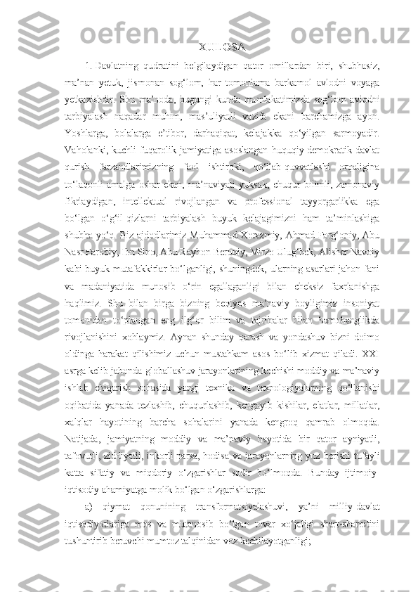 XULOSA
1. Davlatning   qudratini   belgilaydigan   qator   omillardan   biri,   shubhasiz,
ma’nan   yetuk,   jismonan   sog‘lom,   har   tomonlama   barkamol   avlodni   voyaga
yetkazishdir.   Shu   ma’noda,   bugungi   kunda   mamlakatimizda   sog‘lom   avlodni
tarbiyalash   naqadar   muhim,   mas’uliyatli   vazifa   ekani   barchamizga   ayon.
Yoshlarga,   bolalarga   e’tibor,   darhaqiqat,   kelajakka   qo‘yilgan   sarmoyadir.
Vaholanki,   kuchli   fuqarolik   jamiyatiga   asoslangan   huquqiy-demokratik   davlat
qurish   farzandlarimizning   faol   ishtiroki,   qo‘llab-quvvatlashi   orqaligina
to‘laqonli   amalga   oshar   ekan,   ma’naviyati   yuksak,   chuqur   bilimli,   zamonaviy
fikrlaydigan,   intellektual   rivojlangan   va   professional   tayyorgarlikka   ega
bo‘lgan   o‘g‘il-qizlarni   tarbiyalash   buyuk   kelajagimizni   ham   ta’minlashiga
shubha yo‘q. Biz ajdodlarimiz Muhammad Xorazmiy, Ahmad Farg‘oniy, Abu
Nasr Farobiy, Ibn Sino, Abu Rayhon Beruniy, Mirzo Ulug‘bek, Alisher Navoiy
kabi  buyuk mutafakkirlar  bo‘lganligi, shuningdek,  ularning asarlari  jahon fani
va   madaniyatida   munosib   o‘rin   egallaganligi   bilan   cheksiz   faxrlanishga
haqlimiz.   Shu   bilan   birga   bizning   beqiyos   ma’naviy   boyligimiz   insoniyat
tomonidan   to‘plangan   eng   ilg‘or   bilim   va   tajribalar   bilan   hamohanglikda
rivojlanishini   xohlaymiz.   Aynan   shunday   qarash   va   yondashuv   bizni   doimo
oldinga   harakat   qilishimiz   uchun   mustahkam   asos   bo‘lib   xizmat   qiladi.   XXI
asrga   kelib   jahonda   globallashuv   jarayonlarining   kechishi   moddiy   va   ma’naviy
ishlab   chiqarish   sohasida   yangi   texnika   va   texnologiyalarning   qo‘llanishi
oqibatida   yanada   tezlashib,   chuqurlashib,   kengayib   kishilar,   elatlar,   millatlar,
xalqlar   hayotining   barcha   sohalarini   yanada   kengroq   qamrab   olmoqda.
Natijada,   jamiyatning   moddiy   va   ma’naviy   hayotida   bir   qator   ayniyatli,
tafovutli, ziddiyatli, inkorli  narsa,  hodisa va  jarayonlarning yuz   berishi   tufayli
katta   sifatiy   va   miqdoriy   o‘zgarishlar   sodir   bo‘lmoqda.   Bunday   ijtimoiy-
iqtisodiy   ahamiyatga   molik   bo‘lgan   o‘zgarishlarga:
a)   qiymat   qonunining   transformatsiyalashuvi,   ya’ni   milliy-davlat
iqtisodiyotlariga   mos   va   mutanosib   bo‘lgan   tovar   xo‘jaligi   shart-sharoitini
tushuntirib   beruvchi   mumtoz talqinidan   voz   kechilayotganligi; 