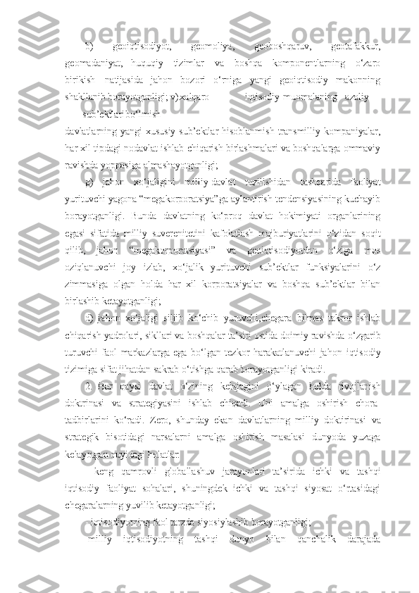 b)   geoiqtisodiyot,   geomoliya,   geoboshqaruv,   geotafakkur,
geomadaniyat,   huquqiy   tizimlar   va   boshqa   komponentlarning   o‘zaro
birikish   natijasida   jahon   bozori   o‘rniga   yangi   geoiqtisodiy   makonning
shakllanib borayotganligi;   v) xalqaro iqtisodiy muomalaning azaliy
sub’ektlari bo‘lmish
davlatlarning   yangi   xususiy   sub’ektlar   hisoblanmish   transmilliy   kompaniyalar,
har   xil   tipdagi   nodavlat   ishlab   chiqarish   birlashmalari   va   boshqalarga   ommaviy
ravishda   yoppasiga   almashayotganligi;
g)   jahon   xo‘jaligini   milliy-davlat   tuzilishidan   tashqarida   faoliyat
yurituvchi yagona “megakorporatsiya”ga aylantirish tendensiyasining kuchayib
borayotganligi.   Bunda   davlatning   ko‘proq   davlat   hokimiyati   organlarining
egasi   sifatida   milliy   suverenitetini   kafolatlash   majburiyatlarini   o‘zidan   soqit
qilib,   jahon   “megakorporatsiyasi”   va   geoiqtisodiyotdan   o‘ziga   mos
oziqlanuvchi   joy   izlab,   xo‘jalik   yurituvchi   sub’ektlar   funksiyalarini   o‘z
zimmasiga   olgan   holda   har   xil   korporatsiyalar   va   boshqa   sub’ektlar   bilan
birlashib ketayotganligi;
d)   jahon   xo‘jaligi   siljib   ko‘chib   yuruvchi,chegara   bilmas   takror   ishlab
chiqarish yadrolari, sikllari va boshqalar ta’siri ostida doimiy ravishda   o‘zgarib
turuvchi   faol   markazlarga   ega   bo‘lgan   tezkor   harakatlanuvchi   jahon   iqtisodiy
tizimiga   sifat   jihatdan   sakrab   o‘tishga   qarab   borayotganligi   kiradi.
2. Har   qaysi   davlat   o‘zining   kelajagini   o‘ylagan   holda   rivojlanish
doktrinasi   va   strategiyasini   ishlab   chiqadi.   Uni   amalga   oshirish   chora-
tadbirlarini   ko‘radi.   Zero,   shunday   ekan   davlatlarning   milliy   doktirinasi   va
strategik   bisotidagi   narsalarni   amalga   oshirish   masalasi   dunyoda   yuzaga
kelayotgan   quyidagi   holatlar:
- keng   qamrovli   globallashuv   jarayonlari   ta’sirida   ichki   va   tashqi
iqtisodiy   faoliyat   sohalari,   shuningdek   ichki   va   tashqi   siyosat   o‘rtasidagi
chegaralarning   yuvilib   ketayotganligi;
- iqtisodiyotning   faol   tarzda   siyosiylashib   borayotganligi;
-milliy   iqtisodiyotning   tashqi   dunyo   bilan   qanchalik   darajada 