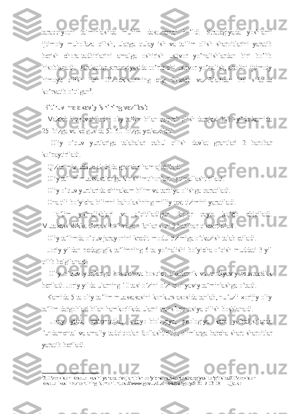 taraqqiyotni   ta`minlashda   muhim   dasturamal   bo’ldi.   Strategiyada   yoshlarni
ijtimoiy   muhofaza   qilish,   ularga   qulay   ish   va   ta`lim   olish   sharoitlarini   yaratib
berish   chora-tadbirlarini   amalga   oshirish   ustivor   yo’nalishlardan   biri   bo’lib
hisoblanadi. Harakatlar  strategiyasida  to’rtinchi  ustivor yo’nalish, aholini ijtimoiy
himoya   qilish   ham   O’zbekistonning   eng   dolzarb   vazifalaridan   biri   sifatida
ko’rsatib o’tilgan 2
. 
  Bitiruv malakaviy ishining vazifasi: 
– Maktab bitiruvchilarini oliy ta lim bilan qamrab olish darajasi 2020-yilda kamidaʼ
25 foizga va kelgusida 50-60 foizga yetkaziladi.
–   Oliy   o quv   yurtlariga   talabalar   qabul   qilish   davlat   grantlari   2   barobar	
ʻ
ko paytiriladi.	
ʻ
– Qizlarimiz uchun alohida grantlar ham ajratiladi.
– Oliy ta lim muassasalariga kirish imtihonlari optimallashtiriladi.	
ʼ
– Oliy o quv yurtlarida chinakam bilim va tarbiya olishga qaratiladi.
ʻ
– Ona tili bo yicha bilimni baholashning milliy test tizimini yaratiladi.	
ʻ
–   Ta lim   yo nalishlari   va   o qitiladigan   fanlar   qayta   ko rib   chiqiladi.	
ʼ ʻ ʻ ʻ
Mutaxassislikka aloqasi bo lmagan fanlar soni 2 barobar qisqartiriladi.	
ʻ
– Oliy ta limda o quv jarayonini kredit-modul tizimiga o tkazish talab etiladi.	
ʼ ʻ ʻ
– Joriy yildan pedagogik ta limning 6 ta yo nalishi bo yicha o qish muddati 3 yil	
ʼ ʻ ʻ ʻ
qilib belgilanadi.
–   Oliy   o quv   yurtlariga   bosqichma-bosqich   akademik   va   moliyaviy   mustaqillik	
ʻ
beriladi. Joriy yilda ularning 10 tasi o zini o zi moliyaviy ta minlashga o tadi.	
ʻ ʻ ʼ ʻ
– Kamida 5 ta oliy ta lim muassasasini konkurs asosida tanlab, nufuzli xorijiy oliy	
ʼ
ta lim dargohlari bilan hamkorlikda ularni transformatsiya qilish boshlanadi.	
ʼ
–   Joriy   yilda   matematika,   kimyo-biologiya,   geologiya   kabi   yo nalishlarda	
ʻ
fundamental va amaliy tadqiqotlar faollashtirilib, olimlarga barcha shart-sharoitlar
yaratib beriladi.
2
2. O‘zbekiston Respublikasini yanada rivojlantirish bo‘yicha Harakatlar strategiyasi to‘g‘risida//O‘zbekiston 
Respublikasi Prezidentining farmoni. https:// www.gov.uz/uz/news/category/3 2017-02-08 | Hujjatlar 