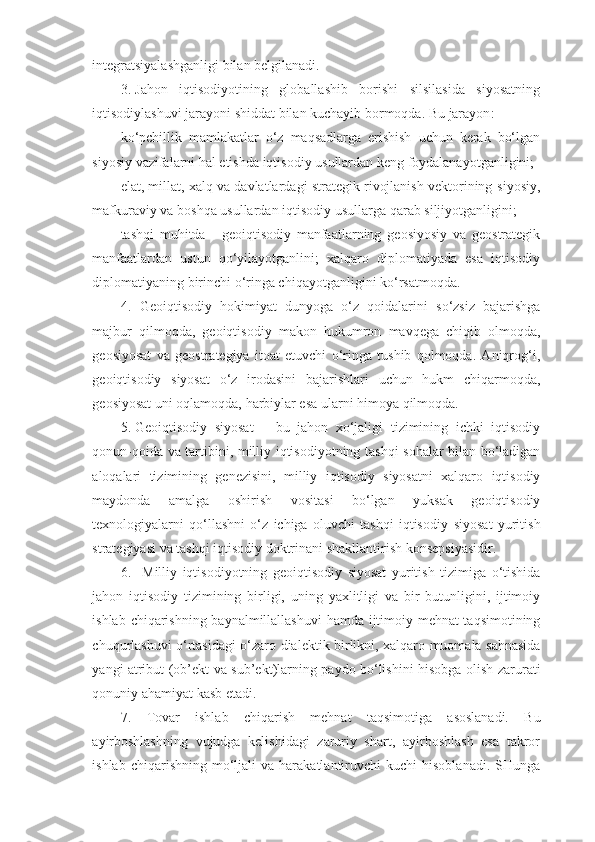 integratsiyalashganligi   bilan belgilanadi.
3. Jahon   iqtisodiyotining   globallashib   borishi   silsilasida   siyosatning
iqtisodiylashuvi   jarayoni   shiddat   bilan kuchayib bormoqda.   Bu   jarayon :
ko‘pchillik   mamlakatlar   o‘z   maqsadlarga   erishish   uchun   kerak   bo‘lgan
siyosiy   vazifalarni   hal   etishda   iqtisodiy   usullardan   keng   foydalanayotganligini;
elat, millat, xalq va davlatlardagi strategik rivojlanish vektorining   siyosiy,
mafkuraviy   va   boshqa   usullardan   iqtisodiy   usullarga   qarab   siljiyotganligini;
tashqi   muhitda   -   geoiqtisodiy   manfaatlarning   geosiyosiy   va   geostrategik
manfaatlardan   ustun   qo‘yilayotganlini;   xalqaro   diplomatiyada   esa   iqtisodiy
diplomatiyaning   birinchi   o‘ringa chiqayotganligini   ko‘rsatmoqda.
4. Geoiqtisodiy   hokimiyat   dunyoga   o‘z   qoidalarini   so‘zsiz   bajarishga
majbur   qilmoqda,   geoiqtisodiy   makon   hukumron   mavqega   chiqib   olmoqda,
geosiyosat   va   geostrategiya   itoat   etuvchi   o‘ringa   tushib   qolmoqda.   Aniqrog‘i,
geoiqtisodiy   siyosat   o‘z   irodasini   bajarishlari   uchun   hukm   chiqarmoqda,
geosiyosat   uni   oqlamoqda,   harbiylar esa   ularni   himoya   qilmoqda.
5. Geoiqtisodiy   siyosat   –   bu   jahon   xo‘jaligi   tizimining   ichki   iqtisodiy
qonun-qoida   va   tartibini,   milliy   iqtisodiyotning   tashqi   sohalar   bilan   bo‘ladigan
aloqalari   tizimining   genezisini,   milliy   iqtisodiy   siyosatni   xalqaro   iqtisodiy
maydonda   amalga   oshirish   vositasi   bo‘lgan   yuksak   geoiqtisodiy
texnologiyalarni   qo‘llashni   o‘z   ichiga   oluvchi   tashqi   iqtisodiy   siyosat   yuritish
strategiyasi va tashqi iqtisodiy doktrinani shakllantirish   konsepsiyasidir.
6. Milliy   iqtisodiyotning   geoiqtisodiy   siyosat   yuritish   tizimiga   o‘tishida
jahon   iqtisodiy   tizimining   birligi,   uning   yaxlitligi   va   bir   butunligini,   ijtimoiy
ishlab   chiqarishning   baynalmillallashuvi   hamda   ijtimoiy mehnat taqsimotining
chuqurlashuvi o‘rtasidagi o‘zaro dialektik   birlikni,   xalqaro   muomala   sahnasida
yangi   atribut   (ob’ekt   va   sub’ekt)larning   paydo   bo‘lishini   hisobga   olish   zarurati
qonuniy   ahamiyat   kasb etadi.
7. Tovar   ishlab   chiqarish   mehnat   taqsimotiga   asoslanadi.   Bu
ayirboshlashning   vujudga   kelishidagi   zaruriy   shart,   ayirboshlash   esa   takror
ishlab  chiqarishning  mo‘ljali   va  harakatlantiruvchi   kuchi   hisoblanadi.  SHunga 