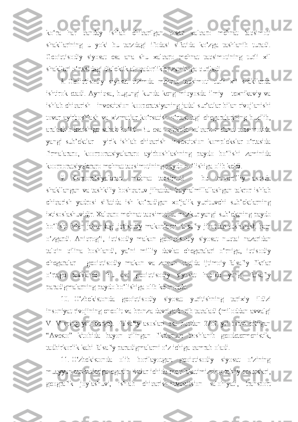 ko‘ra   har   qanday   ishlab   chiqarilgan   tovar   xalqaro   mehnat   taqsimoti
shakllarining   u   yoki   bu   tarzdagi   ifodasi   sifatida   ko‘zga   tashlanib   turadi.
Geoiqtisodiy   siyosat   esa   ana   shu   xalqaro   mehnat   taqsimotining   turli   xil
shakllari   o‘rtasidagi   dialektik   aloqadorliklar zaminiga   quriladi.
8. Geoiqtisodiy   siyosat   tizimda   mehnat   taqsimoti   turli   xil   shakllarda
ishtirok   etadi.   Ayniqsa,   bugungi   kunda   keng   miqyosda   ilmiy   -   texnikaviy   va
ishlab   chiqarish   -   investitsion   kooperatsiyaning   jadal   sur’atlar   bilan   rivojlanishi
tovar   ayirboshlash   va   xizmatlar   ko‘rsatish   o‘rtasidagi   chegaralarining   buzilib,
aralashib   ketishiga   sabab   bo‘ldi.   Bu   esa   oqibatda   xalqaro   mehnat   taqsimotida
yangi   sub’ektlar   -   yirik   ishlab   chiqarish-   investitsion   komplekslar   o‘rtasida
firmalararo,   koorporatsiyalararo   ayirboshlashning   paydo   bo‘lishi   zaminida
koorporatsiyalararo   mehnat   taqsimotining   paydo   bo‘lishiga   olib   keldi.
9. Korporatsiyalararo   mehnat   taqsimoti   –   bu   transmilliy   asosda
shakllangan   va   tashkiliy-boshqaruv   jihatdan   baynalmillallashgan   takror   ishlab
chiqarish   yadrosi   sifatida   ish   ko‘radigan   xo‘jalik   yurituvchi   sub’ektlarning
ixtisoslashuvidir. Xalqaro mehnat taqsimotida mazkur yangi   sub’ektning paydo
bo‘lishi   bilan   jahondagi   iqtisodiy   makonlarni   falsafiy   jihatdan   tushunish   ham
o‘zgardi.   Aniqrog‘i,   iqtisodiy   makon   geoiqtisodiy   siyosat   nuqtai   nazaridan
talqin   qilina   boshlandi,   ya’ni   milliy   davlat   chegaralari   o‘rniga,   iqtisodiy
chegaralar   –   geoiqtisodiy   makon   va   zamon   haqida   ijtimoiy-falsafiy   fikrlar
o‘rtaga   tashlandi.   Bu   esa   geoiqtisodiy   siyosat   haqida   yangi   falsafiy
paradigmalarning   paydo   bo‘lishiga   olib kelmoqda.
10. O‘zbekistonda   geoiqtisodiy   siyosat   yuritishning   tarixiy   ildizi
insoniyat rivojining eneolit va bronza davriga borib taqaladi (miloddan   avvalgi
VI-V   ming   yilliklarga).   Falsafiy   asoslari   esa   bundan   2700   yil   oldin   bitilgan
“Avesto”   kitobida   bayon   qilingan   fikrlardan   boshlanib   geodetermenistik,
tadbirkorlik   kabi   falsafiy   paradigmalarni   o‘z   ichiga   qamrab   oladi.
11. O‘zbekistonda   olib   borilayotgan   geoiqtisodiy   siyosat   o‘zining
muayyan   atributlariga   egadir.   Bular   ichida   mamlakatimizning   tabiiy   resurslari,
geografik   joylashuvi,   ishlab   chiqarish-investitsion   salohiyati,   transport 