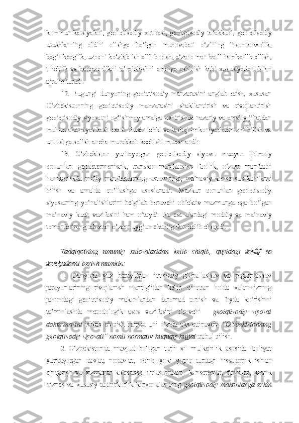 kommunikatsiyalari,   geoiqtisodiy   xotirasi,   geoiqtisodiy   tafakkuri,   geoiqtisodiy
urushlarning   oldini   olishga   bo‘lgan   munosabati   o‘zining   insonparvarlik,
bag‘rikenglik,   uzoqni   ko‘zlab   ish   olib   borish,   o‘zaro   manfaatli   hamkorlik qilish,
tinchlik   va   barqarorlikni   ta’minlashni   amalga   oshirish   kabi   xususiyatlari   bilan
ajralib   turadi.
12. Bugungi   dunyoning   geoiqtisodiy   manzarasini   anglab   etish,   xususan
O‘zbekistonning   geoiqtisodiy   manzarasini   shakllantirish   va   rivojlantirish
geoiqtisodiy   siyosatni   og‘ishmay   amalga   oshirishda   nazariy   va   amaliy   jihatdan
muhim ahamiyat kasb etadi. Busiz ichki va tashqi imkoniyatlarimizni   bilish   va
uni   ishga   solish   ancha   murakkab   kechishi   muqarrardir.
13. O‘zbekiston   yuritayotgan   geoiqtisodiy   siyosat   muayan   ijtimoiy
qonunlar:   geodetermenistik,   transkommunikatsion   faollik,   o‘zaro   manfaatli
hamkorlikda   milliy   manfaatlarning   ustuvorligi,   ma’naviy   konsensus   kabilarni
bilish   va   amalda   qo‘llashga   asoslanadi.   Mazkur   qonunlar   geoiqtisodiy
siyosatning   yo‘nalishlarini   belgilab   beruvchi   ob’ektiv   mazmunga   ega   bo‘lgan
ma’naviy   kuch   vazifasini   ham   o‘taydi.   Bu   esa   ulardagi   moddiy   va   ma’naviy
tomonlarining   tabiatan   o‘zaro   uyg‘un   ekanligidan   kelib   chiqadi.
Tadqiqotning   umumiy   xulosalaridan   kelib   chiqib,   quyidagi   taklif   va
tavsiyalar ni berish   mumkin:
1. Dunyoda   yuz   berayotgan   iqtisodiy   globallashuv   va   regionlashuv
jarayonlarining   rivojlanish   mantig‘idan   kelib   chiqqan   holda   xalqimizning
jahondagi   geoiqtisodiy   makonlardan   daromad   topish   va   foyda   ko‘rishini
ta’minlashda   metodologik   asos   vazifasini   o‘tovchi   -   geoiqtisodiy   siyosat
doktirinasini   ishlab   chiqish   hamda   uni   o‘zida   aks   ettiruvchi   “O‘zbekistonning
geoiqtisodiy   siyosati”   nomli normativ-huquqiy hujjat   qabul   qilish.
2. O‘zbekistonda   mavjud   bo‘lgan   turli   xil   mulkchilik   asosida   faoliyat
yuritayotgan   davlat,   nodavlat,   ochiq   yoki   yopiq   turdagi   hissadorlik   ishlab
chiqarish   va   xizmatlar   ko‘rsatish   birlashmalari-   konserenlar,   firmalar,   kichik
biznes   va   xususiy   tadbirkorlik   korxonalarining   geoiqtisodiy   makonlarga   erkin 