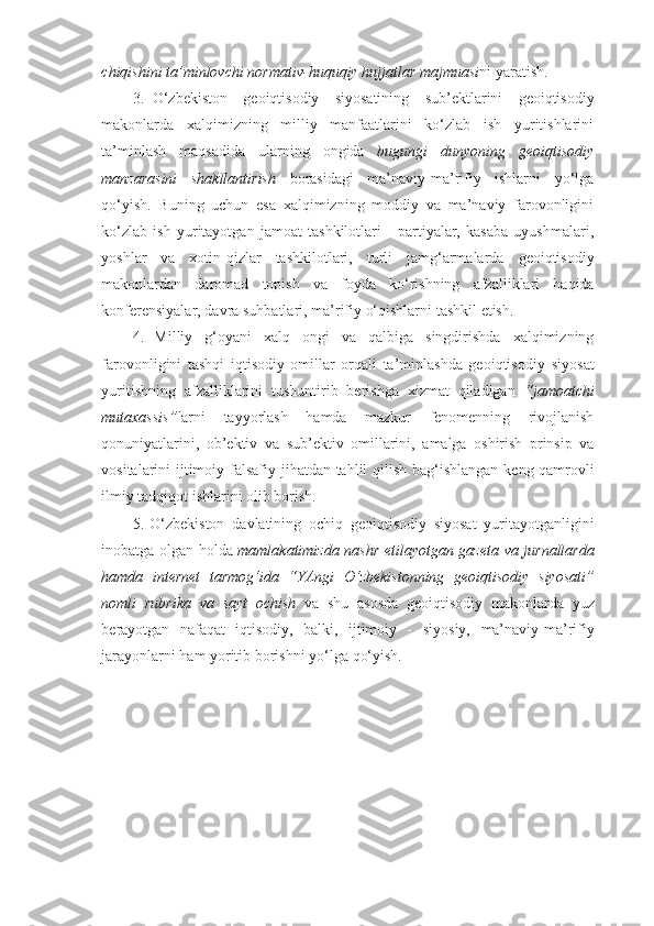 chiqishini   ta’minlovchi   normativ-huquqiy   hujjatlar   majmuasi ni   yaratish.
3. O‘zbekiston   geoiqtisodiy   siyosatining   sub’ektlarini   geoiqtisodiy
makonlarda   xalqimizning   milliy   manfaatlarini   ko‘zlab   ish   yuritishlarini
ta’minlash   maqsadida   ularning   ongida   bugungi   dunyoning   geoiqtisodiy
manzarasini   shakllantirish   borasidagi   ma’naviy-ma’rifiy   ishlarni   yo‘lga
qo‘yish.   Buning   uchun   esa   xalqimizning   moddiy   va   ma’naviy   farovonligini
ko‘zlab   ish   yuritayotgan   jamoat   tashkilotlari   -   partiyalar,   kasaba   uyushmalari,
yoshlar   va   xotin-qizlar   tashkilotlari,   turli   jamg‘armalarda   geoiqtisodiy
makonlardan   daromad   topish   va   foyda   ko‘rishning   afzalliklari   haqida
konferensiyalar,   davra   suhbatlari,   ma’rifiy   o‘qishlarni   tashkil   etish.
4. Milliy   g‘oyani   xalq   ongi   va   qalbiga   singdirishda   xalqimizning
farovonligini   tashqi   iqtisodiy   omillar   orqali   ta’minlashda   geoiqtisodiy   siyosat
yuritishning   afzalliklarini   tushuntirib   berishga   xizmat   qiladigan   “jamoatchi
mutaxassis” larni   tayyorlash   hamda   mazkur   fenomenning   rivojlanish
qonuniyatlarini,   ob’ektiv   va   sub’ektiv   omillarini,   amalga   oshirish   prinsip   va
vositalarini   ijtimoiy-falsafiy   jihatdan   tahlil   qilish   bag‘ishlangan   keng   qamrovli
ilmiy tadqiqot   ishlarini   olib borish.
5. O‘zbekiston   davlatining   ochiq   geoiqtisodiy   siyosat   yuritayotganligini
inobatga   olgan   holda   mamlakatimizda   nashr   etilayotgan   gazeta   va   jurnallarda
hamda   internet   tarmog‘ida   “YAngi   O‘zbekistonning   geoiqtisodiy   siyosati”
nomli   rubrika   va   sayt   ochish   va   shu   asosda   geoiqtisodiy   makonlarda   yuz
berayotgan   nafaqat   iqtisodiy,   balki,   ijtimoiy   -   siyosiy,   ma’naviy-ma’rifiy
jarayonlarni   ham   yoritib   borishni   yo‘lga   qo‘yish. 