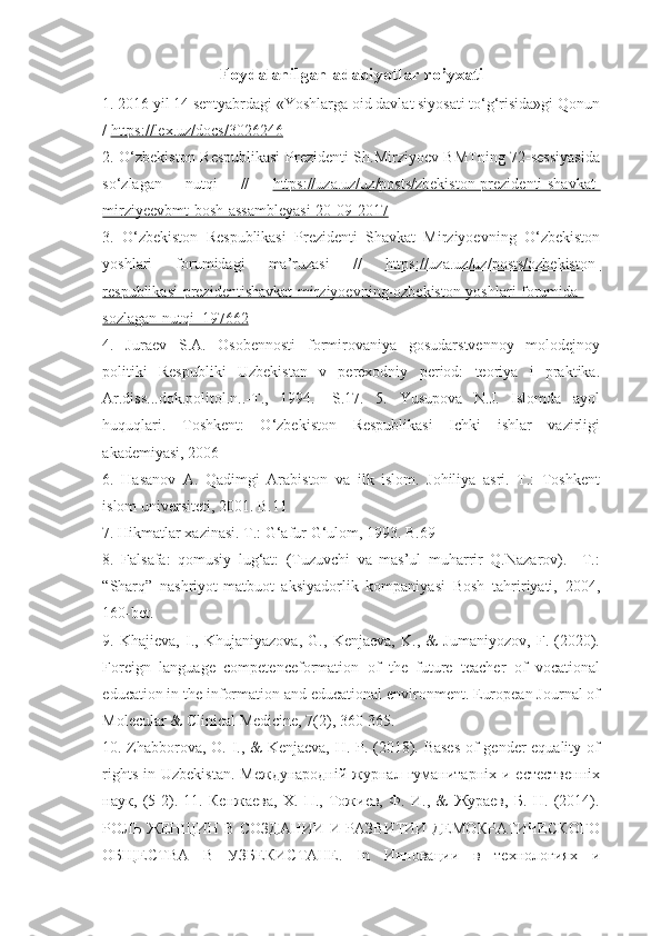 Foydalanilgan adabiyotlar ro’yxati
1. 2016 yil 14 sentyabrdagi «Yoshlarga oid davlat siyosati to‘g‘risida»gi Qonun
/  https://lex.uz/docs/3026246
2. O‘zbekiston Respublikasi  Prezidenti Sh.Mirziyoev BMTning 72-sessiyasida
so‘zlagan   nutqi   //   https://uza.uz/uz/posts/zbekiston-prezidenti-shavkat-
mirziyeevbmt-bosh-assambleyasi-20-09-2017  
3.   O‘zbekiston   Respublikasi   Prezidenti   Shavkat   Mirziyoevning   O‘zbekiston
yoshlari   forumidagi   ma’ruzasi   //   https://uza.uz/uz/posts/ozbekiston-
respublikasi-prezidentishavkat-mirziyoevning-ozbekiston-yoshlari-forumida-
sozlagan-nutqi_197662  
4.   Juraev   S.A.   Osobennosti   formirovaniya   gosudarstvennoy   molodejnoy
politiki   Respubliki   Uzbekistan   v   perexodniy   period:   teoriya   i   praktika.
Ar.diss...dok.politol.n..-T.,   1994.   -S.17.   5.   Yusupova   N.J.   Islomda   ayol
huquqlari.   Toshkent:   O‘zbekiston   Respublikasi   Ichki   ishlar   vazirligi
akademiyasi, 2006 
6.   Hasanov   A.   Qadimgi   Arabiston   va   ilk   islom.   Johiliya   asri.   T.:   Toshkent
islom universiteti, 2001. B.11 
7. Hikmatlar xazinasi. T.: G‘afur G‘ulom, 1993. B.69 
8.   Falsafa:   qomusiy   lug‘at:   (Tuzuvchi   va   mas’ul   muharrir   Q.Nazarov).   –T.:
“Sharq”   nashriyot-matbuot   aksiyadorlik   kompaniyasi   Bosh   tahririyati,   2004,
160-bet. 
9.   Khajieva,   I.,   Khujaniyazova,   G.,   Kenjaeva,   K.,   &   Jumaniyozov,   F.   (2020).
Foreign   language   competenceformation   of   the   future   teacher   of   vocational
education in the information and educational environment. European Journal of
Molecular & Clinical Medicine, 7(2), 360-365. 
10. Zhabborova, O. I., & Kenjaeva, H. P. (2018). Bases  of gender equality of
rights  in  Uzbekistan.  Международнiй  журнал гуманитарнiх  и  естественнiх
наук,   (5-2).   11.   Кенжаева,   Х.   П.,   Тожиев,   Ф.   И.,   &   Жураев,   Б.   Н.   (2014).
РОЛЬ ЖЕНЩИН В СОЗДАНИИ И РАЗВИТИИ ДЕМОКРАТИЧЕСКОГО
ОБЩЕСТВА   В   УЗБЕКИСТАНЕ.   In   Инновации   в   технологиях   и 