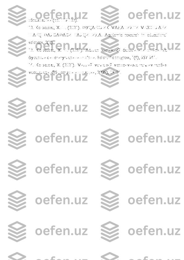 образовании (pp. 119-123). 
12.   Кенжаева,   Х.   П.   (2021).   ФУQАРОЛИК   МАДАНИЯТИ   МЕЗОНЛАРИ
ШАРQ   ФАЛСАФАСИ   ТАЛQИНИДА.   Academic   research   in   educational
sciences, 2(3). 
13.   Кенжаева,   Х.   П.   (2021).   Аёллар   ижтимоий   фаоллигини   оширишда
фуqаролик институтларининг o‘рни. Scientific progress, 1(6), 957-961. 
14.   Кенжаева,   Х.   (2021).   Миллий   маънавий   меросимизда   таълим-тарбия
масалалари. Общество и инновации, 2(6/S), 18-24.  