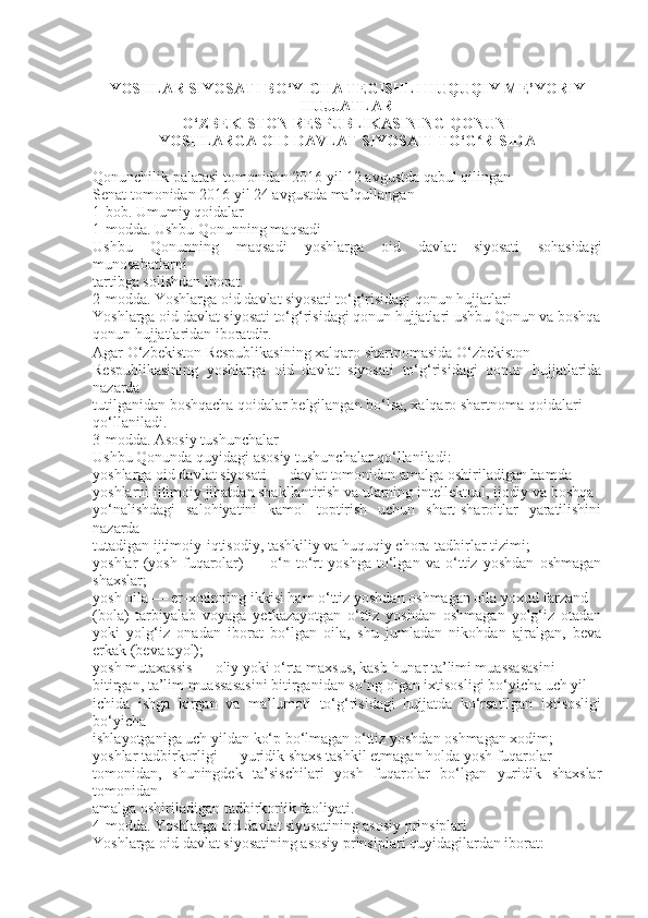 YOSHLAR SIYOSATI BO‘YICHA TEGISHLI HUQUQIY-ME’YORIY
HUJJATLAR
O‘ZBEKISTON RESPUBLIKASINING QONUNI
YOSHLARGA OID DAVLAT SIYOSATI TO‘G RISIDAʻ
Qonunchilik palatasi tomonidan 2016 yil 12 avgustda qabul qilingan
Senat tomonidan 2016 yil 24 avgustda ma’qullangan
1-bob. Umumiy qoidalar
1-modda. Ushbu Qonunning maqsadi
Ushbu   Qonunning   maqsadi   yoshlarga   oid   davlat   siyosati   sohasidagi
munosabatlarni
tartibga solishdan iborat.
2-modda. Yoshlarga oid davlat siyosati to‘g‘risidagi qonun hujjatlari
Yoshlarga oid davlat siyosati to‘g‘risidagi qonun hujjatlari ushbu Qonun va boshqa
qonun hujjatlaridan iboratdir.
Agar O‘zbekiston Respublikasining xalqaro shartnomasida O‘zbekiston
Respublikasining   yoshlarga   oid   davlat   siyosati   to‘g‘risidagi   qonun   hujjatlarida
nazarda
tutilganidan boshqacha qoidalar belgilangan bo‘lsa, xalqaro shartnoma qoidalari
qo‘llaniladi.
3-modda. Asosiy tushunchalar
Ushbu Qonunda quyidagi asosiy tushunchalar qo‘llaniladi:
yoshlarga oid davlat siyosati — davlat tomonidan amalga oshiriladigan hamda
yoshlarni ijtimoiy jihatdan shakllantirish va ularning intellektual, ijodiy va boshqa
yo‘nalishdagi   salohiyatini   kamol   toptirish   uchun   shart-sharoitlar   yaratilishini
nazarda
tutadigan ijtimoiy-iqtisodiy, tashkiliy va huquqiy chora-tadbirlar tizimi;
yoshlar   (yosh   fuqarolar)   —   o‘n   to‘rt   yoshga   to‘lgan   va   o‘ttiz   yoshdan   oshmagan
shaxslar;
yosh oila — er-xotinning ikkisi ham o‘ttiz yoshdan oshmagan oila yoxud farzand
(bola)   tarbiyalab   voyaga   yetkazayotgan   o‘ttiz   yoshdan   oshmagan   yolg‘iz   otadan
yoki   yolg‘iz   onadan   iborat   bo‘lgan   oila,   shu   jumladan   nikohdan   ajralgan,   beva
erkak (beva ayol);
yosh mutaxassis — oliy yoki o‘rta maxsus, kasb-hunar ta’limi muassasasini
bitirgan, ta’lim muassasasini bitirganidan so‘ng olgan ixtisosligi bo‘yicha uch yil
ichida   ishga   kirgan   va   ma’lumoti   to‘g‘risidagi   hujjatda   ko‘rsatilgan   ixtisosligi
bo‘yicha
ishlayotganiga uch yildan ko‘p bo‘lmagan o‘ttiz yoshdan oshmagan xodim;
yoshlar tadbirkorligi — yuridik shaxs tashkil etmagan holda yosh fuqarolar
tomonidan,   shuningdek   ta’sischilari   yosh   fuqarolar   bo‘lgan   yuridik   shaxslar
tomonidan
amalga oshiriladigan tadbirkorlik faoliyati.
4-modda. Yoshlarga oid davlat siyosatining asosiy prinsiplari
Yoshlarga oid davlat siyosatining asosiy prinsiplari quyidagilardan iborat: 