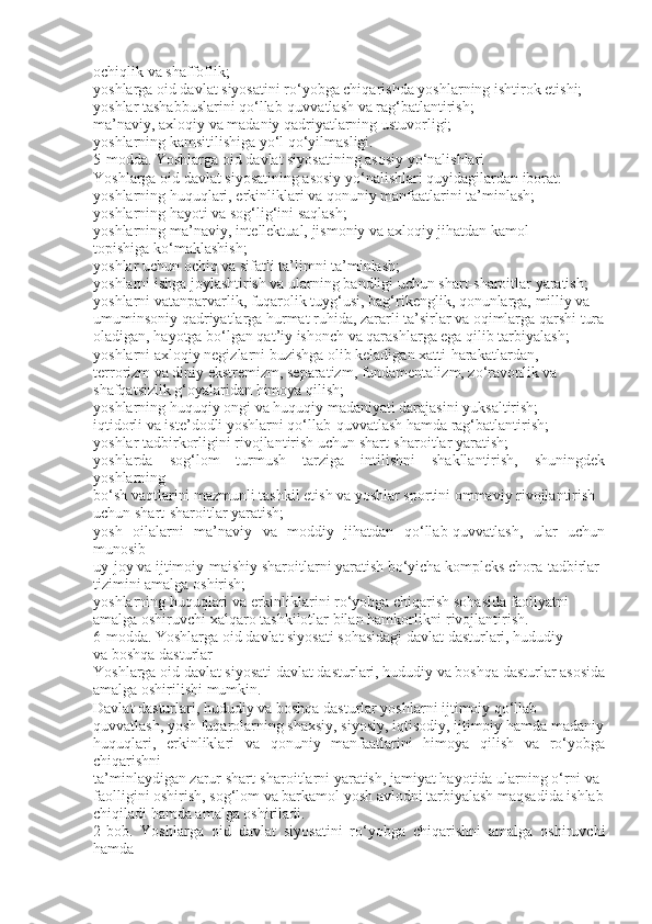 ochiqlik va shaffoflik;
yoshlarga oid davlat siyosatini ro‘yobga chiqarishda yoshlarning ishtirok etishi;
yoshlar tashabbuslarini qo‘llab-quvvatlash va rag‘batlantirish;
ma’naviy, axloqiy va madaniy qadriyatlarning ustuvorligi;
yoshlarning kamsitilishiga yo‘l qo‘yilmasligi.
5-modda. Yoshlarga oid davlat siyosatining asosiy yo‘nalishlari
Yoshlarga oid davlat siyosatining asosiy yo‘nalishlari quyidagilardan iborat:
yoshlarning huquqlari, erkinliklari va qonuniy manfaatlarini ta’minlash;
yoshlarning hayoti va sog‘lig‘ini saqlash;
yoshlarning ma’naviy, intellektual, jismoniy va axloqiy jihatdan kamol
topishiga ko‘maklashish;
yoshlar uchun ochiq va sifatli ta’limni ta’minlash;
yoshlarni ishga joylashtirish va ularning bandligi uchun shart-sharoitlar yaratish;
yoshlarni vatanparvarlik, fuqarolik tuyg‘usi, bag‘rikenglik, qonunlarga, milliy va
umuminsoniy qadriyatlarga hurmat ruhida, zararli ta’sirlar va oqimlarga qarshi tura
oladigan, hayotga bo‘lgan qat’iy ishonch va qarashlarga ega qilib tarbiyalash;
yoshlarni axloqiy negizlarni buzishga olib keladigan xatti-harakatlardan,
terrorizm va diniy ekstremizm, separatizm, fundamentalizm, zo‘ravonlik va
shafqatsizlik g‘oyalaridan himoya qilish;
yoshlarning huquqiy ongi va huquqiy madaniyati darajasini yuksaltirish;
iqtidorli va iste’dodli yoshlarni qo‘llab-quvvatlash hamda rag‘batlantirish;
yoshlar tadbirkorligini rivojlantirish uchun shart-sharoitlar yaratish;
yoshlarda   sog‘lom   turmush   tarziga   intilishni   shakllantirish,   shuningdek
yoshlarning
bo‘sh vaqtlarini mazmunli tashkil etish va yoshlar sportini ommaviy rivojlantirish
uchun shart-sharoitlar yaratish;
yosh   oilalarni   ma’naviy   va   moddiy   jihatdan   qo‘llab-quvvatlash,   ular   uchun
munosib
uy-joy va ijtimoiy-maishiy sharoitlarni yaratish bo‘yicha kompleks chora-tadbirlar
tizimini amalga oshirish;
yoshlarning huquqlari va erkinliklarini ro‘yobga chiqarish sohasida faoliyatni
amalga oshiruvchi xalqaro tashkilotlar bilan hamkorlikni rivojlantirish.
6-modda. Yoshlarga oid davlat siyosati sohasidagi davlat dasturlari, hududiy
va boshqa dasturlar
Yoshlarga oid davlat siyosati davlat dasturlari, hududiy va boshqa dasturlar asosida
amalga oshirilishi mumkin.
Davlat dasturlari, hududiy va boshqa dasturlar yoshlarni ijtimoiy qo‘llab-
quvvatlash, yosh fuqarolarning shaxsiy, siyosiy, iqtisodiy, ijtimoiy hamda madaniy
huquqlari,   erkinliklari   va   qonuniy   manfaatlarini   himoya   qilish   va   ro‘yobga
chiqarishni
ta’minlaydigan zarur shart-sharoitlarni yaratish, jamiyat hayotida ularning o‘rni va
faolligini oshirish, sog‘lom va barkamol yosh avlodni tarbiyalash maqsadida ishlab
chiqiladi hamda amalga oshiriladi.
2-bob.   Yoshlarga   oid   davlat   siyosatini   ro‘yobga   chiqarishni   amalga   oshiruvchi
hamda 