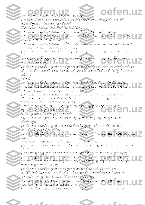 unda ishtirok etuvchi organlar va muassasalar
7-modda. O‘zbekiston Respublikasi Vazirlar Mahkamasining yoshlarga oid
davlat siyosati sohasidagi vakolatlari
O‘zbekiston Respublikasi Vazirlar Mahkamasi:
yoshlarga oid davlat siyosatining ro‘yobga chiqarilishini ta’minlaydi;
yoshlarga oid davlat siyosati sohasidagi davlat dasturlarining ishlab chiqilishi va
amalga oshirilishini ta’minlaydi;
yoshlarga oid davlat siyosatini ro‘yobga chiqarishga qaratilgan normativ-huquqiy
hujjatlarni ishlab chiqadi va qabul qiladi;
yoshlarga   oid   davlat   siyosatini   ro‘yobga   chiqarishni   amalga   oshiruvchi   hamda
unda
ishtirok etuvchi organlar va muassasalarning faoliyatini o‘z vakolatlari doirasida
muvofiqlashtiradi;
yoshlarga oid davlat siyosatini ro‘yobga chiqarishning borishini umumlashtirish va
tahlil   qilishni   tashkil   etadi   hamda   uni   yanada   takomillashtirish   bo‘yicha   chora-
tadbirlar
ko‘radi;
yoshlarga oid davlat siyosatini ro‘yobga chiqarish masalalari bo‘yicha davlat
organlari va muassasalari, nodavlat notijorat tashkilotlari va fuqarolik jamiyati
boshqa institutlarining hamkorligini ta’minlaydi;
yoshlarga oid davlat siyosati sohasida xalqaro hamkorlikni amalga oshiradi.
O‘zbekiston Respublikasi Vazirlar Mahkamasi qonun hujjatlariga muvofiq
boshqa vakolatlarni ham amalga oshirishi mumkin.
8-modda. Mahalliy davlat hokimiyati organlarining yoshlarga oid davlat
siyosati sohasidagi vakolatlari
Mahalliy davlat hokimiyati organlari:
tegishli hududda yoshlarga oid davlat siyosatining ro‘yobga chiqarilishini
ta’minlaydi;
yoshlarga oid davlat siyosati sohasidagi hududiy dasturlarni ishlab chiqadi,
tasdiqlaydi va amalga oshiradi;
tegishli   hududda   yoshlarga   oid   davlat   siyosatini   ro‘yobga   chiqarishda   ishtirok
etuvchi
organlar va muassasalarning faoliyatini muvofiqlashtiradi;
yoshlarga   oid   davlat   siyosatini   ro‘yobga   chiqarishning   samaradorligini   oshirish
uchun
yoshlarning ehtiyoji monitoringi olib borilishini va baholanishini ta’minlaydi;
yoshlarning bandligi va ularni ishga joylashtirish siyosati ro‘yobga chiqarilishini
ta’minlaydi, mehnat bozori va yosh mutaxassislarni ishga joylashtirish amaliyoti
monitoringini tashkil etadi;
yoshlarga oid davlat siyosatini ro‘yobga chiqarishda nodavlat notijorat
tashkilotlari, fuqarolarning o‘zini o‘zi boshqarish organlari hamda fuqarolik
jamiyatining boshqa institutlari bilan hamkorlik qiladi.
Mahalliy davlat hokimiyati organlari qonun hujjatlariga muvofiq boshqa
vakolatlarni ham amalga oshirishi mumkin.
9-modda. Yoshlarga oid davlat siyosatini ro‘yobga chiqarishda ishtirok etuvchi 