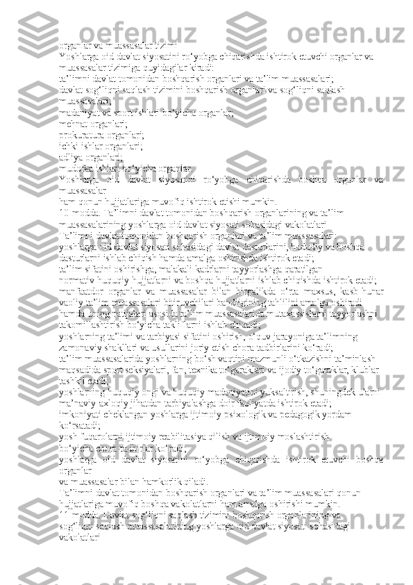 organlar va muassasalar tizimi
Yoshlarga oid davlat siyosatini ro‘yobga chiqarishda ishtirok etuvchi organlar va
muassasalar tizimiga quyidagilar kiradi:
ta’limni davlat tomonidan boshqarish organlari va ta’lim muassasalari;
davlat sog‘liqni saqlash tizimini boshqarish organlari va sog‘liqni saqlash
muassasalari;
madaniyat va sport ishlari bo‘yicha organlar;
mehnat organlari;
prokuratura organlari;
ichki ishlar organlari;
adliya organlari;
mudofaa ishlari bo‘yicha organlar.
Yoshlarga   oid   davlat   siyosatini   ro‘yobga   chiqarishda   boshqa   organlar   va
muassasalar
ham qonun hujjatlariga muvofiq ishtirok etishi mumkin.
10-modda. Ta’limni davlat tomonidan boshqarish organlarining va ta’lim
muassasalarining yoshlarga oid davlat siyosati sohasidagi vakolatlari
Ta’limni davlat tomonidan boshqarish organlari va ta’lim muassasalari:
yoshlarga oid davlat siyosati sohasidagi davlat dasturlarini, hududiy va boshqa
dasturlarni ishlab chiqish hamda amalga oshirishda ishtirok etadi;
ta’lim sifatini oshirishga, malakali kadrlarni tayyorlashga qaratilgan
normativ-huquqiy hujjatlarni va boshqa hujjatlarni ishlab chiqishda ishtirok etadi;
manfaatdor   organlar   va   muassasalar   bilan   birgalikda   o‘rta   maxsus,   kasb-hunar
vaoliy ta’lim muassasalari bitiruvchilari bandligining tahlilini amalga oshiradi
hamda uning natijalari asosida ta’lim muassasalarida mutaxassislarni tayyorlashni
takomillashtirish bo‘yicha takliflarni ishlab chiqadi;
yoshlarning ta’limi va tarbiyasi sifatini oshirish, o‘quv jarayoniga ta’limning
zamonaviy shakllari va usullarini joriy etish chora-tadbirlarini ko‘radi;
ta’lim muassasalarida yoshlarning bo‘sh vaqtini mazmunli o‘tkazishni ta’minlash
maqsadida sport seksiyalari, fan, texnika to‘garaklari va ijodiy to‘garaklar, klublar
tashkil etadi;
yoshlarning huquqiy ongi va huquqiy madaniyatini yuksaltirish, shuningdek ularni
ma’naviy-axloqiy jihatdan tarbiyalashga doir faoliyatda ishtirok etadi;
imkoniyati cheklangan yoshlarga ijtimoiy-psixologik va pedagogik yordam
ko‘rsatadi;
yosh fuqarolarni ijtimoiy reabilitasiya qilish va ijtimoiy moslashtirish
bo‘yicha chora-tadbirlar ko‘radi;
yoshlarga   oid   davlat   siyosatini   ro‘yobga   chiqarishda   ishtirok   etuvchi   boshqa
organlar
va muassasalar bilan hamkorlik qiladi.
Ta’limni davlat tomonidan boshqarish organlari va ta’lim muassasalari qonun
hujjatlariga muvofiq boshqa vakolatlarni ham amalga oshirishi mumkin.
11-modda. Davlat sog‘liqni saqlash tizimini boshqarish organlarining va
sog‘liqni saqlash muassasalarining yoshlarga oid davlat siyosati sohasidagi
vakolatlari 