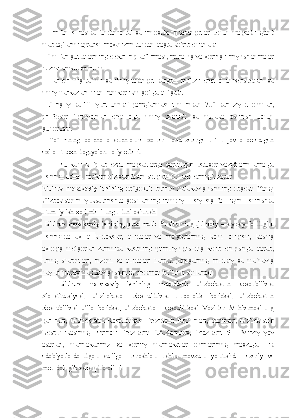 –   Ilm-fan   sohasida   fundamental   va   innovatsion   tadqiqotlar   uchun   maqsadli   grant
mablag larini ajratish mexanizmi tubdan qayta ko rib chiqiladi.ʻ ʻ
– Ilm-fan yutuqlarining elektron platformasi, mahalliy va xorijiy ilmiy ishlanmalar
bazasi shakllantiriladi.
–   Har   bir   oliy   ta lim   va   ilmiy-tadqiqot   dargohi   nufuzli   chet   el   universitetlari   va	
ʼ
ilmiy markazlari bilan hamkorlikni yo lga qo yadi.	
ʻ ʻ
–   Joriy   yilda   “El-yurt   umidi”   jamg armasi   tomonidan   700   dan   ziyod   olimlar,
ʻ
professor-o qituvchilar   chet   elga   ilmiy   izlanish   va   malaka   oshirish   uchun	
ʻ
yuboriladi.
–   Ta limning   barcha   bosqichlarida   xalqaro   andozalarga   to liq   javob   beradigan	
ʼ ʻ
axborot texnologiyalari joriy etiladi.
          Bu   kabi   ko plab   ezgu   maqsadlarga   qaratilgan   ustuvor   vazifalarni   amalga	
ʻ
oshirish uchun har kim o z vazifasini sidqi-dildan ado etmog i zarur.	
ʻ ʻ
Bitiruv   malakaviy   ishining   ob`yekti:   bitiruv   malakaviy   ishining   obyekti   Yangi
O’zbekistonni   yuksaltirishda   yoshlarning   ijtimoiy   –   siyosiy   faolligini   oshirishda
ijtimoiy ish xodimlarining rolini oshirish.
  Bitiruv malakaviy  ishining predmeti:   Y oshlarning ijtimoiy –  siyosiy  faolligini
oshirishda   axloq   kodekslar,   qoidalar   va   me`yorlarning   kelib   chiqishi,   kasbiy
axloqiy   me`yorlar   zaminida   kasbning   ijtimoiy-iqtisodiy   kelib   chiqishiga   qarab,
uning   sharoitlari,   nizom   va   qoidalari   hamda   jamiyatning   moddiy   va   ma`naviy
hayoti  bitiruv malakaviy ishining predmeti bo`lib hisoblanadi .
Bitiruv   malakaviy   ishining   metodlari:   O`zbekiston   Respublikasi
Konstitutsiyasi,   O`zbekiston   Respublikasi   Fuqarolik   kodeksi,   O`zbekiston
Respublikasi   Oila   kodeksi,   O`zbekiston   Respublikasi   Vazirlar   Mahkamasining
qarorlari,   O`zbekiston   Respublikasi   Prezidenti   farmonlari,   qarorlari,   O`zbekiston
Respublikasining   Birinchi   Prezidenti   I.A.Karimov,   Prezident   SH.   Mirziyoyev
asarlari ,   mamlakatimiz   va   xorijiy   mamlakatlar   olimlarining   mavzuga   oid
adabiyotlarda   ilgari   surilgan   qarashlari   ushbu   mavzuni   yoritishda   nazariy   va
metodologik asos qilib olindi. 