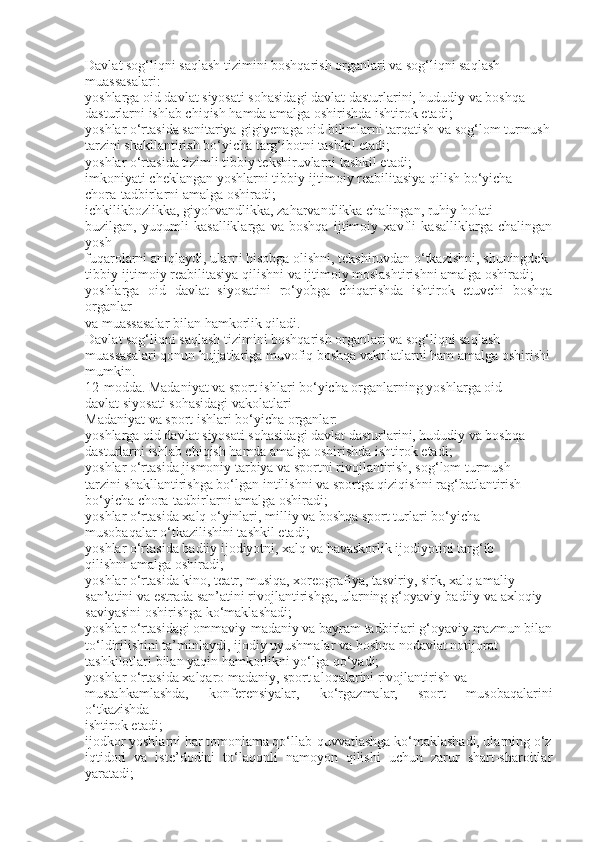 Davlat sog‘liqni saqlash tizimini boshqarish organlari va sog‘liqni saqlash
muassasalari:
yoshlarga oid davlat siyosati sohasidagi davlat dasturlarini, hududiy va boshqa
dasturlarni ishlab chiqish hamda amalga oshirishda ishtirok etadi;
yoshlar o‘rtasida sanitariya-gigiyenaga oid bilimlarni tarqatish va sog‘lom turmush
tarzini shakllantirish bo‘yicha targ‘ibotni tashkil etadi;
yoshlar o‘rtasida tizimli tibbiy tekshiruvlarni tashkil etadi;
imkoniyati cheklangan yoshlarni tibbiy-ijtimoiy reabilitasiya qilish bo‘yicha
chora-tadbirlarni amalga oshiradi;
ichkilikbozlikka, giyohvandlikka, zaharvandlikka chalingan, ruhiy holati
buzilgan,   yuqumli   kasalliklarga   va   boshqa   ijtimoiy   xavfli   kasalliklarga   chalingan
yosh
fuqarolarni aniqlaydi, ularni hisobga olishni, tekshiruvdan o‘tkazishni, shuningdek
tibbiy-ijtimoiy reabilitasiya qilishni va ijtimoiy moslashtirishni amalga oshiradi;
yoshlarga   oid   davlat   siyosatini   ro‘yobga   chiqarishda   ishtirok   etuvchi   boshqa
organlar
va muassasalar bilan hamkorlik qiladi.
Davlat sog‘liqni saqlash tizimini boshqarish organlari va sog‘liqni saqlash
muassasalari qonun hujjatlariga muvofiq boshqa vakolatlarni ham amalga oshirishi
mumkin.
12-modda. Madaniyat va sport ishlari bo‘yicha organlarning yoshlarga oid
davlat siyosati sohasidagi vakolatlari
Madaniyat va sport ishlari bo‘yicha organlar:
yoshlarga oid davlat siyosati sohasidagi davlat dasturlarini, hududiy va boshqa
dasturlarni ishlab chiqish hamda amalga oshirishda ishtirok etadi;
yoshlar o‘rtasida jismoniy tarbiya va sportni rivojlantirish, sog‘lom turmush
tarzini shakllantirishga bo‘lgan intilishni va sportga qiziqishni rag‘batlantirish
bo‘yicha chora-tadbirlarni amalga oshiradi;
yoshlar o‘rtasida xalq o‘yinlari, milliy va boshqa sport turlari bo‘yicha
musobaqalar o‘tkazilishini tashkil etadi;
yoshlar o‘rtasida badiiy ijodiyotni, xalq va havaskorlik ijodiyotini targ‘ib
qilishni amalga oshiradi;
yoshlar o‘rtasida kino, teatr, musiqa, xoreografiya, tasviriy, sirk, xalq amaliy
san’atini va estrada san’atini rivojlantirishga, ularning g‘oyaviy-badiiy va axloqiy
saviyasini oshirishga ko‘maklashadi;
yoshlar o‘rtasidagi ommaviy-madaniy va bayram tadbirlari g‘oyaviy mazmun bilan
to‘ldirilishini ta’minlaydi, ijodiy uyushmalar va boshqa nodavlat notijorat
tashkilotlari bilan yaqin hamkorlikni yo‘lga qo‘yadi;
yoshlar o‘rtasida xalqaro madaniy, sport aloqalarini rivojlantirish va
mustahkamlashda,   konferensiyalar,   ko‘rgazmalar,   sport   musobaqalarini
o‘tkazishda
ishtirok etadi;
ijodkor yoshlarni har tomonlama qo‘llab-quvvatlashga ko‘maklashadi, ularning o‘z
iqtidori   va   iste’dodini   to‘laqonli   namoyon   qilishi   uchun   zarur   shart-sharoitlar
yaratadi; 