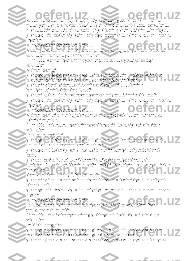 xalqaro va respublika miqyosidagi ijodiy safarlarning tashkil etilishini hamda
madaniyat va sport sohasida o‘tkazila digan ko‘riklarda, tanlovlarda, festivallarda,
boshqa tadbirlarda iqtidorli va iste’dodli yoshlarning ishtirok etishini ta’minlaydi;
yoshlarga   oid   davlat   siyosatini   ro‘yobga   chiqarishda   ishtirok   etuvchi   boshqa
organlar
va muassasalar bilan hamkorlik qiladi.
Madaniyat va sport ishlari bo‘yicha organlar qonun hujjatlariga muvofiq boshqa
vakolatlarni ham amalga oshirishi mumkin.
13-modda. Mehnat organlarining yoshlarga oid davlat siyosati sohasidagi
vakolatlari
Mehnat organlari:
yoshlarga oid davlat siyosati sohasidagi davlat dasturlarini, hududiy va boshqa
dasturlarni ishlab chiqish hamda amalga oshirishda ishtirok etadi;
yoshlarning bandligi darajasini tizimli asosda tahlil qiladi, ularning
bandligini ta’minlashda ishtirok etadi;
yoshlarni kasbga o‘qitish va qayta tayyorlash bo‘yicha tizimni tashkil etadi;
yoshlarga   oid   davlat   siyosatini   ro‘yobga   chiqarishda   ishtirok   etuvchi   boshqa
organlar
va muassasalar bilan hamkorlik qiladi.
Mehnat organlari qonun hujjatlariga muvofiq boshqa vakolatlarni ham amalga
oshirishi mumkin.
14-modda. Prokuratura organlarining yoshlarga oid davlat siyosati sohasidagi
vakolatlari
Prokuratura organlari:
yoshlarga oid davlat siyosati to‘g‘risidagi qonun hujjatlarining aniq va bir xilda
ijro etilishi ustidan nazoratni amalga oshiradi;
yoshlarga oid davlat siyosati sohasidagi qonun ijodkorligi faoliyatida ishtirok
etadi;
yoshlar o‘rtasida huquqbuzarliklar profilaktikasini amalga oshiradi, shu
jumladan   huquqbuzarliklarning   sodir   etilishi   sabablarini   va   bunga   imkon
berayotgan
shart-sharoitlarni aniqlaydi, bartaraf etadi;
yoshlarning huquqiy ongi va huquqiy madaniyatini yuksaltirishga doir faoliyatda
ishtirok etadi;
yoshlarga   oid   davlat   siyosatini   ro‘yobga   chiqarishda   ishtirok   etuvchi   boshqa
organlar
va muassasalar bilan hamkorlik qiladi.
Prokuratura organlari qonun hujjatlariga muvofiq boshqa vakolatlarni ham
amalga oshirishi mumkin.
15-modda. Ichki ishlar organlarining yoshlarga oid davlat siyosati sohasidagi
vakolatlari
Ichki ishlar organlari:
yoshlarga oid davlat siyosati sohasidagi davlat dasturlarini, hududiy va boshqa
dasturlarni ishlab chiqish hamda amalga oshirishda ishtirok etadi;
yoshlarning huquqiy ongi va huquqiy madaniyatini yuksaltirishga doir faoliyatda 