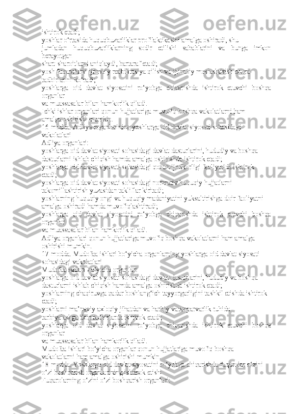 ishtirok etadi;
yoshlar o‘rtasida huquqbuzarliklar profilaktikasini amalga oshiradi, shu
jumladan   huquqbuzarliklarning   sodir   etilishi   sabablarini   va   bunga   imkon
berayotgan
shart-sharoitlarni aniqlaydi, bartaraf etadi;
yosh fuqarolarni ijtimoiy reabilitasiya qilish va ijtimoiy moslashtirish chora-
tadbirlarini ko‘radi;
yoshlarga   oid   davlat   siyosatini   ro‘yobga   chiqarishda   ishtirok   etuvchi   boshqa
organlar
va muassasalar bilan hamkorlik qiladi.
Ichki ishlar organlari qonun hujjatlariga muvofiq boshqa vakolatlarni ham
amalga oshirishi mumkin.
16-modda. Adliya organlarining yoshlarga oid davlat siyosati sohasidagi
vakolatlari
Adliya organlari:
yoshlarga oid davlat siyosati sohasidagi davlat dasturlarini, hududiy va boshqa
dasturlarni ishlab chiqish hamda amalga oshirishda ishtirok etadi;
yoshlarga oid davlat siyosati sohasidagi qonun ijodkorligi faoliyatida ishtirok
etadi;
yoshlarga oid davlat siyosati sohasidagi normativ-huquqiy hujjatlarni
takomillashtirish yuzasidan takliflar kiritadi;
yoshlarning huquqiy ongi va huquqiy madaniyatini yuksaltirishga doir faoliyatni
amalga oshiradi hamda muvofiqlashtiradi;
yoshlarga   oid   davlat   siyosatini   ro‘yobga   chiqarishda   ishtirok   etuvchi   boshqa
organlar
va muassasalar bilan hamkorlik qiladi.
Adliya organlari qonun hujjatlariga muvofiq boshqa vakolatlarni ham amalga
oshirishi mumkin.
17-modda. Mudofaa ishlari bo‘yicha organlarning yoshlarga oid davlat siyosati
sohasidagi vakolatlari
Mudofaa ishlari bo‘yicha organlar:
yoshlarga oid davlat siyosati sohasidagi davlat dasturlarini, hududiy va boshqa
dasturlarni ishlab chiqish hamda amalga oshirishda ishtirok etadi;
yoshlarning chaqiruvga qadar boshlang‘ich tayyorgarligini tashkil etishda ishtirok
etadi;
yoshlarni ma’naviy-axloqiy jihatdan va harbiy-vatanparvarlik ruhida
tarbiyalashga doir tadbirlarda ishtirok etadi;
yoshlarga   oid   davlat   siyosatini   ro‘yobga   chiqarishda   ishtirok   etuvchi   boshqa
organlar
va muassasalar bilan hamkorlik qiladi.
Mudofaa ishlari bo‘yicha organlar qonun hujjatlariga muvofiq boshqa
vakolatlarni ham amalga oshirishi mumkin.
18-modda. Yoshlarga oid davlat siyosatini ro‘yobga chiqarishda fuqarolar o‘zini
o‘zi boshqarish organlarining ishtirok etishi
Fuqarolarning o‘zini o‘zi boshqarish organlari: 