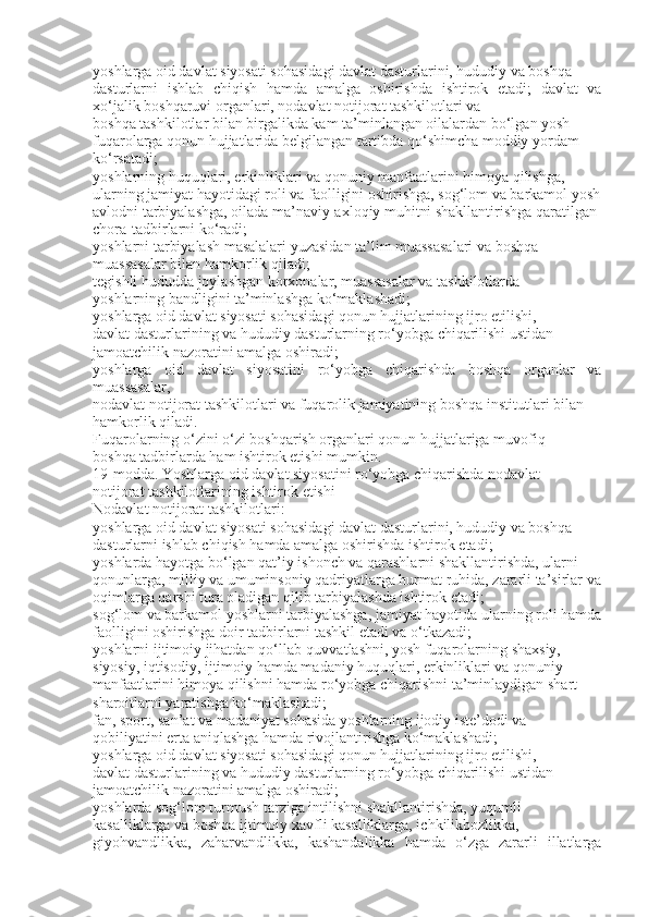 yoshlarga oid davlat siyosati sohasidagi davlat dasturlarini, hududiy va boshqa
dasturlarni   ishlab   chiqish   hamda   amalga   oshirishda   ishtirok   etadi;   davlat   va
xo‘jalik boshqaruvi organlari, nodavlat notijorat tashkilotlari va
boshqa tashkilotlar bilan birgalikda kam ta’minlangan oilalardan bo‘lgan yosh
fuqarolarga qonun hujjatlarida belgilangan tartibda qo‘shimcha moddiy yordam
ko‘rsatadi;
yoshlarning huquqlari, erkinliklari va qonuniy manfaatlarini himoya qilishga,
ularning jamiyat hayotidagi roli va faolligini oshirishga, sog‘lom va barkamol yosh
avlodni tarbiyalashga, oilada ma’naviy-axloqiy muhitni shakllantirishga qaratilgan
chora-tadbirlarni ko‘radi;
yoshlarni tarbiyalash masalalari yuzasidan ta’lim muassasalari va boshqa
muassasalar bilan hamkorlik qiladi;
tegishli hududda joylashgan korxonalar, muassasalar va tashkilotlarda
yoshlarning bandligini ta’minlashga ko‘maklashadi;
yoshlarga oid davlat siyosati sohasidagi qonun hujjatlarining ijro etilishi,
davlat dasturlarining va hududiy dasturlarning ro‘yobga chiqarilishi ustidan
jamoatchilik nazoratini amalga oshiradi;
yoshlarga   oid   davlat   siyosatini   ro‘yobga   chiqarishda   boshqa   organlar   va
muassasalar,
nodavlat notijorat tashkilotlari va fuqarolik jamiyatining boshqa institutlari bilan
hamkorlik qiladi.
Fuqarolarning o‘zini o‘zi boshqarish organlari qonun hujjatlariga muvofiq
boshqa tadbirlarda ham ishtirok etishi mumkin.
19-modda. Yoshlarga oid davlat siyosatini ro‘yobga chiqarishda nodavlat
notijorat tashkilotlarining ishtirok etishi
Nodavlat notijorat tashkilotlari:
yoshlarga oid davlat siyosati sohasidagi davlat dasturlarini, hududiy va boshqa
dasturlarni ishlab chiqish hamda amalga oshirishda ishtirok etadi;
yoshlarda hayotga bo‘lgan qat’iy ishonch va qarashlarni shakllantirishda, ularni
qonunlarga, milliy va umuminsoniy qadriyatlarga hurmat ruhida, zararli ta’sirlar va
oqimlarga qarshi tura oladigan qilib tarbiyalashda ishtirok etadi;
sog‘lom va barkamol yoshlarni tarbiyalashga, jamiyat hayotida ularning roli hamda
faolligini oshirishga doir tadbirlarni tashkil etadi va o‘tkazadi;
yoshlarni ijtimoiy jihatdan qo‘llab-quvvatlashni, yosh fuqarolarning shaxsiy,
siyosiy, iqtisodiy, ijtimoiy hamda madaniy huquqlari, erkinliklari va qonuniy
manfaatlarini himoya qilishni hamda ro‘yobga chiqarishni ta’minlaydigan shart-
sharoitlarni yaratishga ko‘maklashadi;
fan, sport, san’at va madaniyat sohasida yoshlarning ijodiy iste’dodi va
qobiliyatini erta aniqlashga hamda rivojlantirishga ko‘maklashadi;
yoshlarga oid davlat siyosati sohasidagi qonun hujjatlarining ijro etilishi,
davlat dasturlarining va hududiy dasturlarning ro‘yobga chiqarilishi ustidan
jamoatchilik nazoratini amalga oshiradi;
yoshlarda sog‘lom turmush tarziga intilishni shakllantirishda, yuqumli
kasalliklarga va boshqa ijtimoiy xavfli kasalliklarga, ichkilikbozlikka,
giyohvandlikka,   zaharvandlikka,   kashandalikka   hamda   o‘zga   zararli   illatlarga 