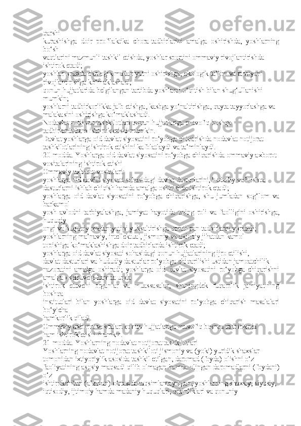 qarshi
kurashishga   doir   profilaktika   chora-tadbirlarini   amalga   oshirishda,   yoshlarning
bo‘sh
vaqtlarini mazmunli tashkil etishda, yoshlar sportini ommaviy rivojlantirishda
ishtirok etadi;
yoshlar orasida ekologik madaniyatni oshirishga, ekologik ta’lim va tarbiyani
rivojlantirishga ko‘maklashadi;
qonun hujjatlarida belgilangan tartibda yoshlarni o‘qitish bilan shug‘ullanishi
mumkin;
yoshlarni tadbirkorlikka jalb etishga, kasbga yo‘naltirishga, qayta tayyorlashga va
malakasini oshirishga ko‘maklashadi.
Nodavlat notijorat tashkilotlari qonun hujjatlariga muvofiq boshqa
tadbirlarda ham ishtirok etishi mumkin.
Davlat yoshlarga oid davlat siyosatini ro‘yobga chiqarishda nodavlat notijorat
tashkilotlarining ishtirok etishini kafolatlaydi va ta’minlaydi.
20-modda. Yoshlarga oid davlat siyosatini ro‘yobga chiqarishda ommaviy axborot
vositalarining ishtirok etishi
Ommaviy axborot vositalari:
yoshlarga oid davlat siyosati sohasidagi davlat dasturlarini, hududiy va boshqa
dasturlarni ishlab chiqish hamda amalga oshirishda ishtirok etadi;
yoshlarga   oid   davlat   siyosatini   ro‘yobga   chiqarishga,   shu   jumladan   sog‘lom   va
barkamol
yosh   avlodni   tarbiyalashga,   jamiyat   hayotida   uning   roli   va   faolligini   oshirishga,
huquqiy
ongi va huquqiy madaniyatini yuksaltirishga qaratilgan tadbirlarni yoritadi;
yoshlarning ma’naviy, intellektual, jismoniy va axloqiy jihatdan kamol
topishiga ko‘maklashishga doir tadbirlarda ishtirok etadi;
yoshlarga oid davlat siyosati sohasidagi qonun hujjatlarining ijro etilishi,
davlat dasturlari va hududiy dasturlar ro‘yobga chiqarilishi ustidan jamoatchilik
nazoratini   amalga   oshiradi;   yoshlarga   oid   davlat   siyosatini   ro‘yobga   chiqarishni
amalga oshiruvchi hamda unda
ishtirok   etuvchi   organlar   va   muassasalar,   shuningdek   fuqarolik   jamiyatining
boshqa
institutlari   bilan   yoshlarga   oid   davlat   siyosatini   ro‘yobga   chiqarish   masalalari
bo‘yicha
hamkorlik qiladi.
Ommaviy axborot vositalari qonun hujjatlariga muvofiq boshqa tadbirlarda
ham ishtirok etishi mumkin.
21-modda. Yoshlarning nodavlat notijorat tashkilotlari
Yoshlarning nodavlat notijorat tashkiloti jismoniy va (yoki) yuridik shaxslar
tomonidan ixtiyoriylik asosida tashkil etilgan, daromad (foyda) olishni o‘z
faoliyatining asosiy maqsadi qilib olmagan hamda olingan daromadlarni (foydani)
o‘z
ishtirokchilari (a’zolari) o‘rtasida taqsimlamaydigan, yoshlarning shaxsiy, siyosiy,
iqtisodiy, ijtimoiy hamda madaniy huquqlari, erkinliklari va qonuniy 