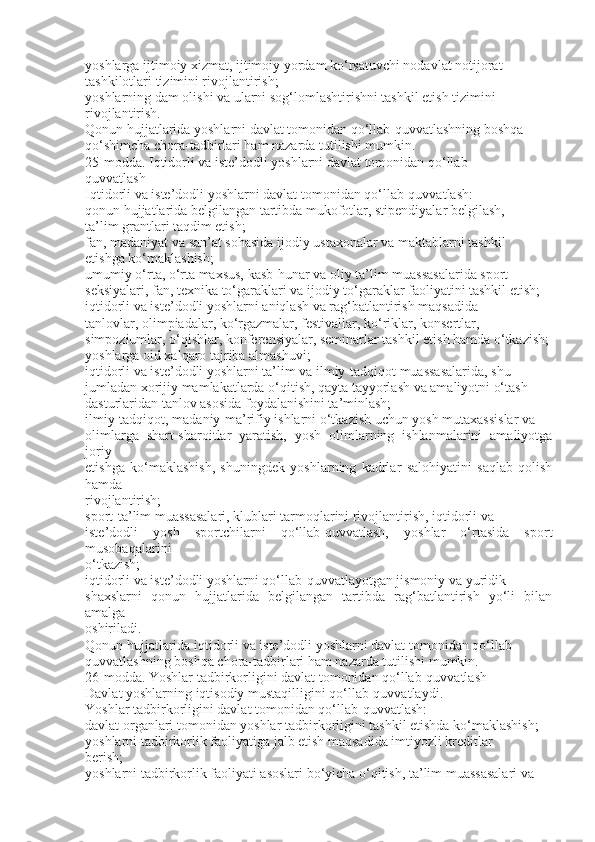 yoshlarga ijtimoiy xizmat, ijtimoiy yordam ko‘rsatuvchi nodavlat notijorat
tashkilotlari tizimini rivojlantirish;
yoshlarning dam olishi va ularni sog‘lomlashtirishni tashkil etish tizimini
rivojlantirish.
Qonun hujjatlarida yoshlarni davlat tomonidan qo‘llab-quvvatlashning boshqa
qo‘shimcha chora-tadbirlari ham nazarda tutilishi mumkin.
25-modda. Iqtidorli va iste’dodli yoshlarni davlat tomonidan qo‘llab-
quvvatlash
Iqtidorli va iste’dodli yoshlarni davlat tomonidan qo‘llab-quvvatlash:
qonun hujjatlarida belgilangan tartibda mukofotlar, stipendiyalar belgilash,
ta’lim grantlari taqdim etish;
fan, madaniyat va san’at sohasida ijodiy ustaxonalar va maktablarni tashkil
etishga ko‘maklashish;
umumiy o‘rta, o‘rta maxsus, kasb-hunar va oliy ta’lim muassasalarida sport
seksiyalari, fan, texnika to‘garaklari va ijodiy to‘garaklar faoliyatini tashkil etish;
iqtidorli va iste’dodli yoshlarni aniqlash va rag‘batlantirish maqsadida
tanlovlar, olimpiadalar, ko‘rgazmalar, festivallar, ko‘riklar, konsertlar,
simpoziumlar, o‘qishlar, konferensiyalar, seminarlar tashkil etish hamda o‘tkazish;
yoshlarga oid xalqaro tajriba almashuvi;
iqtidorli va iste’dodli yoshlarni ta’lim va ilmiy-tadqiqot muassasalarida, shu
jumladan xorijiy mamlakatlarda o‘qitish, qayta tayyorlash va amaliyotni o‘tash
dasturlaridan tanlov asosida foydalanishini ta’minlash;
ilmiy-tadqiqot, madaniy-ma’rifiy ishlarni o‘tkazish uchun yosh mutaxassislar va
olimlarga   shart-sharoitlar   yaratish,   yosh   olimlarning   ishlanmalarini   amaliyotga
joriy
etishga   ko‘maklashish,   shuningdek   yoshlarning   kadrlar   salohiyatini   saqlab   qolish
hamda
rivojlantirish;
sport-ta’lim muassasalari, klublari tarmoqlarini rivojlantirish, iqtidorli va
iste’dodli   yosh   sportchilarni   qo‘llab-quvvatlash,   yoshlar   o‘rtasida   sport
musobaqalarini
o‘tkazish;
iqtidorli va iste’dodli yoshlarni qo‘llab-quvvatlayotgan jismoniy va yuridik
shaxslarni   qonun   hujjatlarida   belgilangan   tartibda   rag‘batlantirish   yo‘li   bilan
amalga
oshiriladi.
Qonun hujjatlarida iqtidorli va iste’dodli yoshlarni davlat tomonidan qo‘llab-
quvvatlashning boshqa chora-tadbirlari ham nazarda tutilishi mumkin.
26-modda. Yoshlar tadbirkorligini davlat tomonidan qo‘llab-quvvatlash
Davlat yoshlarning iqtisodiy mustaqilligini qo‘llab-quvvatlaydi.
Yoshlar tadbirkorligini davlat tomonidan qo‘llab-quvvatlash:
davlat organlari tomonidan yoshlar tadbirkorligini tashkil etishda ko‘maklashish;
yoshlarni tadbirkorlik faoliyatiga jalb etish maqsadida imtiyozli kreditlar
berish;
yoshlarni tadbirkorlik faoliyati asoslari bo‘yicha o‘qitish, ta’lim muassasalari va 