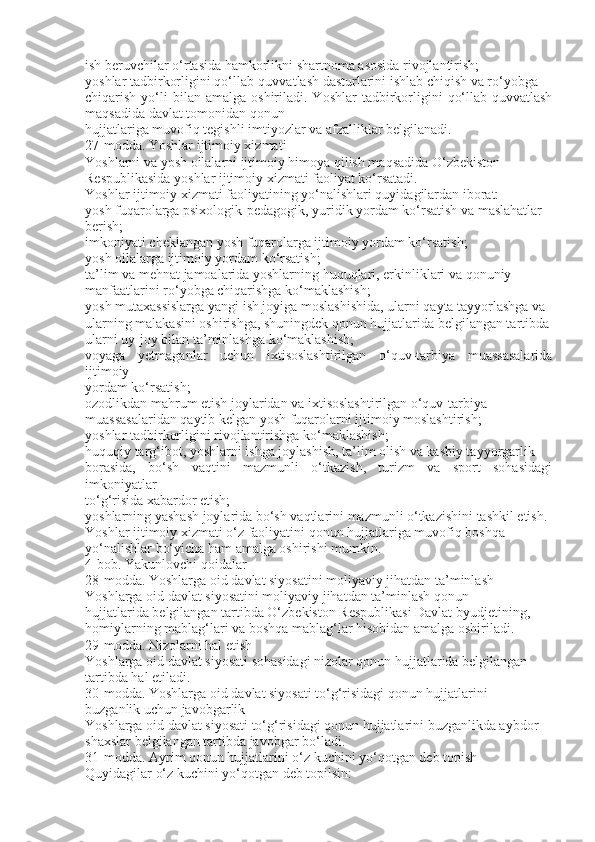 ish beruvchilar o‘rtasida hamkorlikni shartnoma asosida rivojlantirish;
yoshlar tadbirkorligini qo‘llab-quvvatlash dasturlarini ishlab chiqish va ro‘yobga
chiqarish  yo‘li  bilan  amalga   oshiriladi.  Yoshlar   tadbirkorligini   qo‘llab-quvvatlash
maqsadida davlat tomonidan qonun
hujjatlariga muvofiq tegishli imtiyozlar va afzalliklar belgilanadi.
27-modda. Yoshlar ijtimoiy xizmati
Yoshlarni va yosh oilalarni ijtimoiy himoya qilish maqsadida O‘zbekiston
Respublikasida yoshlar ijtimoiy xizmati faoliyat ko‘rsatadi.
Yoshlar ijtimoiy xizmati faoliyatining yo‘nalishlari quyidagilardan iborat:
yosh fuqarolarga psixologik-pedagogik, yuridik yordam ko‘rsatish va maslahatlar
berish;
imkoniyati cheklangan yosh fuqarolarga ijtimoiy yordam ko‘rsatish;
yosh oilalarga ijtimoiy yordam ko‘rsatish;
ta’lim va mehnat jamoalarida yoshlarning huquqlari, erkinliklari va qonuniy
manfaatlarini ro‘yobga chiqarishga ko‘maklashish;
yosh mutaxassislarga yangi ish joyiga moslashishida, ularni qayta tayyorlashga va
ularning malakasini oshirishga, shuningdek qonun hujjatlarida belgilangan tartibda
ularni uy-joy bilan ta’minlashga ko‘maklashish;
voyaga   yetmaganlar   uchun   ixtisoslashtirilgan   o‘quv-tarbiya   muassasalarida
ijtimoiy
yordam ko‘rsatish;
ozodlikdan mahrum etish joylaridan va ixtisoslashtirilgan o‘quv-tarbiya
muassasalaridan qaytib kelgan yosh fuqarolarni ijtimoiy moslashtirish;
yoshlar tadbirkorligini rivojlantirishga ko‘maklashish;
huquqiy targ‘ibot, yoshlarni ishga joylashish, ta’lim olish va kasbiy tayyorgarlik
borasida,   bo‘sh   vaqtini   mazmunli   o‘tkazish,   turizm   va   sport   sohasidagi
imkoniyatlar
to‘g‘risida xabardor etish;
yoshlarning yashash joylarida bo‘sh vaqtlarini mazmunli o‘tkazishini tashkil etish.
Yoshlar ijtimoiy xizmati o‘z faoliyatini qonun hujjatlariga muvofiq boshqa
yo‘nalishlar bo‘yicha ham amalga oshirishi mumkin.
4-bob. Yakunlovchi qoidalar
28-modda. Yoshlarga oid davlat siyosatini moliyaviy jihatdan ta’minlash
Yoshlarga oid davlat siyosatini moliyaviy jihatdan ta’minlash qonun
hujjatlarida belgilangan tartibda O‘zbekiston Respublikasi Davlat byudjetining,
homiylarning mablag‘lari va boshqa mablag‘lar hisobidan amalga oshiriladi.
29-modda. Nizolarni hal etish
Yoshlarga oid davlat siyosati sohasidagi nizolar qonun hujjatlarida belgilangan
tartibda hal etiladi.
30-modda. Yoshlarga oid davlat siyosati to‘g‘risidagi qonun hujjatlarini
buzganlik uchun javobgarlik
Yoshlarga oid davlat siyosati to‘g‘risidagi qonun hujjatlarini buzganlikda aybdor
shaxslar belgilangan tartibda javobgar bo‘ladi.
31-modda. Ayrim qonun hujjatlarini o‘z kuchini yo‘qotgan deb topish
Quyidagilar o‘z kuchini yo‘qotgan deb topilsin: 