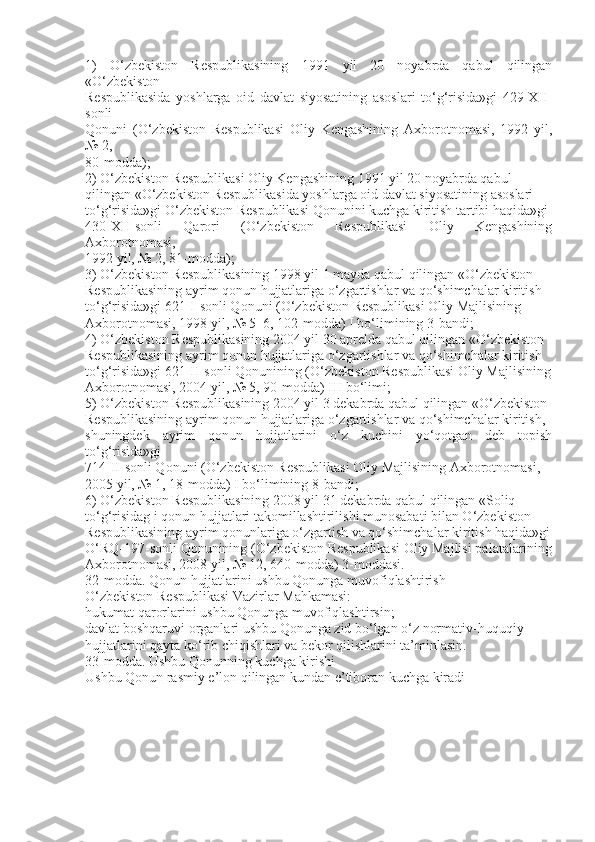 1)   O‘zbekiston   Respublikasining   1991   yil   20   noyabrda   qabul   qilingan
«O‘zbekiston
Respublikasida   yoshlarga   oid   davlat   siyosatining   asoslari   to‘g‘risida»gi   429-XII-
sonli
Qonuni   (O‘zbekiston   Respublikasi   Oliy   Kengashining   Axborotnomasi,   1992   yil,
№ 2,
80-modda);
2) O‘zbekiston Respublikasi Oliy Kengashining 1991 yil 20 noyabrda qabul
qilingan «O‘zbekiston Respublikasida yoshlarga oid davlat siyosatining asoslari
to‘g‘risida»gi O‘zbekiston Respublikasi Qonunini kuchga kiritish tartibi haqida»gi
430-XII-sonli   Qarori   (O‘zbekiston   Respublikasi   Oliy   Kengashining
Axborotnomasi,
1992 yil, № 2, 81-modda);
3) O‘zbekiston Respublikasining 1998 yil 1 mayda qabul qilingan «O‘zbekiston
Respublikasining ayrim qonun hujjatlariga o‘zgartishlar va qo‘shimchalar kiritish
to‘g‘risida»gi 621-I-sonli Qonuni (O‘zbekiston Respublikasi Oliy Majlisining
Axborotnomasi, 1998 yil, № 5–6, 102-modda) I bo‘limining 3-bandi;
4) O‘zbekiston Respublikasining 2004 yil 30 aprelda qabul qilingan «O‘zbekiston
Respublikasining ayrim qonun hujjatlariga o‘zgartishlar va qo‘shimchalar kiritish
to‘g‘risida»gi 621-II-sonli Qonunining (O‘zbekiston Respublikasi Oliy Majlisining
Axborotnomasi, 2004 yil, № 5, 90-modda) III bo‘limi;
5) O‘zbekiston Respublikasining 2004 yil 3 dekabrda qabul qilingan «O‘zbekiston
Respublikasining ayrim qonun hujjatlariga o‘zgartishlar va qo‘shimchalar kiritish,
shuningdek   ayrim   qonun   hujjatlarini   o‘z   kuchini   yo‘qotgan   deb   topish
to‘g‘risida»gi
714-II-sonli Qonuni (O‘zbekiston Respublikasi Oliy Majlisining Axborotnomasi,
2005 yil, № 1, 18-modda) I bo‘limining 8-bandi;
6) O‘zbekiston Respublikasining 2008 yil 31 dekabrda qabul qilingan «Soliq
to‘g‘risidag i qonun hujjatlari takomillashtirilishi munosabati bilan O‘zbekiston
Respublikasining ayrim qonunlariga o‘zgartish va qo‘shimchalar kiritish haqida»gi
O‘RQ-197-sonli Qonunining (O‘zbekiston Respublikasi Oliy Majlisi palatalarining
Axborotnomasi, 2008 yil, № 12, 640-modda) 3-moddasi.
32-modda. Qonun hujjatlarini ushbu Qonunga muvofiqlashtirish
O‘zbekiston Respublikasi Vazirlar Mahkamasi:
hukumat qarorlarini ushbu Qonunga muvofiqlashtirsin;
davlat boshqaruvi organlari ushbu Qonunga zid bo‘lgan o‘z normativ-huquqiy
hujjatlarini qayta ko‘rib chiqishlari va bekor qilishlarini ta’minlasin.
33-modda. Ushbu Qonunning kuchga kirishi
Ushbu Qonun rasmiy e’lon qilingan kundan e’tiboran kuchga kiradi 