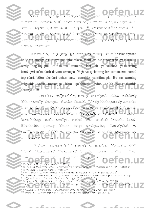 Mavzuni   o’rganilganlik   darajasi:   Ushbu   mavzu   bo’yicha   mamlakatimiz
olimlaridan   G’aniyeva   M.X 3
,   Bekmurodov   M 4
,   Normurodov   B 5
,   Axundjanova   S,
Kim L 6
, Isayeva D, Xusanova  X 7
, Tadjiyeva S 8
  Ganiyeva M.X. 9
  Negmatov I. 10
10
Yusupov   R.K. 11
11   Sherov   M.B. 12
12   va   boshqalarning   asarlari   hamda   ilmiy-
tadqiqot ishlarida ijtimoiy ish sohasining o’ziga xos milliy xususiyatlari u yoki bu
darajada o’rganilgan.
          Tadqiqotning  ilmiy   yangiligi:    Bitiruv   malakaviy   ishida   Yoshlar siyosati
bo yicha   amalga   oshirilayotgan   islohotlarni   tahlil   eta   turib   davlat   va   yoshlarningʻ
uzviy   bog liqligini   ko rishimiz   mumkin.   Har   bir   yo nalishda   yoshlarning	
ʻ ʻ ʻ
bandligini   ta minlash   davom   etmoqda.   Yigit   va   qizlarning   har   tomonlama   kamol
ʼ
topishlari,   bilim   olishlari   uchun   zarur   sharoitlar   yaratilmoqda.   Bu   esa   ularning
kelgusida   vatan   ravnaqiga   hissa   qo shuvchi   avlod   bo lib   yetishishlarida	
ʻ ʻ
ahamiyatlidir.
                          Tadqiqot     natijalarining     amaliy     ahamiyati .     Bitiruv     malakaviy
ishining amaliy   ahamiyati   shundan   iboratki,   ijtimoiy ishning axloqiy tomonlari
bilan   tanishib,   ijtimoiy   ish   asoslanadigan   nazariya   va   yondashuvlarni   o’rganish,
amaliyotda   vujudga   keladigan   axloqiy   ikkilanish(dilemma)lar   echimini   topish,
kamsitishlarga   qarshi   amaliyot   asoslari   bilan   tanishish   imkonini   beradi.
SHuningdek,   ijtimoiy   ishning   dunyo   amaliyotidagi   litsenziyalash   va
sertifikatsiyalash,   o’qitish   va   amaliyot   standartlari   to’g’risida   tasavvurga   ega
bo’lishiga xizmat qiladi.
              Bitiruv  malakaviy  ishining  asosiy  xulosalaridan   “Axloqshunoslik”,
“Tarix”,   “Sotsiologiya”   “Psixologiya”   fanlaridan     uzviy     bog`liq     bo`lgan
mavzularni  ochib  berishda foydalanish maqsadga muvofiq.
3
 G’aniyeva М.Х. Ijtimoiy ish asoslari.Т.: 2010 y.
4
 Bekmurodov М. Oliy ma’lumotli ijtimoiy xodimlarni tayyorlashda  ta’lim muassasalarining ro’li . Т.:2008 y.
5
 Normurodov B. Sotsiologiya tarixi. Т.:2010 y.
6
 Kim L. Bolalarni ijtimoiy himoya qilish tizimida kadrlar masalalarini hal qilish yo‘lida.Т.2008 й.
7 7 
Xusanova X. O‘zbekistonda aholini ijtimoiy muhofazalashda o‘zini-o‘zi boshqarish organlarini o‘rni. 2008.y.
8
  Tadjiyeva S. Bolalarni patranat oilalarga berishning xorij tajribasi.T.:2010 y .
9
  Ganiyeva M.X., Latipova N.M. Ijtimoiy ish etikasi. T. “Fan va texnologiyalar” nashriyoti 2015 y.
10 10
 Negmatov I. Ijtimoiy ishning etik-professional qadriyatlari. O’quv qo’llanma. Samarqand. SamDU nashriyoti. 
2021 y.
11 11
 Yusupov R. Ijtimoiy ishga kirish. O’quv qo’llanma . Samarqand. SamDU nashriyoti. 2021 y.
12 12
 Sherov M.B. Ijtimoiy ishga kirish. Darslik.  “ Fan va texnologiyalar ”  nashriyoti.2021 y. 