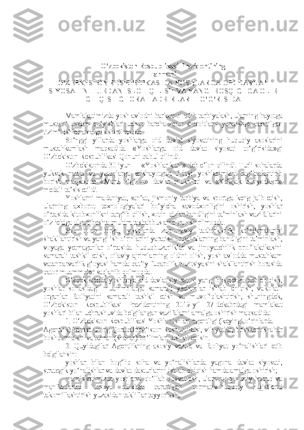 O ‘ zbekiston   Respublikasi   Prezidentining
Farmoni
O ‘ ZBEKISTON   RESPUBLIKASIDA   YOSHLARGA   OID   DAVLAT
SIYOSATINI   TUBDAN   ISLOH   QILISH   VA   YANGI   BOSQICHGA   OLIB
CHIQISH   CHORA - TADBIRLARI   TO ‘ G ‘ RISIDA
Mamlakatimizda   yosh   avlodni   barkamol   qilib   tarbiyalash ,  ularning   hayotga
mustaqil   qadam   qo ‘ yishlari   uchun   barcha   zarur   sharoitlarni   yaratishga   qaratilgan
tizimli   ishlar   amalga   oshirilmoqda .
So ‘ nggi   yillarda   yoshlarga   oid   davlat   siyosatining   huquqiy   asoslarini
mustahkamlash   maqsadida   « Yoshlarga   oid   davlat   siyosati   to ‘ g ‘ risida » gi
O ‘ zbekiston   Respublikasi   Qonuni   qabul   qilindi .
O‘zbekistonda 30-iyun — «Yoshlar kuni» deb e’lon qilindi. Turli sohalarda
yuksak   natija   va   yutuqlarga   erishayotgan   fidoyi   yoshlarimizni   rag‘batlantirib
borish   maqsadida   «Mard   o‘g‘lon»   davlat   mukofoti   va   «Kelajak   bunyodkori»
medali ta’sis etildi.
Yoshlarni   madaniyat,   san’at,   jismoniy   tarbiya   va   sportga   keng   jalb   etish,
ularning   axborot   texnologiyalari   bo‘yicha   savodxonligini   oshirish,   yoshlar
o‘rtasida kitobxonlikni targ‘ib qilish, xotin-qizlar bandligini ta’minlash vazifalarini
o‘z ichiga olgan beshta muhim tashabbus amalga oshirilmoqda.
Shu   bilan   birga,   yoshlarda   zamonaviy   tadbirkorlik   ko‘nikmalarini
shakllantirish va yangi ish o‘rinlarini yaratish orqali ularning bandligini ta’minlash,
voyaga   yetmaganlar   o‘rtasida   huquqbuzarliklar   va   jinoyatchilik   profilaktikasini
samarali   tashkil   etish,   oilaviy   ajrimlarning   oldini   olish,   yosh   avlodda   mustahkam
vatanparvarlik g‘oyasi hamda qat’iy fuqarolik pozitsiyasini shakllantirish borasida
qator muammolar saqlanib qolmoqda.
O‘zbekistonda yoshlarga oid davlat siyosatini yangi bosqichga olib chiqish,
yoshlar   sohasidagi   muammolarga   samarali   yechimlar   ishlab   chiqish,   vakolatli
organlar   faoliyatini   samarali   tashkil   etish   va   muvofiqlashtirish,   shuningdek,
O‘zbekiston   Respublikasi   Prezidentining   2019-yil   27-dekabrdagi   mamlakat
yoshlari bilan uchrashuvida belgilangan vazifalarni amalga oshirish maqsadida:
1. O‘zbekiston Respublikasi Yoshlar ishlari agentligi (keyingi o‘rinlarda —
Agentlik) hamda uning Qoraqalpog‘iston Respublikasi, viloyatlar, Toshkent shahar
boshqarmalari va tuman (shahar) bo‘limlari tashkil etilsin.
2.   Quyidagilar   Agentlikning   asosiy   vazifa   va   faoliyat   yo‘nalishlari   etib
belgilansin:
yoshlar   bilan   bog‘liq   soha   va   yo‘nalishlarda   yagona   davlat   siyosati,
strategik yo‘nalishlar va davlat dasturlarini ishlab chiqish hamda amalga oshirish;
mamlakatimizda   yoshlarni   qo‘llab-quvvatlash,   ularning   qonuniy   huquq  va
manfaatlarini   himoya   qilishga   qaratilgan   normativ-huquqiy   hujjatlarni
takomillashtirish yuzasidan takliflar tayyorlash; 