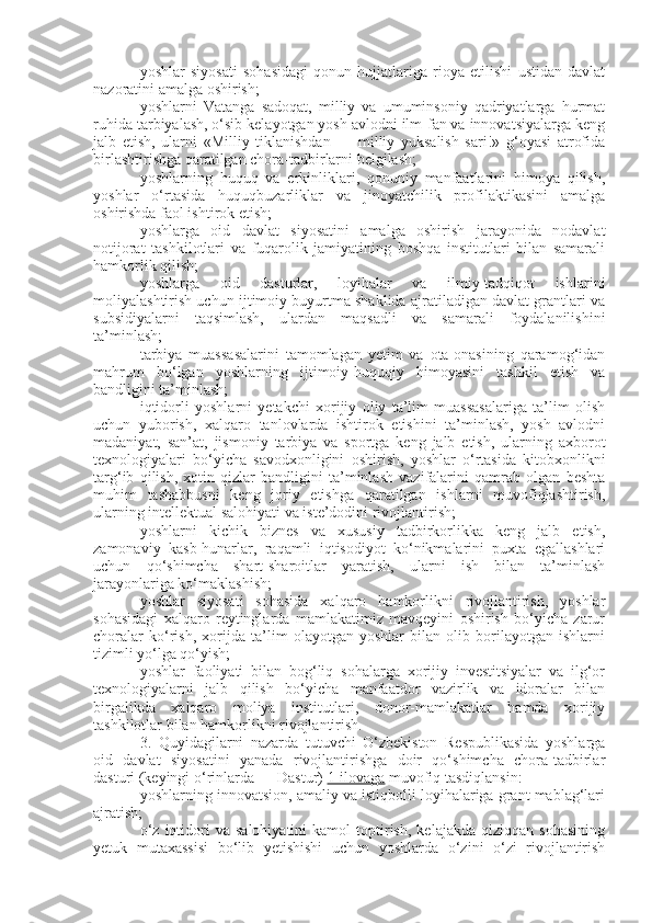 yoshlar   siyosati   sohasidagi   qonun   hujjatlariga   rioya   etilishi   ustidan   davlat
nazoratini amalga oshirish;
yoshlarni   Vatanga   sadoqat,   milliy   va   umuminsoniy   qadriyatlarga   hurmat
ruhida tarbiyalash, o‘sib kelayotgan yosh avlodni ilm-fan va innovatsiyalarga keng
jalb   etish,   ularni   «Milliy   tiklanishdan   —   milliy   yuksalish   sari!»   g‘oyasi   atrofida
birlashtirishga qaratilgan chora-tadbirlarni belgilash;
yoshlarning   huquq   va   erkinliklari,   qonuniy   manfaatlarini   himoya   qilish,
yoshlar   o‘rtasida   huquqbuzarliklar   va   jinoyatchilik   profilaktikasini   amalga
oshirishda faol ishtirok etish;
yoshlarga   oid   davlat   siyosatini   amalga   oshirish   jarayonida   nodavlat
notijorat   tashkilotlari   va   fuqarolik   jamiyatining   boshqa   institutlari   bilan   samarali
hamkorlik qilish;
yoshlarga   oid   dasturlar,   loyihalar   va   ilmiy-tadqiqot   ishlarini
moliyalashtirish uchun ijtimoiy buyurtma shaklida ajratiladigan davlat grantlari va
subsidiyalarni   taqsimlash,   ulardan   maqsadli   va   samarali   foydalanilishini
ta’minlash;
tarbiya   muassasalarini   tamomlagan   yetim   va   ota-onasining   qaramog‘idan
mahrum   bo‘lgan   yoshlarning   ijtimoiy-huquqiy   himoyasini   tashkil   etish   va
bandligini ta’minlash;
iqtidorli   yoshlarni   yetakchi   xorijiy   oliy   ta’lim   muassasalariga   ta’lim   olish
uchun   yuborish,   xalqaro   tanlovlarda   ishtirok   etishini   ta’minlash,   yosh   avlodni
madaniyat,   san’at,   jismoniy   tarbiya   va   sportga   keng   jalb   etish,   ularning   axborot
texnologiyalari   bo‘yicha   savodxonligini   oshirish,   yoshlar   o‘rtasida   kitobxonlikni
targ‘ib   qilish,   xotin-qizlar   bandligini   ta’minlash   vazifalarini   qamrab   olgan   beshta
muhim   tashabbusni   keng   joriy   etishga   qaratilgan   ishlarni   muvofiqlashtirish,
ularning intellektual salohiyati va iste’dodini rivojlantirish;
yoshlarni   kichik   biznes   va   xususiy   tadbirkorlikka   keng   jalb   etish,
zamonaviy   kasb-hunarlar,   raqamli   iqtisodiyot   ko‘nikmalarini   puxta   egallashlari
uchun   qo‘shimcha   shart-sharoitlar   yaratish,   ularni   ish   bilan   ta’minlash
jarayonlariga ko‘maklashish;
yoshlar   siyosati   sohasida   xalqaro   hamkorlikni   rivojlantirish,   yoshlar
sohasidagi   xalqaro   reytinglarda   mamlakatimiz   mavqeyini   oshirish   bo‘yicha   zarur
choralar   ko‘rish,   xorijda   ta’lim   olayotgan   yoshlar   bilan   olib   borilayotgan   ishlarni
tizimli yo‘lga qo‘yish;
yoshlar   faoliyati   bilan   bog‘liq   sohalarga   xorijiy   investitsiyalar   va   ilg‘or
texnologiyalarni   jalb   qilish   bo‘yicha   manfaatdor   vazirlik   va   idoralar   bilan
birgalikda   xalqaro   moliya   institutlari,   donor-mamlakatlar   hamda   xorijiy
tashkilotlar bilan hamkorlikni rivojlantirish.
3.   Quyidagilarni   nazarda   tutuvchi   O‘zbekiston   Respublikasida   yoshlarga
oid   davlat   siyosatini   yanada   rivojlantirishga   doir   qo‘shimcha   chora-tadbirlar
dasturi (keyingi o‘rinlarda — Dastur)   1-ilovaga   muvofiq tasdiqlansin:
yoshlarning innovatsion, amaliy va istiqbolli loyihalariga grant mablag‘lari
ajratish;
o‘z   iqtidori   va  salohiyatini   kamol   toptirish,   kelajakda   qiziqqan   sohasining
yetuk   mutaxassisi   bo‘lib   yetishishi   uchun   yoshlarda   o‘zini   o‘zi   rivojlantirish 