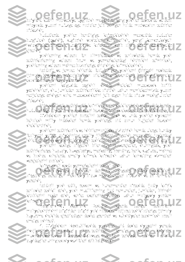 bo‘yicha   kuchli   motivatsiya   uyg‘otish   maqsadida   keng   yoshlar   davrasida   xalqaro
miqyosda   yuqori   nufuzga   ega   notiqlar   jalb   qilingan   holda   motivatsion   tadbirlar
o‘tkazish;
hududlarda   yoshlar   bandligiga   ko‘maklashish   maqsadida   quduqlar
burg‘ulash   (qazish),   sug‘orish   vositalari   xarid   qilish,   yengil   konstruksiyali
issiqxonalar   o‘rnatish,   urug‘lik   va   ko‘chatlar   sotib   olish   uchun   subsidiyalar
ajratish;
yoshlarning   xalqaro   fan   olimpiadalari   va   tanlovlarda   hamda   yosh
tadbirkorlarning   xalqaro   forum   va   yarmarkalardagi   ishtirokini   ta’minlash,
yoshlarning xalqaro mehnat bozorlariga chiqishiga ko‘maklashish;
iqtidorli   va   jamoat   ishlarida   faol   bo‘lgan   yoshlarni   (birinchi   navbatda
ijtimoiy   himoyaga   muhtoj   bo‘lgan   oilalarning   farzandlari)   bepul   yo‘llanmalar
asosida oromgohlarga yuborish;
yoshlarni   kelgusida   tegishli   sohada   malakali   mutaxassis   bo‘lib
yetishishlari,   shu   jumladan   tadbirkorlikka   o‘qitish   uchun   mamlakatimizda   yuqori
natijalarga   erishgan   soha   mutaxassislarini   jalb   etgan   holda   o‘quv   mashg‘ulotlari
o‘tkazish;
bitiruvchilarda tadbirkorlik ko‘nikmalarini shakllantirish maqsadida barcha
hududlardagi oliy ta’lim muassasalari bazasida biznes akseleratorlar tashkil etish;
O‘zbekiston   yoshlari   portalini   tashkil   etish   va   unda   yoshlar   siyosatini
baholash   milliy   indekslari   hamda   yoshlarga   oid   qonun   hujjatlari   bazasini
shakllantirish;
yoshlarni tadbirkorlik va ishbilarmonlikka qiziqtirish hamda ularga bunday
faoliyatni   yo‘lga   qo‘yishning   amaliy   jihatlarini   o‘rgatish   maqsadida   joylardagi
ishlab chiqarish va xizmat ko‘rsatish tashkilotlariga biznes sayohatlar tashkil etish;
yoshlarni   kasbga   o‘rgatish   bilan   bog‘liq   xarajatlar,   shuningdek,   yosh
tadbirkorlarga huquqiy, buxgalteriya, marketing, brending, bank, sug‘urta, mehnat
va   boshqa   sohalarda   amaliy   ko‘mak   ko‘rsatish   uchun   konsalting   xizmatlari
xarajatlarini qoplash;
ko‘rgazmali savdo yarmarkalarini tashkil etish;
biznesni   yo‘lga   qo‘yishdan   daromad   olishgacha   bo‘lgan   masalalarni
o‘rgatishga   qaratilgan   masofaviy   o‘quv   mashg‘ulotlari   o‘tkazish   va   qo‘llanmalar
yaratish;
iqtidorli   yosh   adib,   rassom   va   hunarmandlar   o‘rtasida   ijodiy   ko‘rik
tanlovlar   tashkil   etish,   yosh   mualliflarning   ijod   namunalari,   jumladan,   birinchi
kitoblarini   nashr   etish,   san’at   asarlarini   yaratish   uchun   moliyaviy   yordam
ko‘rsatish.
Belgilansinki,   Agentlik   Dasturda   nazarda   tutilgan   tadbirlarni
moliyalashtirishni to‘g‘ridan to‘g‘ri yoki nodavlat notijorat tashkilotlariga ijtimoiy
buyurtma   shaklida   ajratiladigan   davlat   grantlari   va   subsidiyalar   taqsimlash   orqali
amalga oshiradi.
4.   O‘zbekiston   Respublikasida   yoshlarga   oid   davlat   siyosatini   yanada
rivojlantirish   borasidagi   chora-tadbirlarni   amalga   oshirish   bo‘yicha
muvofiqlashtiruvchi   kengash   2-ilovaga   muvofiq   tarkibda   tashkil   etilsin,
quyidagilar uning asosiy vazifalari etib belgilansin: 