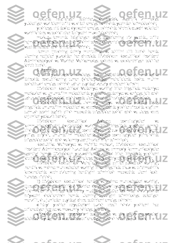 Dasturda   belgilangan   tadbirlar,   shuningdek,   Agentlik   zimmasiga
yuklatilgan vazifalarni to‘liq va sifatli amalga oshirishda yaqindan ko‘maklashish;
yoshlarga oid davlat siyosatini amalga oshirishda ishtirok etuvchi vakolatli
vazirlik idora va tashkilotlar faoliyatini muvofiqlashtirish;
mazkur   Farmonda   belgilangan   chora-tadbirlarning   o‘z   vaqtida,   to‘liq
hajmda va samarali amalga oshirilishini ta’minlash, aniqlangan kamchiliklarni o‘z
vaqtida bartaraf etish choralarini ko‘rish;
Farmon   ijrosining   doimiy   monitoringi   va   tahlilini   olib   borish   hamda
ularning   natijalari   yuzasidan   har   chorakda   O‘zbekiston   Respublikasi   Prezidenti
Administratsiyasi   va   Vazirlar   Mahkamasiga   axborot   va   asoslantirilgan   takliflar
kiritib borish.
5. Agentlik:
a)   2020-yilda   tegishli   sohalarga   Davlat   budjetidan   ajratilgan   mablag‘lar
doirasida   respublikaning   tuman   (shahar)laridagi   mahallalarda   beshta   muhim
tashabbusni amalga oshirish uchun quyidagi zaruriy choralarni ko‘rsin:
O‘zbekiston   Respublikasi   Madaniyat   vazirligi   bilan   birgalikda   madaniyat
markazlari va umumta’lim maktablarida yoshlarni madaniyat va san’atga jalb etish
uchun to‘garaklar tashkil etish hamda ularni musiqa jihozlari bilan ta’minlash;
O‘zbekiston   Respublikasi   Jismoniy   tarbiya   va   sport   vazirligi   bilan
birgalikda umumta’lim maktablari va sport inshootlarida yoshlar o‘rtasida sog‘lom
turmush   tarzini   tag‘rib   qilish   maqsadida   to‘garaklar   tashkil   etish   va   ularga   sport
anjomlari yetkazib berish;
O‘zbekiston   Respublikasi   Axborot   texnologiyalari   va
kommunikatsiyalarini   rivojlantirish   vazirligi   bilan   birgalikda   yoshlarni   qamrab
olishga   mo‘ljallangan   «Raqamli   texnologiyalar   o‘quv   markazlari»   faoliyatini
yo‘lga   qo‘yish,   umumta’lim   maktablarida   axborot   texnologiyalari   yo‘nalishida
to‘garaklar tashkil etish va kompyuter jihozlari bilan ta’minlash;
Respublika   Ma’naviyat   va   ma’rifat   markazi,   O‘zbekiston   Respublikasi
Prezidenti   Administratsiyasi   huzuridagi   Axborot   va   ommaviy   kommunikatsiyalar
agentligi   hamda   O‘zbekiston   yozuvchilar   uyushmasi   bilan   birgalikda   yoshlarni
kitobxonlikka jalb etish va kutubxonalarga badiiy adabiyotlarni yetkazib berish;
O‘zbekiston   Respublikasi   Mahalla   va   oilani   qo‘llab-quvvatlash   vazirligi,
Bandlik va mehnat munosabatlari vazirligi bilan birgalikda tikuv va to‘qimachilik
korxonalarida   xotin-qizlarning   bandligini   ta’minlash   maqsadida   ularni   kasb-
hunarga o‘qitish;
b)   O‘zbekiston   Respublikasi   Bandlik   va   mehnat   munosabatlari   vazirligi,
Qoraqalpog‘iston   Respublikasi   Vazirlar   Kengashi,   viloyatlar   va   Toshkent   shahar
hokimliklari   bilan   birgalikda   bir   oy   muddatda   hududlar   kesimida   ishsiz   yoshlar
ro‘yxatini   shakllantirsin   hamda   ularning   bandligini   ta’minlashga   qaratilgan
manzilli, shu jumladan quyidagi chora-tadbirlarni amalga oshirsin:
«Fidoyi   yoshlar   otryadlari»ni   tuzish   orqali   ishsiz   yoshlarni   haq
to‘lanadigan jamoat va mavsumiy ishlarga jalb etish;
«Yoshlar   qurilish   otryadlari»ni   tashkil   etish   va   oliy   ta’lim   muassasalari
talabalarini yozgi ta’til vaqtida haq to‘lanadigan qurilish ishlariga jalb etish; 