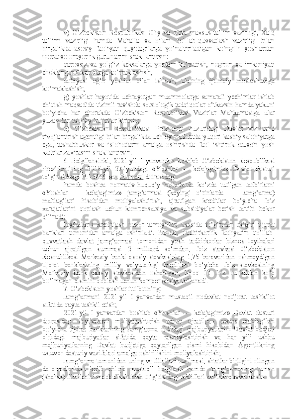 v)   O‘zbekiston   Respublikasi   Oliy   va   o‘rta   maxsus   ta’lim   vazirligi,   Xalq
ta’limi   vazirligi   hamda   Mahalla   va   oilani   qo‘llab-quvvatlash   vazirligi   bilan
birgalikda   asosiy   faoliyati   quyidagilarga   yo‘naltiriladigan   ko‘ngilli   yoshlardan
iborat volontyorlik guruhlarini shakllantirsin:
qarovsiz   va   yolg‘iz   keksalarga   yordam   ko‘rsatish,   nogiron   va   imkoniyati
cheklangan fuqarolarga ko‘maklashish;
tarbiyasi   og‘ir   yoshlar   bilan   ishlash,   ularning   ijtimoiy   moslashuviga
ko‘maklashish;
g)   yoshlar   hayotida   uchrayotgan   muammolarga   samarali   yechimlar   ishlab
chiqish maqsadida tizimli ravishda sotsiologik tadqiqotlar o‘tkazsin hamda yakuni
bo‘yicha   har   chorakda   O‘zbekiston   Respublikasi   Vazirlar   Mahkamasiga   ular
yuzasidan tahliliy hujjatlar kiritsin;
d)   O‘zbekiston   Respublikasi   Prezidenti   huzuridagi   Davlat   xizmatini
rivojlantirish agentligi bilan birgalikda uch oy muddatda yuqori kasbiy salohiyatga
ega,   tashabbuskor   va   islohotlarni   amalga   oshirishda   faol   ishtirok   etuvchi   yosh
kadrlar zaxirasini shakllantirsin.
6.   Belgilansinki,   2021-yil   1-yanvardan   boshlab   O‘zbekiston   Respublikasi
Prezidentining   2018-yil   27-iyundagi   «Yoshlar   —   kelajagimiz»   Davlat   dasturi
to‘g‘risida»gi PF-5466-son   Farmoni   doirasidagi:
hamda   boshqa   normativ-huquqiy   hujjatlarda   ko‘zda   tutilgan   tadbirlarni
«Yoshlar   —   kelajagimiz»   jamg‘armasi   (keyingi   o‘rinlarda   —   Jamg‘arma)
mablag‘lari   hisobidan   moliyalashtirish,   ajratilgan   kreditlar   bo‘yicha   foiz
xarajatlarini   qoplash   uchun   kompensatsiya   va   subsidiyalar   berish   tartibi   bekor
qilinadi;
loyihalarni   kreditlash   bozor   tamoyillari   asosida   to‘g‘ridan   to‘g‘ri   tijorat
banklari   tomonidan   amalga   oshiriladi.   Bunda,   Tadbirkorlik   faoliyatini   qo‘llab-
quvvatlash   davlat   jamg‘armasi   tomonidan   yosh   tadbirkorlar   biznes   loyihalari
uchun   ajratilgan   summasi   2   milliard   so‘mdan,   foiz   stavkasi   O‘zbekiston
Respublikasi   Markaziy   banki   asosiy   stavkasining   1,75   baravaridan   oshmaydigan
tijorat   banklarining   milliy   valyutadagi   kreditlari   bo‘yicha   foiz   stavkasining
Markaziy   bank   asosiy   stavkasidan   oshadigan,   biroq   10   foiz   punktidan   ko‘p
bo‘lmagan qismini qoplash uchun kompensatsiya to‘lanadi.
7. O‘zbekiston yoshlar ittifoqining:
Jamg‘armani   2021-yil   1-yanvardan   mustaqil   nodavlat   notijorat   tashkilot
sifatida qayta tashkil etish;
2021-yil   1-yanvardan   boshlab   «Yoshlar   —   kelajagimiz»   Davlat   dasturi
doirasidagi   loyihalarni   moliyalashtirish   uchun   ajratilgan   resurs   mablag‘lari
bo‘yicha   tijorat   banklarining   Jamg‘arma   oldidagi   majburiyatlarini   Davlat   budjeti
oldidagi   majburiyatlar   sifatida   qayta   rasmiylashtirish   va   har   yili   ushbu
majburiyatlarning   Davlat   budjetiga   qaytarilgan   qismi   hisobidan   Agentlikning
ustuvor dasturiy vazifalari amalga oshirilishini moliyalashtirish;
Jamg‘arma tomonidan uning va filiallari tuzilmasi, shtatlar birligini olingan
daromadlaridan   kelib   chiqib   mustaqil   belgilash   hamda   Jamg‘armaning   tuman
(shahar) filiallarini maqbullashtirish to‘g‘risidagi takliflari qo‘llab-quvvatlansin. 