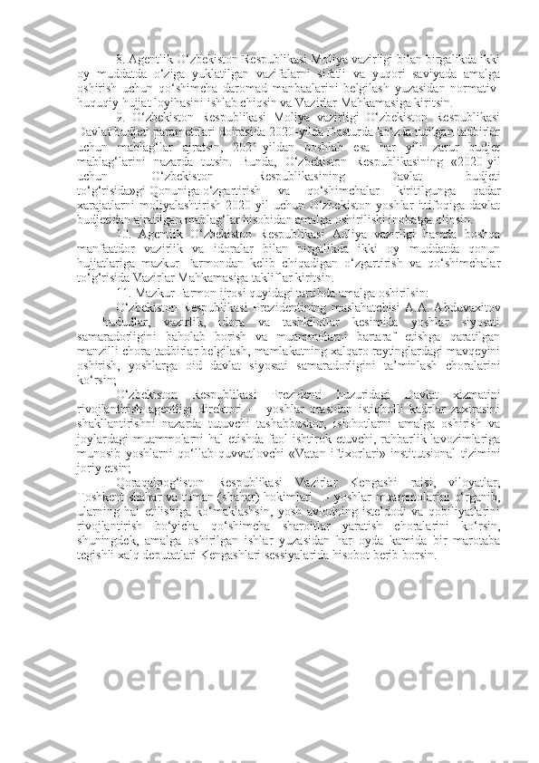 8. Agentlik O‘zbekiston Respublikasi Moliya vazirligi bilan birgalikda ikki
oy   muddatda   o‘ziga   yuklatilgan   vazifalarni   sifatli   va   yuqori   saviyada   amalga
oshirish   uchun   qo‘shimcha   daromad   manbaalarini   belgilash   yuzasidan   normativ-
huquqiy hujjat loyihasini ishlab chiqsin va Vazirlar Mahkamasiga kiritsin.
9.   O‘zbekiston   Respublikasi   Moliya   vazirligi   O‘zbekiston   Respublikasi
Davlat budjeti parametrlari doirasida 2020-yilda Dasturda ko‘zda tutilgan tadbirlar
uchun   mablag‘lar   ajratsin,   2021-yildan   boshlab   esa   har   yili   zarur   budjet
mablag‘larini   nazarda   tutsin.   Bunda,   O‘zbekiston   Respublikasining   «2020-yil
uchun   O‘zbekiston   Respublikasining   Davlat   budjeti
to‘g‘risida»gi   Qonuniga   o‘zgartirish   va   qo‘shimchalar   kiritilgunga   qadar
xarajatlarni   moliyalashtirish   2020-yil   uchun   O‘zbekiston   yoshlar   ittifoqiga   davlat
budjetidan ajratilgan mablag‘lar hisobidan amalga oshirilishi inobatga olinsin.
10.   Agentlik   O‘zbekiston   Respublikasi   Adliya   vazirligi   hamda   boshqa
manfaatdor   vazirlik   va   idoralar   bilan   birgalikda   ikki   oy   muddatda   qonun
hujjatlariga   mazkur   Farmondan   kelib   chiqadigan   o‘zgartirish   va   qo‘shimchalar
to‘g‘risida Vazirlar Mahkamasiga takliflar kiritsin.
11. Mazkur Farmon ijrosi quyidagi tartibda amalga oshirilsin:
O‘zbekiston   Respublikasi   Prezidentining   maslahatchisi   A.A.   Abduvaxitov
—   hududlar,   vazirlik,   idora   va   tashkilotlar   kesimida   yoshlar   siyosati
samaradorligini   baholab   borish   va   muammolarni   bartaraf   etishga   qaratilgan
manzilli chora-tadbirlar belgilash, mamlakatning xalqaro reytinglardagi mavqeyini
oshirish,   yoshlarga   oid   davlat   siyosati   samaradorligini   ta’minlash   choralarini
ko‘rsin;
O‘zbekiston   Respublikasi   Prezidenti   huzuridagi   Davlat   xizmatini
rivojlantirish   agentligi   direktori   —   yoshlar   orasidan   istiqbolli   kadrlar   zaxirasini
shakllantirishni   nazarda   tutuvchi   tashabbuskor,   islohotlarni   amalga   oshirish   va
joylardagi  muammolarni  hal  etishda faol  ishtirok etuvchi, rahbarlik lavozimlariga
munosib   yoshlarni   qo‘llab-quvvatlovchi   «Vatan   iftixorlari»   institutsional   tizimini
joriy etsin;
Qoraqalpog‘iston   Respublikasi   Vazirlar   Kengashi   raisi,   viloyatlar,
Toshkent shahar va tuman (shahar) hokimlari — yoshlar muammolarini o‘rganib,
ularning   hal   etilishiga   ko‘maklashsin,   yosh   avlodning   iste’dodi   va   qobiliyatlarini
rivojlantirish   bo‘yicha   qo‘shimcha   sharoitlar   yaratish   choralarini   ko‘rsin,
shuningdek,   amalga   oshirilgan   ishlar   yuzasidan   har   oyda   kamida   bir   marotaba
tegishli xalq deputatlari Kengashlari sessiyalarida hisobot berib borsin. 