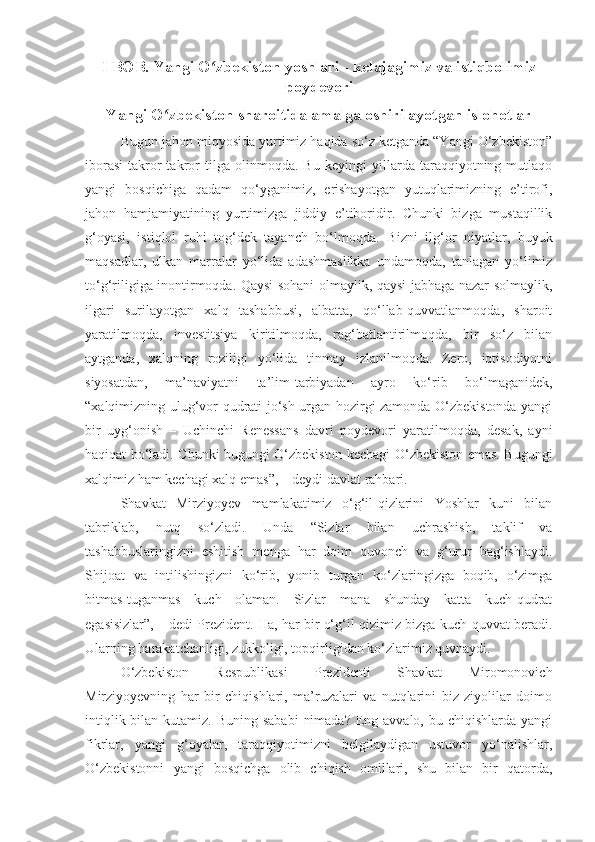 I BOB.  Yangi O zbekiston yoshlari - kelajagimiz va istiqbolimizʻ
poydevori
Yangi O zbekiston	
ʻ  sharoitida amalga oshirilayotgan islohotlar
Bugun jahon miqyosida yurtimiz haqida so‘z ketganda “Yangi O‘zbekiston”
iborasi   takror-takror   tilga   olinmoqda.   Bu   keyingi   yillarda   taraqqiyotning   mutlaqo
yangi   bosqichiga   qadam   qo‘yganimiz,   erishayotgan   yutuqlarimizning   e’tirofi,
jahon   hamjamiyatining   yurtimizga   jiddiy   e’tiboridir.   Chunki   bizga   mustaqillik
g‘oyasi,   istiqlol   ruhi   tog‘dek   tayanch   bo‘lmoqda.   Bizni   ilg‘or   niyatlar,   buyuk
maqsadlar,   ulkan   marralar   yo‘lida   adashmaslikka   undamoqda,   tanlagan   yo‘limiz
to‘g‘riligiga inontirmoqda. Qaysi sohani olmaylik, qaysi jabhaga nazar solmaylik,
ilgari   surilayotgan   xalq   tashabbusi,   albatta,   qo‘llab-quvvatlanmoqda,   sharoit
yaratilmoqda,   investitsiya   kiritilmoqda,   rag‘batlantirilmoqda,   bir   so‘z   bilan
aytganda,   xalqning   roziligi   yo‘lida   tinmay   izlanilmoqda.   Zero,   iqtisodiyotni
siyosatdan,   ma’naviyatni   ta’lim-tarbiyadan   ayro   ko‘rib   bo‘lmaganidek,
“xalqimizning ulug‘vor qudrati jo‘sh urgan hozirgi zamonda O‘zbekistonda yangi
bir   uyg‘onish   –   Uchinchi   Renessans   davri   poydevori   yaratilmoqda,   desak,   ayni
haqiqat bo‘ladi. Chunki bugungi O‘zbekiston kechagi O‘zbekiston emas. Bugungi
xalqimiz ham kechagi xalq emas”, – deydi davlat rahbari.
Shavkat   Mirziyoyev   mamlakatimiz   o‘g‘il-qizlarini   Yoshlar   kuni   bilan
tabriklab,   nutq   so‘zladi.   Unda   “Sizlar   bilan   uchrashish,   taklif   va
tashabbuslaringizni   eshitish   menga   har   doim   quvonch   va   g‘urur   bag‘ishlaydi.
Shijoat   va   intilishingizni   ko‘rib,   yonib   turgan   ko‘zlaringizga   boqib,   o‘zimga
bitmas-tuganmas   kuch   olaman.   Sizlar   mana   shunday   katta   kuch-qudrat
egasisizlar”, – dedi Prezident. Ha, har bir o‘g‘il-qizimiz bizga kuch-quvvat beradi.
Ularning harakatchanligi, zukkoligi, topqirligidan ko‘zlarimiz quvnaydi.
O‘zbekiston   Respublikasi   Prezidenti   Shavkat   Miromonovich
Mirziyoyevning   har   bir   chiqishlari,   ma’ruzalari   va   nutqlarini   biz   ziyolilar   doimo
intiqlik bilan kutamiz. Buning  sababi  nimada?  Eng avvalo,  bu chiqishlarda yangi
fikrlar,   yangi   g‘oyalar,   taraqqiyotimizni   belgilaydigan   ustuvor   yo‘nalishlar,
O‘zbekistonni   yangi   bosqichga   olib   chiqish   omillari,   shu   bilan   bir   qatorda, 