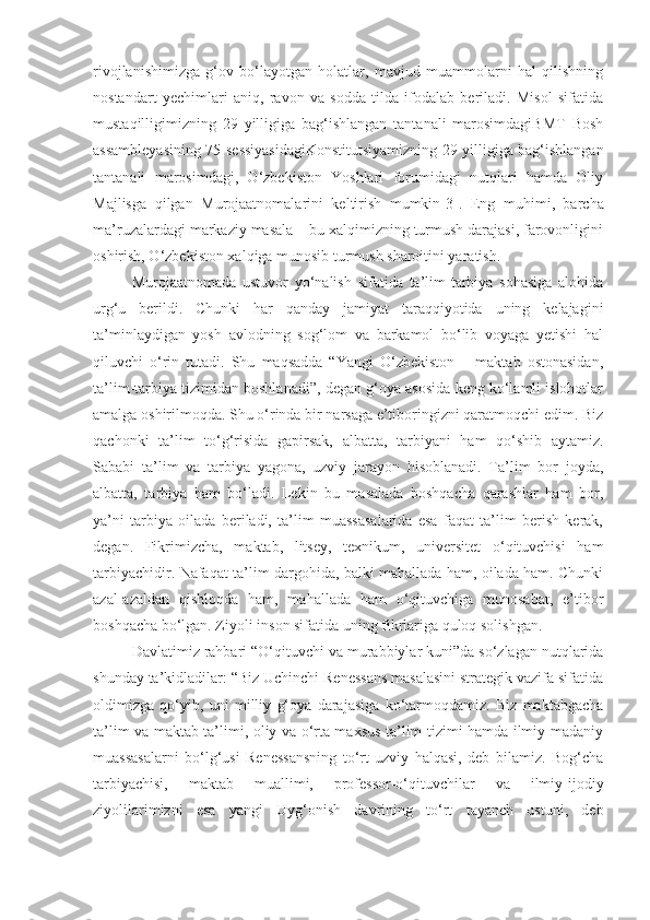 rivojlanishimizga   g‘ov   bo‘layotgan   holatlar,   mavjud   muammolarni   hal   qilishning
nostandart   yechimlari   aniq,   ravon   va   sodda   tilda   ifodalab   beriladi.   Misol   sifatida
mustaqilligimizning   29   yilligiga   bag‘ishlangan   tantanali   marosimdagiBMT   Bosh
assambleyasining 75-sessiyasidagiKonstitutsiyamizning 29 yilligiga bag‘ishlangan
tantanali   marosimdagi,   O‘zbekiston   Yoshlari   forumidagi   nutqlari   hamda   Oliy
Majlisga   qilgan   Murojaatnomalarini   keltirish   mumkin [3] .   Eng   muhimi,   barcha
ma’ruzalardagi markaziy masala – bu xalqimizning turmush darajasi, farovonligini
oshirish, O‘zbekiston xalqiga munosib turmush sharoitini yaratish.
Murojaatnomada   ustuvor   yo‘nalish   sifatida   ta’lim-tarbiya   sohasiga   alohida
urg‘u   berildi.   Chunki   har   qanday   jamiyat   taraqqiyotida   uning   kelajagini
ta’minlaydigan   yosh   avlodning   sog‘lom   va   barkamol   bo‘lib   voyaga   yetishi   hal
qiluvchi   o‘rin   tutadi.   Shu   maqsadda   “Yangi   O‘zbekiston   –   maktab   ostonasidan,
ta’lim-tarbiya tizimidan boshlanadi”, degan g‘oya asosida keng ko‘lamli islohotlar
amalga oshirilmoqda. Shu o‘rinda bir narsaga e’tiboringizni qaratmoqchi edim. Biz
qachonki   ta’lim   to‘g‘risida   gapirsak,   albatta,   tarbiyani   ham   qo‘shib   aytamiz.
Sababi   ta’lim   va   tarbiya   yagona,   uzviy   jarayon   hisoblanadi.   Ta’lim   bor   joyda,
albatta,   tarbiya   ham   bo‘ladi.   Lekin   bu   masalada   boshqacha   qarashlar   ham   bor,
ya’ni   tarbiya   oilada   beriladi,   ta’lim   muassasalarida   esa   faqat   ta’lim   berish   kerak,
degan.   Fikrimizcha,   maktab,   litsey,   texnikum,   universitet   o‘qituvchisi   ham
tarbiyachidir. Nafaqat ta’lim dargohida, balki mahallada ham, oilada ham. Chunki
azal-azaldan   qishloqda   ham,   mahallada   ham   o‘qituvchiga   munosabat,   e’tibor
boshqacha bo‘lgan. Ziyoli inson sifatida uning fikrlariga quloq solishgan.
Davlatimiz rahbari “O‘qituvchi va murabbiylar kuni”da so‘zlagan nutqlarida
shunday ta’kidladilar: “Biz Uchinchi Renessans masalasini strategik vazifa sifatida
oldimizga   qo‘yib,   uni   milliy   g‘oya   darajasiga   ko‘tarmoqdamiz.   Biz   maktabgacha
ta’lim va maktab ta’limi, oliy va o‘rta maxsus ta’lim tizimi hamda ilmiy-madaniy
muassasalarni   bo‘lg‘usi   Renessansning   to‘rt   uzviy   halqasi,   deb   bilamiz.   Bog‘cha
tarbiyachisi,   maktab   muallimi,   professor-o‘qituvchilar   va   ilmiy-ijodiy
ziyolilarimizni   esa   yangi   Uyg‘onish   davrining   to‘rt   tayanch   ustuni,   deb 