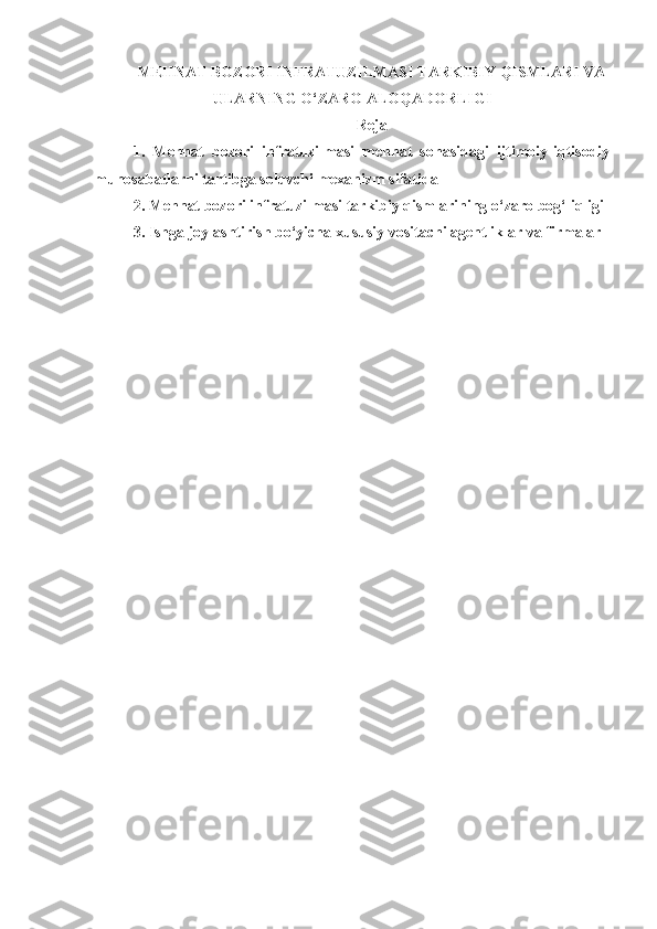 MEHNAT BOZORI INFRATUZILMASI TARKIBIY QISMLARI VA
ULARNING O‘ZARO ALOQADORLIGI
Reja
1.   Mehnat   bozori   infratuzilmasi   mehnat   sohasidagi   ijtimoiy-iqtisodiy
munosabatlarni tartibga soluvchi mexanizm sifatida
2. Mehnat bozori infratuzilmasi tarkibiy qismlarining o‘zaro bog‘liqligi
3.   Ishga joylashtirish bo‘yicha   xususiy vositachi agentliklar va firmalar 