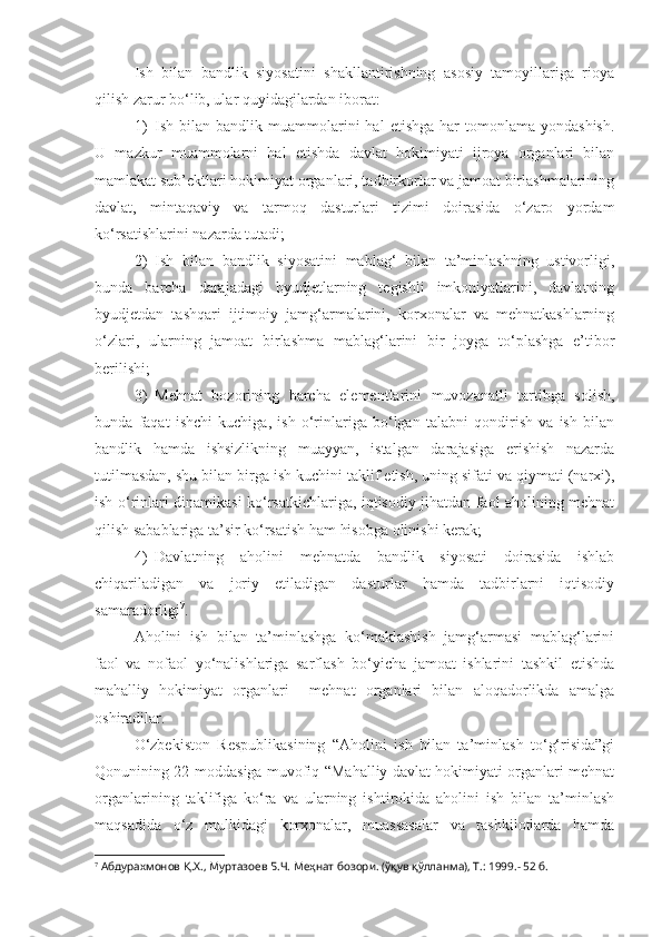 Ish   bilan   bandlik   siyosatini   shakllantirishning   asosiy   tamoyillariga   rioya
qilish zarur bo‘lib, ular quyidagilardan iborat:
1) Ish  bilan  bandlik  muammolarini  hal  etishga  har   tomonlama  yondashish.
U   mazkur   muammolarni   hal   etishda   davlat   hokimiyati   ijroya   organlari   bilan
mamlakat sub’ektlari hokimiyat organlari, tadbirkorlar va jamoat birlashmalarining
davlat,   mintaqaviy   va   tarmoq   dasturlari   tizimi   doirasida   o‘zaro   yordam
ko‘rsatishlarini nazarda tutadi;
2) Ish   bilan   bandlik   siyosatini   mablag‘   bilan   ta’minlashning   ustivorligi,
bunda   barcha   darajadagi   byudjetlarning   tegishli   imkoniyatlarini,   davlatning
byudjetdan   tashqari   ijtimoiy   jamg‘armalarini,   korxonalar   va   mehnatkashlarning
o‘zlari,   ularning   jamoat   birlashma   mablag‘larini   bir   joyga   to‘plashga   e’tibor
berilishi;
3) Mehnat   bozorining   barcha   elementlarini   muvozanatli   tartibga   solish,
bunda   faqat   ishchi   kuchiga,   ish   o‘rinlariga   bo‘lgan   talabni   qondirish   va   ish   bilan
bandlik   hamda   ishsizlikning   muayyan,   istalgan   darajasiga   erishish   nazarda
tutilmasdan, shu bilan birga ish kuchini taklif etish, uning sifati va qiymati (narxi),
ish o‘rinlari dinamikasi ko‘rsatkichlariga, iqtisodiy jihatdan faol aholining mehnat
qilish sabablariga ta’sir ko‘rsatish ham hisobga olinishi kerak;
4) Davlatning   aholini   mehnatda   bandlik   siyosati   doirasida   ishlab
chiqariladigan   va   joriy   etiladigan   dasturlar   hamda   tadbirlarni   iqtisodiy
samaradorligi 7
.
Aholini   ish   bilan   ta’minlashga   ko‘maklashish   jamg‘armasi   mablag‘larini
faol   va   nofaol   yo‘nalishlariga   sarflash   bo‘yicha   jamoat   ishlarini   tashkil   etishda
mahalliy   hokimiyat   organlari     mehnat   organlari   bilan   aloqadorlikda   amalga
oshiradilar. 
O‘zbekiston   Respublikasining   “Aholini   ish   bilan   ta’minlash   to‘g‘risida”gi
Qonunining 22-moddasiga muvofiq “Mahalliy davlat hokimiyati organlari mehnat
organlarining   taklifiga   ko‘ra   va   ularning   ishtirokida   aholini   ish   bilan   ta’minlash
maqsadida   o‘z   mulkidagi   korxonalar,   muassasalar   va   tashkilotlarda   hamda
7
 Абдурахмонов Қ.Х., Муртазоев Б.Ч. Меҳнат бозори. (ўқув қўлланма), Т.: 1999.- 52 б. 