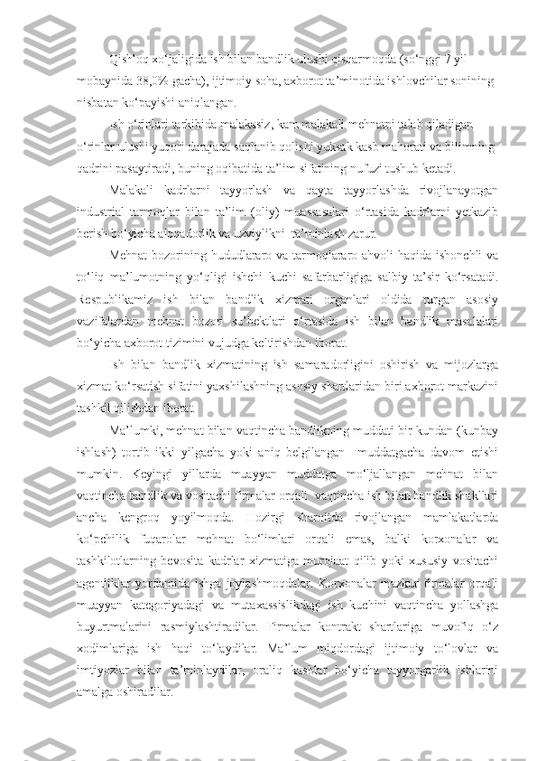 Qishloq xo‘jaligida ish bilan bandlik ulushi qisqarmoqda (so‘nggi 7 yil 
mobaynida 38,0% gacha), ijtimoiy soha, axborot ta’minotida ishlovchilar sonining 
nisbatan ko‘payishi aniqlangan.
Ish o‘rinlari tarkibida malakasiz, kam malakali mehnatni talab qiladigan 
o‘rinlar ulushi yuqori darajada saqlanib qolishi yuksak kasb mahorati va bilimning 
qadrini pasaytiradi, buning oqibatida ta’lim sifatining nufuzi tushub ketadi.
Malakali   kadrlarni   tayyorlash   va   qayta   tayyorlashda   rivojlanayotgan
industrial   tarmoqlar   bilan   ta’lim   (oliy)   muassasalari   o‘rtasida   kadrlarni   yetkazib
berish bo‘yicha aloqadorlik va uzviylikni  ta’minlash zarur.
Mehnat  bozorining hududlararo va tarmoqlararo ahvoli  haqida ishonchli  va
to‘liq   ma’lumotning   yo‘qligi   ishchi   kuchi   safarbarligiga   salbiy   ta’sir   ko‘rsatadi.
Respublikamiz   ish   bilan   bandlik   xizmati   organlari   oldida   turgan   asosiy
vazifalardan   mehnat   bozori   su’bektlari   o‘rtasida   ish   bilan   bandlik   masalalari
bo‘yicha axborot tizimini vujudga keltirishdan iborat. 
Ish   bilan   bandlik   xizmatining   ish   samaradorligini   oshirish   va   mijozlarga
xizmat ko‘rsatish sifatini yaxshilashning asosiy shartlaridan biri axborot markazini
tashkil qilishdan iborat. 
Ma’lumki, mehnat bilan vaqtincha bandlikning muddati bir kundan (kunbay
ishlash)   tortib   ikki   yilgacha   yoki   aniq   belgilangan     muddatgacha   davom   etishi
mumkin.   Keyingi   yillarda   muayyan   muddatga   mo‘ljallangan   mehnat   bilan
vaqtincha bandlik va vositachi firmalar orqali  vaqtincha ish bilan bandlik shakllari
ancha   kengroq   yoyilmoqda.   Hozirgi   sharoitda   rivojlangan   mamlakatlarda
ko‘pchilik   fuqarolar   mehnat   bo‘limlari   orqali   emas,   balki   korxonalar   va
tashkilotlarning   bevosita   kadrlar   xizmatiga   murojaat   qilib   yoki   xususiy   vositachi
agentliklar   yordamida   ishga   joylashmoqdalar.   Korxonalar   mazkur   firmalar   orqali
muayyan   kategoriyadagi   va   mutaxassislikdagi   ish   kuchini   vaqtincha   yollashga
buyurtmalarini   rasmiylashtiradilar.   Firmalar   kontrakt   shartlariga   muvofiq   o‘z
xodimlariga   ish   haqi   to‘laydilar.   Ma’lum   miqdordagi   ijtimoiy   to‘lovlar   va
imtiyozlar   bilan   ta’minlaydilar,   oraliq   kasblar   bo‘yicha   tayyorgarlik   ishlarini
amalga oshiradilar.  