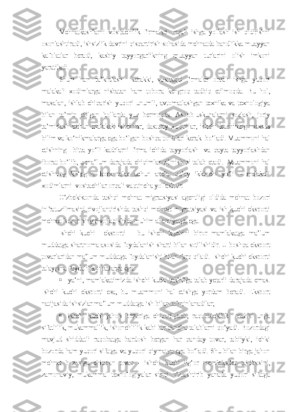 Mehnatkashlarni   vositachilik   firmalari   orqali   ishga   yollash   ish   qidirishni
osonlashtiradi, ishsizlik davrini qisqartirish sohasida mehnatda bandlikka muayyan
kafolatlar   beradi,   kasbiy   tayyorgarlikning   muayyan   turlarini   olish   imkoni
yaratiladi.
Shuni   ham   ta’kidlash     kerakki,   vositachi   firmalar   orqali   ishga   yuqori
malakali   xodimlarga   nisbatan   ham   tobora   kengroq   tadbiq   etilmoqda.   Bu   hol,
masalan,   ishlab   chiqarish   yuqori   unumli,   avtomatlashgan   texnika   va   texnologiya
bilan   ta’min   etilgan   hollarda   yuz   bermoqda.   Asbob-uskunalarni   sozlash,   joriy
ta’mirlash   uchun   malakali   ishchilar,   dasturiy   xodimlar,   ishchi   kuchining   maxsus
bilim va ko‘nikmalarga ega bo‘lgan boshqa toifalari kerak  bo‘ladi. Muammoni hal
etishning     bitta   yo‘li   kadrlarni   firma   ichida   tayyorlash     va   qayta   tayyorlashdan
iborat bo‘lib, u ma’lum darajada chiqimlar qilinishini talab etadi.   Muammoni hal
etishning   ko‘pgina   korxonalar   uchun   ancha   qulay   ikkinchi   yo‘li   –   malakali
xodimlarni  vositachilar orqali vaqtincha yollashdir. 
O‘zbekistonda   tashqi   mehnat   migratsiyasi   agentligi   oldida   mehnat   bozori
infratuzilmasini   rivojlantirishda   tashqi   mehnat   migratsiyasi   va   ish   kuchi   eksporti
mehnat bozorining rivojlanishida muhim ahamiyatga ega. 
Ishchi   kuchi     eksporti   –   bu   ishchi   kuchini   biror   mamlakatga   ma’lum
muddatga shartnoma asosida foydalanish sharti bilan sotilishidir.  U boshqa eksport
tovarlaridan ma’lum muddatga foydalanishi bilan farq qiladi.  Ishchi kuchi eksporti
talaygina foydalilik jihatlarga ega: 
 ya’ni, mamlakatimizda ishchi kuchi taklifiga talab yetarli darajada emas.
Ishchi   kuchi   eksporti   esa ,   bu   muammoni   hal   etishga   yordam   beradi.   Eksport
natijasida ishsizlar ma’lum muddatga ish bilan ta’minlanadilar; 
 ishchi   kuchi   jahon   bozoriga   chiqarilgach,   raqobatchilik     muhiti   unga
sifatlilik, mukammallik, ishonchlilik kabi bir qancha talablarni qo‘yadi. Bozordagi
mavjud   shiddatli   raqobatga   bardosh   bergan   har   qanday   tovar,   tabiiyki,   ichki
bozorda ham yuqori sifatga va yuqori qiymatga ega bo‘ladi. Shu bilan birga jahon
mehnat   bozoriga   chiqqan   tovar   –   ishchi   kuchi   ilg‘or   mamlakatlar   tajribasini,
zamonaviy,   mukammal   texnologiyalar   sirini   o‘zlashtirib   yanada   yuqori   sifatga 