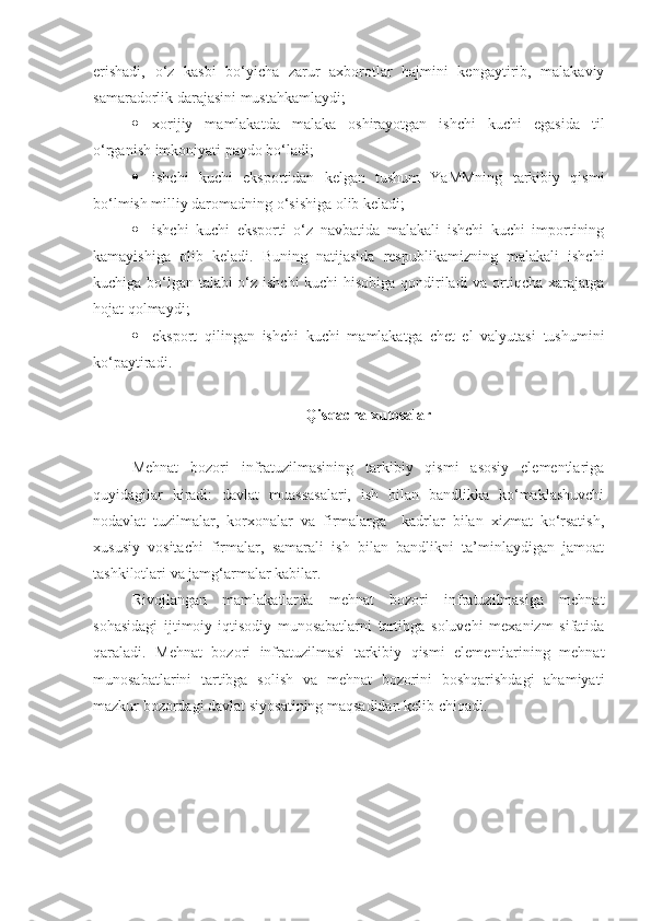 erishadi,   o‘z   kasbi   bo‘yicha   zarur   axborotlar   hajmini   kengaytirib,   malakaviy
samaradorlik darajasini mustahkamlaydi; 
 xorijiy   mamlakatda   malaka   oshirayotgan   ishchi   kuchi   egasida   til
o‘rganish imkoniyati paydo bo‘ladi; 
 ishchi   kuchi   eksportidan   kelgan   tushum   YaMMning   tarkibiy   qismi
bo‘lmish milliy daromadning o‘sishiga olib keladi; 
 ishchi   kuchi   eksporti   o‘z   navbatida   malakali   ishchi   kuchi   importining
kamayishiga   olib   keladi.   Buning   natijasida   respublikamizning   malakali   ishchi
kuchiga bo‘lgan talabi o‘z ishchi kuchi hisobiga qondiriladi  va ortiqcha xarajatga
hojat qolmaydi; 
 eksport   qilingan   ishchi   kuchi   mamlakatga   chet   el   valyutasi   tushumini
ko‘paytiradi.         
Qisqacha xulosalar
Mehnat   bozori   infratuzilmasining   tarkibiy   qismi   asosiy   elementlariga
quyidagilar   kiradi:   davlat   muassasalari,   ish   bilan   bandlikka   ko‘maklashuvchi
nodavlat   tuzilmalar,   korxonalar   va   firmalarga     kadrlar   bilan   xizmat   ko‘rsatish,
xususiy   vositachi   firmalar,   samarali   ish   bilan   bandlikni   ta’minlaydigan   jamoat
tashkilotlari va jamg‘armalar kabilar.
Rivojlangan   mamlakatlarda   mehnat   bozori   infratuzilmasiga   mehnat
sohasidagi   ijtimoiy-iqtisodiy   munosabatlarni   tartibga   soluvchi   mexanizm   sifatida
qaraladi.   Mehnat   bozori   infratuzilmasi   tarkibiy   qismi   elementlarining   mehnat
munosabatlarini   tartibga   solish   va   mehnat   bozorini   boshqarishdagi   ahamiyati
mazkur bozordagi davlat siyosatining maqsadidan kelib chiqadi. 